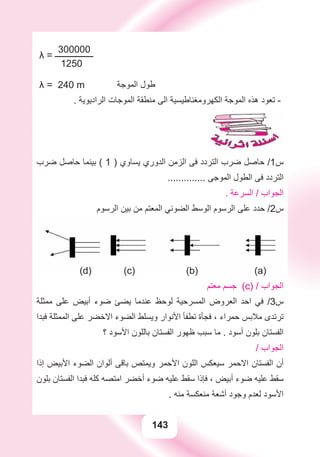 143
300000
λ = ‫ـــــــــــــــــــ‬
1250
λ = 240 m ‫ﺍﻟﻤﻮﺟﺔ‬ ‫ﻃﻮﻝ‬
. ‫ﺍﻟﺮﺍﺩﻳﻮﻳﺔ‬ ‫ﺍﻟﻤﻮﺟﺎﺕ‬ ‫ﻣﻨﻄﻘﺔ‬ ‫ﺍﻟﻰ‬ ‫ﺍﻟﻜﻬﺮﻭﻣﻐﻨﺎﻃﻴﺴﻴﺔ‬ ‫ﺍﻟﻤﻮﺟﺔ‬ ‫ﻫﺬﻩ‬ ‫ﺗﻌﻮﺩ‬ -
‫ﺿﺮﺏ‬ ‫ﺣﺎﺻﻞ‬ ‫ﺑﻴﻨﻤﺎ‬ ( 1 ) ‫ﻳﺴﺎﻭﻱ‬ ‫ﺍﻟﺪﻭﺭﻱ‬ ‫ﺍﻟﺰﻣﻦ‬ ‫ﻓﻰ‬ ‫ﺍﻟﺘﺮﺩﺩ‬ ‫ﺿﺮﺏ‬ ‫ﺣﺎﺻﻞ‬ /1‫ﺱ‬
.............. ‫ﺍﻟﻤﻮﺟﻰ‬ ‫ﺍﻟﻄﻮﻝ‬ ‫ﻓﻰ‬ ‫ﺍﻟﺘﺮﺩﺩ‬
. ‫ﺍﻟﺴﺮﻋﺔ‬ / ‫ﺍﻟﺠﻮﺍﺏ‬
‫ﺍﻟﺮﺳﻮﻡ‬ ‫ﺑﻴﻦ‬ ‫ﻣﻦ‬ ‫ﺍﻟﻤﻌﺘﻢ‬ ‫ﺍﻟﻀﻮﺋﻲ‬ ‫ﺍﻟﻮﺳﻂ‬ ‫ﺍﻟﺮﺳﻮﻡ‬ ‫ﻋﻠﻰ‬ ‫ﺣﺪﺩ‬ /2‫ﺱ‬
(d) (c) (b) (a)
‫ﻣﻌﺘﻢ‬ ‫ﺟﺴﻢ‬ (c) / ‫ﺍﻟﺠﻮﺍﺏ‬
‫ﻣﻤﺜﻠﺔ‬ ‫ﻋﻠﻰ‬ ‫ﺃﺑﻴﺾ‬ ‫ﺿﻮء‬ ‫ﻳﻀﺊ‬ ‫ﻋﻨﺪﻣﺎ‬ ‫ﻟﻮﺣﻆ‬ ‫ﺍﻟﻤﺴﺮﺣﻴﺔ‬ ‫ﺍﻟﻌﺮﻭﺽ‬ ‫ﺍﺣﺪ‬ ‫ﻓﻲ‬ /3‫ﺱ‬
‫ﻓﺒﺪﺍ‬ ‫ﺍﻟﻤﻤﺜﻠﺔ‬ ‫ﻋﻠﻰ‬ ‫ﺍﻻﺧﻀﺮ‬ ‫ﺍﻟﻀﻮء‬ ‫ﻭﻳﺴﻠﻂ‬ ‫ﺍﻷﻧﻮﺍﺭ‬ ‫ﺗﻄﻔﺄ‬ ‫ﻓﺠﺄﺓ‬ ، ‫ﺣﻤﺮﺍء‬ ‫ﻣﻼﺑﺲ‬ ‫ﺗﺮﺗﺪﻯ‬
‫؟‬ ‫ﺍﻷﺳﻮﺩ‬ ‫ﺑﺎﻟﻠﻮﻥ‬ ‫ﺍﻟﻔﺴﺘﺎﻥ‬ ‫ﻇﻬﻮﺭ‬ ‫ﺳﺒﺐ‬ ‫ﻣﺎ‬ . ‫ﺃﺳﻮﺩ‬ ‫ﺑﻠﻮﻥ‬ ‫ﺍﻟﻔﺴﺘﺎﻥ‬
/ ‫ﺍﻟﺠﻮﺍﺏ‬
‫ﺇﺫﺍ‬ ‫ﺍﻷﺑﻴﺾ‬ ‫ﺍﻟﻀﻮء‬ ‫ﺃﻟﻮﺍﻥ‬ ‫ﺑﺎﻗﻰ‬ ‫ﻭﻳﻤﺘﺺ‬ ‫ﺍﻷﺣﻤﺮ‬ ‫ﺍﻟﻠﻮﻥ‬ ‫ﺳﻴﻌﻜﺲ‬ ‫ﺍﻻﺣﻤﺮ‬ ‫ﺍﻟﻔﺴﺘﺎﻥ‬ ‫ﺃﻥ‬
‫ﺑﻠﻮﻥ‬ ‫ﺍﻟﻔﺴﺘﺎﻥ‬ ‫ﻓﺒﺪﺍ‬ ‫ﻛﻠﻪ‬ ‫ﺍﻣﺘﺼﻪ‬ ‫ﺃﺧﻀﺮ‬ ‫ﺿﻮء‬ ‫ﻋﻠﻴﻪ‬ ‫ﺳﻘﻂ‬ ‫ﻓﺈﺫﺍ‬ ، ‫ﺃﺑﻴﺾ‬ ‫ﺿﻮء‬ ‫ﻋﻠﻴﻪ‬ ‫ﺳﻘﻂ‬
. ‫ﻣﻨﻪ‬ ‫ﻣﻨﻌﻜﺴﺔ‬ ‫ﺃﺷﻌﺔ‬ ‫ﻭﺟﻮﺩ‬ ‫ﻟﻌﺪﻡ‬ ‫ﺍﻷﺳﻮﺩ‬
 