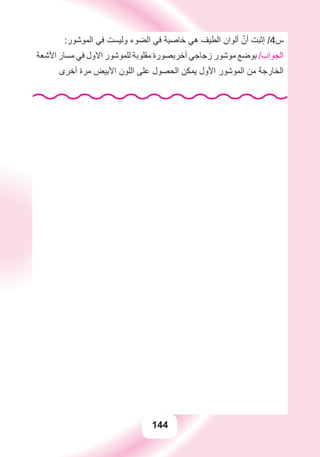 144
:‫ﺍﻟﻤﻮﺷﻮﺭ‬ ‫ﻓﻲ‬ ‫ﻭﻟﻴﺴﺖ‬ ‫ﺍﻟﻀﻮء‬ ‫ﻓﻲ‬ ‫ﺧﺎﺻﻴﺔ‬ ‫ﻫﻲ‬ ‫ﺍﻟﻄﻴﻒ‬ ‫ﺃﻟﻮﺍﻥ‬ ّ‫ﺃﻥ‬ ‫ﺇﺛﺒﺖ‬ /4‫ﺱ‬
‫ﺍﻷﺷﻌﺔ‬ ‫ﻣﺴﺎﺭ‬ ‫ﻓﻲ‬ ‫ﺍﻻﻭﻝ‬ ‫ﻟﻠﻤﻮﺷﻮﺭ‬ ‫ﻣﻘﻠﻮﺑﺔ‬ ‫ﺁﺧﺮﺑﺼﻮﺭﺓ‬ ‫ﺯﺟﺎﺟﻲ‬ ‫ﻣﻮﺷﻮﺭ‬ ‫ﺑﻮﺿﻊ‬ /‫ﺍﻟﺠﻮﺍﺏ‬
‫ﺃﺧﺮﻯ‬ ‫ﻣﺮﺓ‬ ‫ﺍﻷﺑﻴﺾ‬ ‫ﺍﻟﻠﻮﻥ‬ ‫ﻋﻠﻰ‬ ‫ﺍﻟﺤﺼﻮﻝ‬ ‫ﻳﻤﻜﻦ‬ ‫ﺍﻷﻭﻝ‬ ‫ﺍﻟﻤﻮﺷﻮﺭ‬ ‫ﻣﻦ‬ ‫ﺍﻟﺨﺎﺭﺟﺔ‬
 