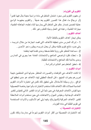 145
:‫ﺍﻟﻔﻴﺰﻳﺎء‬ ‫ﻓﻲ‬ ‫ﺍﻟﺘﻘﻮﻳﻢ‬
ً‫ﺗﻘﺪﻳﺮﺍ‬ ‫ﻓﻴﻬﺎ‬ ‫ﻳﻨﺎﻝ‬ ‫ﻣﻌﻴﻨﺔ‬ ‫ﺩﺭﺍﺳﻴﺔ‬ ‫ﻣﺎﺩﺓ‬ ‫ﻓﻲ‬ ‫ﺍﻟﻤﺘﻌﻠﻢ‬ ‫ﺍﻣﺘﺤﺎﻥ‬ ‫ﻣﺠﺮﺩ‬ ‫ﻟﻴﺲ‬ ‫ﺍﻟﺘﻘﻮﻳﻢ‬ ‫ﻣﻔﻬﻮﻡ‬ ‫ﺇﻥ‬
‫ﺍﻟﻮﺍﺳﻊ‬ ‫ﺑﻤﻔﻬﻮﻣﻪ‬ ‫ﻭﺍﻟﺘﻘﻮﻳﻢ‬ . ً‫ﺿﻴﻘﺎ‬ ‫ﻳﻌﺪ‬ ‫ﻟﻠﺘﻘﻮﻳﻢ‬ ‫ﺍﻟﺘﺼﻮﺭ‬ ‫ﻫﺬﺍ‬ ‫ﻓﻤﺜﻞ‬ ،‫ﻣﺎ‬ (‫ﺩﺭﺟﺔ‬ ‫)ﺃﻭ‬
،‫ﺍﻟﻌﻠﻤﻴﺔ‬ ‫ﺍﺗﺠﺎﻫﺎﺗﻪ‬ ،‫ﺗﻌﻠﻤﻪ‬ ‫ﺇﺛﻨﺎء‬ ‫ﻳﻤﺎﺭﺳﻬﺎ‬ ‫ﺍﻟﺘﻲ‬ ‫ﺍﻟﻤﺘﻌﻠﻢ‬ ‫ﻋﻠﻰ‬ ‫ﺣﻜﻢ‬ ‫ﺇﺻﺪﺍﺭ‬ ‫ﺗﺘﻀﻤﻦ‬ ‫ﻋﻤﻠﻴﺔ‬
. ‫ﺫﻟﻚ‬ ‫ﻭﻏﻴﺮ‬ ‫ﻟﻠﺘﻌﻠﻢ‬ ‫ﻭﻣﻴﻠﻪ‬ ‫ﺍﻟﻌﻤﻞ‬ ‫ﻓﻲ‬ ‫ﺭﻏﺒﺘﻪ‬ ،‫ﺍﻟﻌﻠﻤﻴﺔ‬ ‫ﻣﻬﺎﺭﺍﺗﻪ‬
: ‫ﺍﻟﺘﻘﻮﻳﻢ‬ ‫ﺃﻫﺪﺍﻑ‬
:‫ﺍﻵﺗﻴﺔ‬ ‫ﺑﺎﻟﻨﻘﺎﻁ‬ ‫ﺍﻟﺘﻘﻮﻳﻢ‬ ‫ﺃﻫﺪﺍﻑ‬ ‫ﺇﻳﺠﺎﺯ‬ ‫ﻳﻤﻜﻦ‬
، ‫ﺗﺪﺭﻳﺴﻪ‬ ‫ﺧﻼﻝ‬ ‫ﻣﻦ‬ ‫ﺍﻧﺠﺎﺯﻫﺎ‬ ‫ﻗﺼﺪ‬ ‫ﺍﻟﺘﻲ‬ ‫ﻟﻸﻫﺪﺍﻑ‬ ‫ﺗﺤﻘﻴﻘﻪ‬ ‫ﻣﺪﻯ‬ ‫ﺍﻟﻤﺪﺭﺱ‬ ‫ﺇﺩﺭﺍﻙ‬ - 1
. ‫ﺍﻷﺣﺴﻦ‬ ‫ﻧﺤﻮ‬ ‫ﻭﻳﻄﻮﺭﻩ‬ ‫ﺗﺪﺭﻳﺴﻪ‬ ‫ﻳﻌﺪﻝ‬ ‫ﺃﻥ‬ ‫ﻳﻤﻜﻦ‬ ‫ﻃﻠﺒﺘﻪ‬ ‫ﺗﻘﻮﻳﻢ‬ ‫ﻧﺘﺎﺋﺞ‬ ‫ﺿﻮء‬ ‫ﻭﻓﻲ‬
‫ﻳﺘﻌﻠﻤﻪ‬ ‫ﻓﻴﻤﺎ‬ ‫ﺗﻘﺪﻣﺔ‬ ‫ﻭﻣﺪﻯ‬ ‫ﺿﻌﻔﻪ‬ ‫ﻧﻘﺎﻁ‬ ‫ﺭﺅﻳﺔ‬ ‫ﻋﻠﻰ‬ ‫ﺍﻟﻤﺘﻌﻠﻢ‬ ‫ﻣﺴﺎﻋﺪﺓ‬ - 2
‫ﺍﻟﻤﺪﺍﺭﺱ‬ ‫ﻓﻲ‬ ‫ﻳﺠﺮﻱ‬ ‫ﻋﻤﺎ‬ ‫ﺍﻟﻌﺎﻣﺔ‬ ‫ﻭﺍﻻﻣﺘﺤﺎﻧﺎﺕ‬ ‫ﺍﻟﻤﻨﺎﻫﺞ‬ ‫ﻟﻮﺍﺿﻌﻲ‬ ‫ﻓﻜﺮﺓ‬ ‫ﺇﻋﻄﺎء‬ - 3
.‫ﻟﻠﻄﻠﺒﺔ‬ ‫ﻭﺍﻻﻣﺘﺤﺎﻧﺎﺕ‬ ‫ﺍﻟﻤﻨﺎﻫﺞ‬ ‫ﺗﻠﻚ‬ ‫ﻣﻼﺋﻤﺔ‬ ‫ﻭﻣﺪﻯ‬
. ‫ﻭﺍﻟﺪﺭﺍﺳﺔ‬ ‫ﺍﻟﻤﺜﺎﺑﺮﺓ‬ ‫ﻧﺤﻮ‬ ‫ﺍﻟﻤﺘﻌﻠﻢ‬ ‫ﺗﺤﻔﻴﺰ‬ - 4
-: ‫ﺍﻟﺘﻘﻮﻳﻢ‬ ‫ﺃﺩﻭﺍﺕ‬
‫ﻧﺘﻴﺠﺔ‬ ‫ﺍﻟﻤﺘﻌﻠﻤﻴﻦ‬ ‫ﻟﺪﻯ‬ ‫ﺣﺪﻭﺛﻬﺎ‬ ‫ﺍﻟﻤﻨﺘﻈﺮ‬ ‫ﻭﺍﻟﺘﺼﻮﺭﺍﺕ‬ ‫ﺍﻟﺘﻮﻗﻌﺎﺕ‬ ‫ﻫﻲ‬ ‫ﺍﻷﻫﺪﺍﻑ‬ ‫ﻛﺎﻧﺖ‬ ‫ﺇﺫﺍ‬
‫ﻓﻲ‬ ‫ﺗﺤﻘﻘﻬﺎ‬ ‫ﻣﺪﻯ‬ ‫ﻫﻮ‬ ‫ﺍﻷﻫﺪﺍﻑ‬ ‫ﻟﻬﺬﻩ‬ ‫ﺍﻟﺤﻘﻴﻘﻲ‬ ‫ﺍﻟﻤﺤﻚ‬ ‫ﻓﺎﻥ‬ ، ‫ﺍﻟﻤﻨﻬﺞ‬ ‫ﺑﺨﺒﺮﺍﺕ‬ ‫ﻟﻤﺮﻭﺭﻫﻢ‬
‫ﺍﻟﺘﻘﻮﻳﻢ‬ ‫ﻷﺩﻭﺍﺕ‬ ‫ﺍﺧﺘﻴﺎﺭﻧﺎ‬ ‫ﻓﻲ‬ ‫ﺗﻜﻤﻦ‬ ‫ﺫﻟﻚ‬ ‫ﺗﺤﻘﻴﻖ‬ ‫ﻋﻠﻰ‬ ‫ﻟﻼﺳﺘﺪﻻﻝ‬ ‫ﻭﺳﻴﻠﺘﻨﺎ‬ ‫ﻭﺍﻥ‬ . ‫ﺍﻟﻮﺍﻗﻊ‬
‫ﺍﻟﺘﺤﺼﻴﻠﻴﺔ‬ ‫ﻭﺧﺎﺻﺔ‬ ‫ﺑﺄﻧﻮﺍﻋﻬﺎ‬ ‫ﺍﻻﺧﺘﺒﺎﺭﺍﺕ‬ ‫ﻧﺴﺘﺨﺪﻡ‬ ‫ﻓﺄﻧﻨﺎ‬ ‫ﺍﻷﻫﺪﺍﻑ‬ ‫ﺗﻠﻚ‬ ‫ﻟﻤﺠﺎﻻﺕ‬ ‫ﺍﻟﻤﻨﺎﺳﺒﺔ‬
‫ﻟﺘﻘﺪﻳﺮ‬ ‫ﻛﻤﻘﻴﺎﺱ‬ ‫ﺍﻟﺬﺍﺗﻲ‬ ‫ﺍﻟﺘﻘﺪﻳﺮ‬ ‫ﺃﺩﻭﺍﺕ‬ ‫ﺇﻟﻰ‬ ‫ﻧﻠﺠﺄ‬ ‫ﺣﻴﻦ‬ ‫ﻓﻲ‬ ،‫ﺍﻟﻤﻌﺮﻓﻴﺔ‬ ‫ﺍﻷﻫﺪﺍﻑ‬ ‫ﻟﻘﻴﺎﺱ‬ ‫ﻣﻨﻬﺎ‬
‫ﺍﻟﻤﻼﺣﻈﺔ‬ ‫ﺃﺩﻭﺍﺕ‬ ‫ﻧﺴﺘﺨﺪﻡ‬ ‫ﺣﻴﻦ‬ ‫ﻓﻲ‬ ،‫ﻭﺍﻻﺗﺠﺎﻫﺎﺕ‬ ‫ﺍﻟﻤﻴﻮﻝ‬ ‫ﻭﻣﻘﻴﺎﺱ‬ ،‫ﺍﻟﻮﺟﺪﺍﻧﻴﺔ‬ ‫ﺍﻷﻫﺪﺍﻑ‬
‫ﺍﻟﻤﺴﺘﺨﺪﻣﺔ‬ ‫ﻭﺍﻷﺩﻭﺍﺕ‬ ‫ﺍﻷﺳﺎﻟﻴﺐ‬ ‫ﺃﻫﻢ‬ ‫ﻳﻠﻲ‬ ‫ﻭﻓﻴﻤﺎ‬ ،(‫)ﺍﻟﻤﻬﺎﺭﻳﺔ‬ ‫ﺍﻟﺤﺮﻛﻴﺔ‬ ‫ﺍﻷﻫﺪﺍﻑ‬ ‫ﻟﺘﻘﺪﻳﺮ‬
.‫ﺍﻟﻔﻴﺰﻳﺎء‬ ‫ﻣﺎﺩﺓ‬ ‫ﻓﻲ‬ ‫ﺍﻟﻄﻠﺒﺔ‬ ‫ﺗﻘﻮﻳﻢ‬ ‫ﻓﻲ‬
-: ‫ﺍﻟﺘﺤﺼﻴﻠﺔ‬ ‫ﺍﻻﺧﺘﺒﺎﺭﺍﺕ‬
‫ﺗﻜﻮﻥ‬ ‫ﻭﺗﻜﺎﺩ‬ ‫ﻣﺪﺍﺭﺳﻨﺎ‬ ‫ﻓﻲ‬ ً‫ﺷﻴﻮﻋﺎ‬ ‫ﺍﻟﺘﻘﻮﻳﻢ‬ ‫ﺃﺩﻭﺍﺕ‬ ‫ﺃﻛﺜﺮ‬ ‫ﻣﻦ‬ ‫ﺍﻟﺘﺤﺼﻴﻠﺔ‬ ‫ﺍﻻﺧﺘﺒﺎﺭﺍﺕ‬ ‫ﻌﺪ‬ُ‫ﺗ‬
 