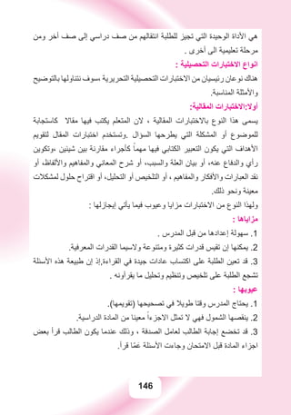 146
‫ﻭﻣﻦ‬ ‫ﺃﺧﺮ‬ ‫ﺻﻒ‬ ‫ﺇﻟﻰ‬ ‫ﺩﺭﺍﺳﻲ‬ ‫ﺻﻒ‬ ‫ﻣﻦ‬ ‫ﺍﻧﺘﻘﺎﻟﻬﻢ‬ ‫ﻟﻠﻄﻠﺒﺔ‬ ‫ﺗﺠﻴﺰ‬ ‫ﺍﻟﺘﻲ‬ ‫ﺍﻟﻮﺣﻴﺪﺓ‬ ‫ﺍﻷﺩﺍﺓ‬ ‫ﻫﻲ‬
. ‫ﺃﺧﺮﻯ‬ ‫ﺍﻟﻰ‬ ‫ﺗﻌﻠﻴﻤﻴﺔ‬ ‫ﻣﺮﺣﻠﺔ‬
: ‫ﺍﻟﺘﺤﺼﻴﻠﻴﺔ‬ ‫ﺍﻻﺧﺘﺒﺎﺭﺍﺕ‬ ‫ﺍﻧﻮﺍﻉ‬
‫ﺑﺎﻟﺘﻮﺿﻴﺢ‬ ‫ﻧﺘﻨﺎﻭﻟﻬﺎ‬ ‫،ﺳﻮﻑ‬ ‫ﺍﻟﺘﺤﺮﻳﺮﻳﺔ‬ ‫ﺍﻟﺘﺤﺼﻴﻠﻴﺔ‬ ‫ﺍﻻﺧﺘﺒﺎﺭﺍﺕ‬ ‫ﻣﻦ‬ ‫ﺭﺋﻴﺴﻴﺎﻥ‬ ‫ﻧﻮﻋﺎﻥ‬ ‫ﻫﻨﺎﻙ‬
.‫ﺍﻟﻤﻨﺎﺳﺒﺔ‬ ‫ﻭﺍﻷﻣﺜﻠﺔ‬
:‫ﺍﻟﻤﻘﺎﻟﻴﺔ‬ ‫ﺃﻭﻻ:ﺍﻻﺧﺘﺒﺎﺭﺍﺕ‬
‫ﻛﺎﺳﺘﺠﺎﺑﺔ‬ ‫ﻣﻘﺎﻻ‬ ‫ﻓﻴﻬﺎ‬ ‫ﻳﻜﺘﺐ‬ ‫ﺍﻟﻤﺘﻌﻠﻢ‬ ‫ﻻﻥ‬ ، ‫ﺍﻟﻤﻘﺎﻟﻴﺔ‬ ‫ﺑﺎﻻﺧﺘﺒﺎﺭﺍﺕ‬ ‫ﺍﻟﻨﻮﻉ‬ ‫ﻫﺬﺍ‬ ‫ﻳﺴﻤﻰ‬
‫ﻟﺘﻘﻮﻳﻢ‬ ‫ﺍﻟﻤﻘﺎﻝ‬ ‫ﺍﺧﺘﺒﺎﺭﺍﺕ‬ ‫.ﻭﺗﺴﺘﺨﺪﻡ‬ ‫ﺍﻟﺴﺆﺍﻝ‬ ‫ﻳﻄﺮﺣﻬﺎ‬ ‫ﺍﻟﺘﻲ‬ ‫ﺍﻟﻤﺸﻜﻠﺔ‬ ‫ﺃﻭ‬ ‫ﻟﻠﻤﻮﺿﻮﻉ‬
‫،ﻭﺗﻜﻮﻳﻦ‬ ‫ﺷﻴﺌﻴﻦ‬ ‫ﺑﻴﻦ‬ ‫ﻣﻘﺎﺭﻧﺔ‬ ‫ﻛﺄﺟﺮﺍء‬ ً‫ﻣﻬﻤﺎ‬ ‫ﻓﻴﻬﺎ‬ ‫ﺍﻟﻜﺘﺎﺑﻲ‬ ‫ﺍﻟﺘﻌﺒﻴﺮ‬ ‫ﻳﻜﻮﻥ‬ ‫ﺍﻟﺘﻲ‬ ‫ﺍﻷﻫﺪﺍﻑ‬
‫ﺃﻭ‬ ،‫ﻭﺍﻷﻟﻔﺎﻅ‬ ‫ﻭﺍﻟﻤﻔﺎﻫﻴﻢ‬ ‫ﺍﻟﻤﻌﺎﻧﻲ‬ ‫ﺷﺮﺡ‬ ‫ﺃﻭ‬ ،‫ﻭﺍﻟﺴﺒﺐ‬ ‫ﺍﻟﻌﻠﺔ‬ ‫ﺑﻴﺎﻥ‬ ‫ﺃﻭ‬ ،‫ﻋﻨﻪ‬ ‫ﻭﺍﻟﺪﻓﺎﻉ‬ ‫ﺭﺃﻱ‬
‫ﻟﻤﺸﻜﻼﺕ‬ ‫ﺣﻠﻮﻝ‬ ‫ﺍﻗﺘﺮﺍﺡ‬ ‫ﺃﻭ‬ ،‫ﺍﻟﺘﺤﻠﻴﻞ‬ ‫ﺃﻭ‬ ‫ﺍﻟﺘﻠﺨﻴﺺ‬ ‫ﺃﻭ‬ ، ‫ﻭﺍﻟﻤﻔﺎﻫﻴﻢ‬ ‫ﻭﺍﻷﻓﻜﺎﺭ‬ ‫ﺍﻟﻌﺒﺎﺭﺍﺕ‬ ‫ﻧﻘﺪ‬
.‫ﺫﻟﻚ‬ ‫ﻭﻧﺤﻮ‬ ‫ﻣﻌﻴﻨﺔ‬
: ‫ﺇﻳﺠﺎﺯﻟﻬﺎ‬ ‫ﻳﺄﺗﻲ‬ ‫ﻓﻴﻤﺎ‬ ‫ﻭﻋﻴﻮﺏ‬ ‫ﻣﺰﺍﻳﺎ‬ ‫ﺍﻻﺧﺘﺒﺎﺭﺍﺕ‬ ‫ﻣﻦ‬ ‫ﺍﻟﻨﻮﻉ‬ ‫ﻭﻟﻬﺬﺍ‬
: ‫ﻣﺰﺍﻳﺎﻫﺎ‬
. ‫ﺍﻟﻤﺪﺭﺱ‬ ‫ﻗﺒﻞ‬ ‫ﻣﻦ‬ ‫ﺇﻋﺪﺍﺩﻫﺎ‬ ‫ﺳﻬﻮﻟﺔ‬ .1
.‫ﺍﻟﻤﻌﺮﻓﻴﺔ‬ ‫ﺍﻟﻘﺪﺭﺍﺕ‬ ‫ﻭﻻﺳﻴﻤﺎ‬ ‫ﻭﻣﺘﻨﻮﻋﺔ‬ ‫ﻛﺜﻴﺮﺓ‬ ‫ﻗﺪﺭﺍﺕ‬ ‫ﺗﻘﻴﺲ‬ ‫ﺇﻥ‬ ‫ﻳﻤﻜﻨﻬﺎ‬ .2
‫ﺍﻷﺳﺌﻠﺔ‬ ‫ﻫﺬﻩ‬ ‫ﻃﺒﻴﻌﺔ‬ ‫ﺇﻥ‬ ‫ﺍﻟﻘﺮﺍءﺓ,ﺇﺫ‬ ‫ﻓﻲ‬ ‫ﺟﻴﺪﺓ‬ ‫ﻋﺎﺩﺍﺕ‬ ‫ﺍﻛﺘﺴﺎﺏ‬ ‫ﻋﻠﻰ‬ ‫ﺍﻟﻄﻠﺒﺔ‬ ‫ﺗﻌﻴﻦ‬ ‫ﻗﺪ‬ .3
. ‫ﻳﻘﺮﺃﻭﻧﻪ‬ ‫ﻣﺎ‬ ‫ﻭﺗﺤﻠﻴﻞ‬ ‫ﻭﺗﻨﻈﻴﻢ‬ ‫ﺗﻠﺨﻴﺺ‬ ‫ﻋﻠﻰ‬ ‫ﺍﻟﻄﻠﺒﺔ‬ ‫ﺗﺸﺠﻊ‬
: ‫ﻋﻴﻮﺑﻬﺎ‬
.(‫)ﺗﻘﻮﻳﻤﻬﺎ‬ ‫ﺗﺼﺤﻴﺤﻬﺎ‬ ‫ﻓﻲ‬ ‫ﻃﻮﻳﻼ‬ ‫ﻭﻗﺘﺎ‬ ‫ﺍﻟﻤﺪﺭﺱ‬ ‫ﻳﺤﺘﺎﺝ‬ .1
.‫ﺍﻟﺪﺭﺍﺳﻴﺔ‬ ‫ﺍﻟﻤﺎﺩﺓ‬ ‫ﻣﻦ‬ ‫ﻣﻌﻴﻨﺎ‬ ً‫ﺍﻻﺟﺰءﺍ‬ ‫ﺗﻤﺜﻞ‬ ‫ﻻ‬ ‫ﻓﻬﻲ‬ ‫ﺍﻟﺸﻤﻮﻝ‬ ‫ﻳﻨﻘﺼﻬﺎ‬ .2
‫ﺑﻌﺾ‬ ‫ﻗﺮﺃ‬ ‫ﺍﻟﻄﺎﻟﺐ‬ ‫ﻳﻜﻮﻥ‬ ‫ﻋﻨﺪﻣﺎ‬ ‫ﻭﺫﻟﻚ‬ ، ‫ﺍﻟﺼﺪﻓﺔ‬ ‫ﻟﻌﺎﻣﻞ‬ ‫ﺍﻟﻄﺎﻟﺐ‬ ‫ﺇﺟﺎﺑﺔ‬ ‫ﺗﺨﻀﻊ‬ ‫ﻗﺪ‬ .3
.‫ﻗﺮﺃ‬ ‫ّﺎ‬‫ﻤ‬َ‫ﻋ‬ ‫ﺍﻷﺳﺌﻠﺔ‬ ‫ﻭﺟﺎءﺕ‬ ‫ﺍﻻﻣﺘﺤﺎﻥ‬ ‫ﻗﺒﻞ‬ ‫ﺍﻟﻤﺎﺩﺓ‬ ‫ﺍﺟﺰﺍء‬
 