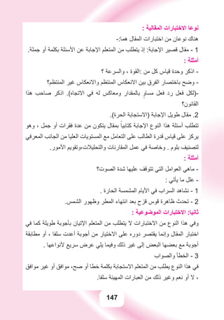 147
: ‫ﺍﻟﻤﻘﺎﻟﻴﺔ‬ ‫ﺍﻻﺧﺘﺒﺎﺭﺍﺕ‬ ‫ﻧﻮﻋﺎ‬
-:‫ﻫﻤﺎ‬ ‫ﺍﻟﻤﻘﺎﻝ‬ ‫ﺍﺧﺘﺒﺎﺭﺍﺕ‬ ‫ﻣﻦ‬ ‫ﻧﻮﻋﺎﻥ‬ ‫ﻫﻨﺎﻙ‬
.‫ﺟﻤﻠﺔ‬ ‫ﺃﻭ‬ ‫ﺑﻜﻠﻤﺔ‬ ‫ﺍﻷﺳﺌﻠﺔ‬ ‫ﻋﻦ‬ ‫ﺍﻹﺟﺎﺑﺔ‬ ‫ﺍﻟﻤﺘﻌﻠﻢ‬ ‫ﻣﻦ‬ ‫ﻳﺘﻄﻠﺐ‬ ‫ﺇﺫ‬ :‫ﺍﻹﺟﺎﺑﺔ‬ ‫ﻗﺼﻴﺮ‬ ‫ﻣﻘﺎﻝ‬ - 1
: ‫ﺃﻣﺜﻠﺔ‬
‫؟‬ ‫ﻭﺍﻟﺴﺮﻋﺔ‬ ، ‫:ﺍﻟﻘﻮﺓ‬ ‫ﻣﻦ‬ ‫ﻛﻞ‬ ‫ﻗﻴﺎﺱ‬ ‫ﻭﺣﺪﺓ‬ ‫ﺍﺫﻛﺮ‬ -
‫ﺍﻟﻤﻨﺘﻈﻢ؟‬ ‫ﻏﻴﺮ‬ ‫ﻭﺍﻻﻧﻌﻜﺎﺱ‬ ‫ﺍﻟﻤﻨﺘﻈﻢ‬ ‫ﺍﻻﻧﻌﻜﺎﺱ‬ ‫ﺑﻴﻦ‬ ‫ﺍﻟﻔﺮﻕ‬ ‫ﺑﺎﺧﺘﺼﺎﺭ‬ ‫ﻭﺿﺢ‬ -
‫ﻫﺬﺍ‬ ‫ﺻﺎﺣﺐ‬ ‫ﺍﺫﻛﺮ‬ .(‫ﺍﻻﺗﺠﺎﻩ‬ ‫ﻓﻲ‬ ‫ﻟﻪ‬ ‫ﻭﻣﻌﺎﻛﺲ‬ ‫ﺑﺎﻟﻤﻘﺪﺍﺭ‬ ٍ‫ﻣﺴﺎﻭ‬ ‫ﻓﻌﻞ‬ ‫ﺭﺩ‬ ‫ﻓﻌﻞ‬ ‫-)ﻟﻜﻞ‬
‫ﺍﻟﻘﺎﻧﻮﻥ؟‬
.(‫ﺍﻟﺤﺮﺓ‬ ‫)ﺍﻻﺳﺘﺠﺎﺑﺔ‬ ‫ﺍﻹﺟﺎﺑﺔ‬ ‫ﻃﻮﻳﻞ‬ ‫ﻣﻘﺎﻝ‬ .2
‫ﻭﻫﻮ‬ ، ‫ﺟﻤﻞ‬ ‫ﺃﻭ‬ ‫ﻓﻘﺮﺍﺕ‬ ‫ﻋﺪﺓ‬ ‫ﻣﻦ‬ ‫ﻳﺘﻜﻮﻥ‬ ‫ﺑﻤﻘﺎﻝ‬ ً‫ﻛﺘﺎﺑﻴﺎ‬ ‫ﺍﻹﺟﺎﺑﺔ‬ ‫ﺍﻟﻨﻮﻉ‬ ‫ﻫﺬﺍ‬ ‫ﺃﺳﺌﻠﺔ‬ ‫ﺗﺘﻄﻠﺐ‬
‫ﺍﻟﻤﻌﺮﻓﻲ‬ ‫ﺍﻟﺠﺎﻧﺐ‬ ‫ﻣﻦ‬ ‫ﺍﻟﻌﻠﻴﺎ‬ ‫ﺍﻟﻤﺴﺘﻮﻳﺎﺕ‬ ‫ﻣﻊ‬ ‫ﺍﻟﺘﻌﺎﻣﻞ‬ ‫ﻋﻠﻰ‬ ‫ﺍﻟﻄﺎﻟﺐ‬ ‫ﻗﺪﺭﺓ‬ ‫ﻗﻴﺎﺱ‬ ‫ﻋﻠﻰ‬ ‫ﻳﺮﻛﺰ‬
.‫ﺍﻷﻣﻮﺭ‬ ‫ﻭﺍﻟﺘﺤﻠﻴﻼﺕ،ﻭﺗﻘﻮﻳﻢ‬ ‫ﺍﻟﻤﻘﺎﺭﻧﺎﺕ‬ ‫ﻋﻤﻞ‬ ‫ﻓﻲ‬ ‫ﻭﺧﺎﺻﺔ‬ . ‫ﺑﻠﻮﻡ‬ ‫ﻟﺘﺼﻨﻴﻒ‬
: ‫ﺃﻣﺜﻠﺔ‬
‫ﺍﻟﺼﻮﺕ؟‬ ‫ﺷﺪﺓ‬ ‫ﻋﻠﻴﻬﺎ‬ ‫ﺗﺘﻮﻗﻒ‬ ‫ﺍﻟﺘﻲ‬ ‫ﺍﻟﻌﻮﺍﻣﻞ‬ ‫ﻣﺎﻫﻲ‬ -
: ‫ﻳﺄﺗﻲ‬ ‫ﻣﺎ‬ ‫ﻋﻠﻞ‬ -
. ‫ﺍﻟﺤﺎﺭﺓ‬ ‫ﺍﻟﻤﺸﻤﺴﺔ‬ ‫ﺍﻷﻳﺎﻡ‬ ‫ﻓﻲ‬ ‫ﺍﻟﺴﺮﺍﺏ‬ ‫ﻧﺸﺎﻫﺪ‬ - 1
.‫ﺍﻟﺸﻤﺲ‬ ‫ﻭﻇﻬﻮﺭ‬ ‫ﺍﻟﻤﻄﺮ‬ ‫ﺍﻧﺘﻬﺎء‬ ‫ﺑﻌﺪ‬ ‫ﻗﺰﺡ‬ ‫ﻗﻮﺱ‬ ‫ﻇﺎﻫﺮﺓ‬ ‫ﺗﺤﺪﺙ‬ - 2
: ‫ﺍﻟﻤﻮﺿﻮﻋﻴﺔ‬ ‫ﺍﻻﺧﺘﺒﺎﺭﺍﺕ‬ :‫ﺛﺎﻧﻴﺎ‬
‫ﻓﻲ‬ ‫ﻛﻤﺎ‬ ‫ﻃﻮﻳﻠﺔ‬ ‫ﺑﺄﺟﻮﺑﺔ‬ ‫ﺍﻹﺗﻴﺎﻥ‬ ‫ﺍﻟﻤﺘﻌﻠﻢ‬ ‫ﻣﻦ‬ ‫ﻳﺘﻄﻠﺐ‬ ‫ﻻ‬ ‫ﺍﻻﺧﺘﺒﺎﺭﺍﺕ‬ ‫ﻣﻦ‬ ‫ﺍﻟﻨﻮﻉ‬ ‫ﻫﺬﺍ‬ ‫ﻭﻓﻲ‬
‫ﻣﻄﺎﺑﻘﺔ‬ ‫ﺃﻭ‬ ، ‫ﺳﻠﻔﺎ‬ ‫ﺃﻋﺪﺕ‬ ‫ﺃﺟﻮﺑﺔ‬ ‫ﻣﻦ‬ ‫ﺍﻻﺧﺘﻴﺎﺭ‬ ‫ﻋﻠﻰ‬ ‫ﺩﻭﺭﻩ‬ ‫ﻳﻘﺘﺼﺮ‬ ‫ﻭﺇﻧﻤﺎ‬ ‫ﺍﻟﻤﻘﺎﻝ‬ ‫ﺍﺧﺘﺒﺎﺭ‬
. ‫ﻷﻧﻮﺍﻋﻬﺎ‬ ‫ﺳﺮﻳﻊ‬ ‫ﻋﺮﺽ‬ ‫ﻳﻠﻲ‬ ‫ﻭﻓﻴﻤﺎ‬ ‫ﺫﻟﻚ‬ ‫ﻏﻴﺮ‬ ‫ﺇﻟﻰ‬ ‫ﺍﻟﺒﻌﺾ‬ ‫ﺑﻌﻀﻬﺎ‬ ‫ﻣﻊ‬ ‫ﺃﺟﻮﺑﺔ‬
‫ﻭﺍﻟﺼﻮﺍﺏ‬ ‫ﺍﻟﺨﻄﺄ‬ - 3
‫ﻣﻮﺍﻓﻖ‬ ‫ﻏﻴﺮ‬ ‫ﺃﻭ‬ ‫ﻣﻮﺍﻓﻖ‬ ،‫ﺻﺢ‬ ‫ﺃﻭ‬ ‫ﺧﻄﺎ‬ ‫ﺑﻜﻠﻤﺔ‬ ‫ﺍﻻﺳﺘﺠﺎﺑﺔ‬ ‫ﺍﻟﻤﺘﻌﻠﻢ‬ ‫ﻣﻦ‬ ‫ﻳﻄﻠﺐ‬ ‫ﺍﻟﻨﻮﻉ‬ ‫ﻫﺬﺍ‬ ‫ﻓﻲ‬
.‫ﺳﻠﻔﺎ‬ ‫ﺍﻟﻤﻬﻴﺌﺔ‬ ‫ﺍﻟﻌﺒﺎﺭﺍﺕ‬ ‫ﻣﻦ‬ ‫ﺫﻟﻚ‬ ‫ﻭﻏﻴﺮ‬ ‫ﻧﻌﻢ‬ ‫ﺃﻭ‬ ‫ﻻ‬ ،
 