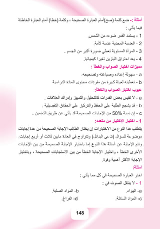 148
‫ﺍﻟﺨﺎﻃﺌﺔ‬ ‫ﺍﻟﻌﺒﺎﺭﺓ‬ ‫ﺃﻣﺎﻡ‬ (‫)ﺧﻄﺎ‬ ‫ﻭﻛﻠﻤﺔ‬ ، ‫ﺍﻟﺼﺤﻴﺤﺔ‬ ‫ﺍﻟﻌﺒﺎﺭﺓ‬ ‫)ﺻﺢ(ﺃﻣﺎﻡ‬ ‫ﻛﻠﻤﺔ‬ ‫ﺿﻊ‬ -: ‫ﺃﻣﺜﻠﺔ‬
: ‫ﻳﺄﺗﻲ‬ ‫ﻓﻴﻤﺎ‬
.‫ﺍﻟﺸﻤﺲ‬ ‫ﻣﻦ‬ ‫ﺿﻮءﻩ‬ ‫ﺍﻟﻘﻤﺮ‬ ‫ﻳﺴﺘﻤﺪ‬ - 1
.‫ﻷﻣﺔ‬ ‫ﻋﺪﺳﺔ‬ ‫ﺍﻟﻤﺤﺪﺑﺔ‬ ‫ﺍﻟﻌﺪﺳﺔ‬ - 2
. ‫ﺍﻟﺠﺴﻢ‬ ‫ﻣﻦ‬ ‫ﺃﻛﺒﺮ‬ ‫ﺻﻮﺭﺓ‬ ‫ﺗﻌﻄﻲ‬ ‫ﺍﻟﻤﺴﺘﻮﻳﺔ‬ ‫ﺍﻟﻤﺮﺁﺓ‬ - 3
.‫ﻛﻴﻤﻴﺎﺋﻴﺎ‬ ‫ﺗﻐﻴﺮﺍ‬ ‫ﺍﻟﺒﻨﺰﻳﻦ‬ ‫ﺍﺣﺘﺮﺍﻕ‬ ‫ﻳﻌﺪ‬ - 4
: ‫ﻭﺍﻟﺨﻄﺄ‬ ‫ﺍﻟﺼﻮﺍﺏ‬ ‫ﺍﺧﺘﺒﺎﺭ‬ ‫ﻣﻤﻴﺰﺍﺕ‬
.‫ﻭﺗﺼﺤﻴﺤﻪ‬ ‫ﻭﺻﻴﺎﻏﺘﻪ‬ ‫ﺇﻋﺪﺍﺩﻩ‬ ‫ﺳﻬﻮﻟﺔ‬ - a
‫ﺍﻟﺪﺭﺍﺳﻴﺔ‬ ‫ﺍﻟﻤﺎﺩﺓ‬ ‫ﻣﺤﺘﻮﻯ‬ ‫ﻣﻔﺮﺩﺍﺕ‬ ‫ﻣﻦ‬ ‫ﻛﺒﻴﺮﺓ‬ ‫ﻟﻌﻴﻨﺔ‬ ‫ﺗﻐﻄﻴﺘﻪ‬ - b
:‫ﻭﺍﻟﺨﻄﺄ‬ ‫ﺍﻟﺼﻮﺍﺏ‬ ‫ﺍﺧﺘﺒﺎﺭ‬ ‫ﻋﻴﻮﺏ‬
. ‫ﺍﻟﻌﻼﻗﺎﺕ‬ ‫ﻭﺇﺩﺭﺍﻙ‬ ‫ﻭﺍﻟﺘﻤﻴﻴﺰ‬ ‫ﻛﺎﻟﺘﺤﻠﻴﻞ‬ ‫ﺍﻟﻘﺪﺭﺍﺕ‬ ‫ﺑﻌﺾ‬ ‫ﺗﻘﻴﺲ‬ ‫ﻻ‬ - a
. ‫ﺍﻟﺘﻔﺼﻴﻠﻴﺔ‬ ‫ﺍﻟﺤﻘﺎﺋﻖ‬ ‫ﻋﻠﻰ‬ ‫ﻭﺍﻟﺘﺮﻛﻴﺰ‬ ‫ﺍﻟﺤﻔﻆ‬ ‫ﻋﻠﻰ‬ ‫ﺍﻟﻄﻠﺒﺔ‬ ‫ﻳﺸﺠﻊ‬ ‫ﻗﺪ‬ - b
. ‫ﺍﻟﺘﺨﻤﻴﻦ‬ ‫ﻃﺮﻳﻖ‬ ‫ﻋﻦ‬ ‫ﻳﺄﺗﻲ‬ ‫ﻗﺪ‬ ‫ﺍﻟﺼﺤﻴﺤﺔ‬ ‫ﺍﻹﺟﺎﺑﺎﺕ‬ ‫ﻣﻦ‬ 50% ‫ﻧﺴﺒﺔ‬ ‫ﺇﻥ‬ - c
:‫ﻣﺘﻌﺪﺩ‬ ‫ﻣﻦ‬ ‫ﺍﻻﺧﺘﻴﺎﺭ‬ ‫ﺍﺧﺘﺒﺎﺭ‬ - 1
‫ﺇﺟﺎﺑﺎﺕ‬ ‫ﻋﺪﺓ‬ ‫ﻣﻦ‬ ‫ﺍﻟﺼﺤﻴﺤﺔ‬ ‫ﺍﻹﺟﺎﺑﺔ‬ ‫ﺍﻟﻄﺎﻟﺐ‬ ‫ﻳﺨﺘﺎﺭ‬ ‫ﺇﻥ‬ ‫ﺍﻻﺧﺘﺒﺎﺭﺍﺕ‬ ‫ﻣﻦ‬ ‫ﺍﻟﻨﻮﻉ‬ ‫ﻫﺬﺍ‬ ‫ﻳﺘﻄﻠﺐ‬
.‫ﺇﺟﺎﺑﺎﺕ‬ ‫ﺃﺭﺑﻊ‬ ‫ﺃﻭ‬ ‫ﺛﻼﺙ‬ ‫ﻣﺎﺑﻴﻦ‬ ‫ﺍﻟﻌﺎﺩﺓ‬ ‫ﻓﻲ‬ ‫ﻭﺗﺘﺮﺍﻭﺡ‬ (‫ﺍﻟﺒﺪﺍﺋﻞ‬ ‫)ﺗﺪﻋﻰ‬ ‫ﻟﻠﺴﺆﺍﻝ‬ ‫ﻣﻮﺿﻮﻋﺔ‬
‫ﺍﻹﺟﺎﺑﺎﺕ‬ ‫ﺑﻴﻦ‬ ‫ﻣﻦ‬ ‫ﺍﻟﺼﺤﻴﺤﺔ‬ ‫ﺍﻹﺟﺎﺑﺔ‬ ‫ﺑﺎﺧﺘﻴﺎﺭ‬ ‫ﺇﻣﺎ‬ ‫ﺍﻟﻨﻮﻉ‬ ‫ﻫﺬﺍ‬ ‫ﺃﺳﺌﻠﺔ‬ ‫ﻋﻦ‬ ‫ﺍﻹﺟﺎﺑﺔ‬ ‫ﻭﺗﺘﻢ‬
‫ﻭﺑﺎﺧﺘﻴﺎﺭ‬ ، ‫ﺍﻟﺼﺤﻴﺤﺔ‬ ‫ﺍﻻﺳﺘﺠﺎﺑﺎﺕ‬ ‫ﺑﻴﻦ‬ ‫ﻣﻦ‬ ‫ﺍﻟﺨﻄﺄ‬ ‫ﺍﻹﺟﺎﺑﺔ‬ ‫ﻭﺍﺧﺘﻴﺎﺭ‬ ، ‫ﺍﻟﺨﻄﺄ‬ ‫ﺍﻷﺧﺮﻯ‬
.‫ﻭﻗﻮﺓ‬ ‫ﺃﻫﻤﻴﺔ‬ ‫ﺍﻷﻛﺜﺮ‬ ‫ﺍﻹﺟﺎﺑﺔ‬
:‫ﺃﻣﺜﻠﺔ‬
: ‫ﻳﺄﺗﻲ‬ ‫ﻣﻤﺎ‬ ‫ﻛﻞ‬ ‫ﻓﻲ‬ ‫ﺍﻟﺼﺤﻴﺤﺔ‬ ‫ﺍﻟﻌﺒﺎﺭﺓ‬ ‫ﺍﺧﺘﺮ‬
: ‫ﻓﻲ‬ ‫ﺍﻟﺼﻮﺕ‬ ‫ﻳﻨﺘﻘﻞ‬ ‫ﻻ‬ - 1
.‫ﺍﻟﺼﻠﺒﺔ‬ ‫ﺍﻟﻤﻮﺍﺩ‬ -b .‫ﺍﻟﻬﻮﺍء‬ -a
.‫ﺍﻟﻔﺮﺍﻍ‬ -d .‫ﺍﻟﺴﺎﺋﻠﺔ‬ ‫ﺍﻟﻤﻮﺍﺩ‬ -c
 