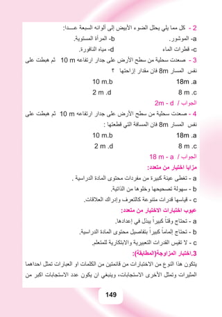 149
:‫ﻋــــﺪﺍ‬ ‫ﺍﻟﺴﺒﻌﺔ‬ ‫ﺃﻟﻮﺍﻧﻪ‬ ‫ﺇﻟﻰ‬ ‫ﺍﻷﺑﻴﺾ‬ ‫ﺍﻟﻀﻮء‬ ‫ﻳﺤﻠﻞ‬ ‫ﻳﻠﻲ‬ ‫ﻣﻤﺎ‬ ‫ﻛﻞ‬ - 2
.‫ﺍﻟﻤﺴﺘﻮﻳﺔ‬ ‫ﺍﻟﻤﺮﺃﺓ‬ -b .‫ﺍﻟﻤﻮﺷﻮﺭ‬ -a
.‫ﺍﻟﻨﺎﻓﻮﺭﺓ‬ ‫ﻣﻴﺎﻩ‬ -d ‫ﺍﻟﻤﺎء‬ ‫ﻗﻄﺮﺍﺕ‬ -c
‫ﻋﻠﻰ‬ ‫ﻫﺒﻄﺖ‬ ‫ﺛﻢ‬ 10 m ‫ﺍﺭﺗﻔﺎﻋﻪ‬ ‫ﺟﺪﺍﺭ‬ ‫ﻋﻠﻰ‬ ‫ﺍﻷﺭﺽ‬ ‫ﺳﻄﺢ‬ ‫ﻣﻦ‬ ‫ﺳﺤﻠﻴﺔ‬ ‫ﺻﻌﺪﺕ‬ - 3
‫؟‬ ‫ﺇﺯﺍﺣﺘﻬﺎ‬ ‫ﻣﻘﺪﺍﺭ‬ ‫ﻓﺎﻥ‬ 8m ‫ﺍﻟﻤﺴﺎﺭ‬ ‫ﻧﻔﺲ‬
10 m.b 18m .a
2 m .d 8 m .c
2m - d / ‫ﺍﻟﺠﻮﺍﺏ‬
‫ﻋﻠﻰ‬ ‫ﻫﺒﻄﺖ‬ ‫ﺛﻢ‬ 10 m ‫ﺍﺭﺗﻔﺎﻋﻪ‬ ‫ﺟﺪﺍﺭ‬ ‫ﻋﻠﻰ‬ ‫ﺍﻷﺭﺽ‬ ‫ﺳﻄﺢ‬ ‫ﻣﻦ‬ ‫ﺳﺤﻠﻴﺔ‬ ‫ﺻﻌﺪﺕ‬ - 4
: ‫ﻗﻄﻌﺘﻬﺎ‬ ‫ﺍﻟﺘﻲ‬ ‫ﺍﻟﻤﺴﺎﻓﺔ‬ ‫ﻓﺎﻥ‬ 8m ‫ﺍﻟﻤﺴﺎﺭ‬ ‫ﻧﻔﺲ‬
10 m.b 18m .a
2 m .d 8 m .c
18 m - a / ‫ﺍﻟﺠﻮﺍﺏ‬
:‫ﻣﺘﻌﺪﺩ‬ ‫ﻣﻦ‬ ‫ﺍﺧﺘﻴﺎﺭ‬ ‫ﻣﺰﺍﻳﺎ‬
. ‫ﺍﻟﺪﺭﺍﺳﻴﺔ‬ ‫ﺍﻟﻤﺎﺩﺓ‬ ‫ﻣﺤﺘﻮﻯ‬ ‫ﻣﻔﺮﺩﺍﺕ‬ ‫ﻣﻦ‬ ‫ﻛﺒﻴﺮﺓ‬ ‫ﻋﻴﻨﺔ‬ ‫ﺗﻐﻄﻰ‬ - a
.‫ﺍﻟﺬﺍﺗﻴﺔ‬ ‫ﻣﻦ‬ ‫ﻭﺧﻠﻮﻫﺎ‬ ‫ﺗﺼﺤﻴﺤﻬﺎ‬ ‫ﺳﻬﻮﻟﺔ‬ - b
.‫ﺍﻟﻌﻼﻗﺎﺕ‬ ‫ﻭﺇﺩﺭﺍﻙ‬ ‫ﻛﺎﻟﺘﻌﺮﻑ‬ ‫ﻣﺘﻨﻮﻋﺔ‬ ‫ﻗﺪﺭﺍﺕ‬ ‫ﻗﻴﺎﺳﻬﺎ‬ - c
:‫ﻣﺘﻌﺪﺩ‬ ‫ﻣﻦ‬ ‫ﺍﻻﺧﺘﻴﺎﺭ‬ ‫ﺍﺧﺘﺒﺎﺭﺍﺕ‬ ‫ﻋﻴﻮﺏ‬
.‫ﺇﻋﺪﺍﺩﻫﺎ‬ ‫ﻓﻲ‬ ‫ﻳﺒﺬﻝ‬ ً‫ﻛﺒﻴﺮﺍ‬ ً‫ﻭﻗﺘﺎ‬ ‫ﺗﺤﺘﺎﺝ‬ - a
.‫ﺍﻟﺪﺭﺍﺳﻴﺔ‬ ‫ﺍﻟﻤﺎﺩﺓ‬ ‫ﻣﺤﺘﻮﻯ‬ ‫ﺑﺘﻔﺎﺻﻴﻞ‬ ً‫ﻛﺒﻴﺮﺍ‬ ً‫ﺇﻟﻤﺎﻣﺎ‬ ‫ﺗﺤﺘﺎﺝ‬ - b
.‫ﻟﻠﻤﺘﻌﻠﻢ‬ ‫ﻭﺍﻻﺑﺘﻜﺎﺭﻳﺔ‬ ‫ﺍﻟﺘﻌﺒﻴﺮﻳﺔ‬ ‫ﺍﻟﻘﺪﺭﺍﺕ‬ ‫ﺗﻘﻴﺲ‬ ‫ﻻ‬ - c
:(‫ﺍﻟﻤﺰﺍﻭﺟﺔ)ﺍﻟﻤﻄﺎﺑﻘﺔ‬ ‫3.ﺍﺧﺘﺒﺎﺭ‬
‫ﺍﺣﺪﺍﻫﻤﺎ‬ ‫ﺗﻤﺜﻞ‬ ‫ﺍﻟﻌﺒﺎﺭﺍﺕ‬ ‫ﺍﻭ‬ ‫ﺍﻟﻜﻠﻤﺎﺕ‬ ‫ﻣﻦ‬ ‫ﻗﺎﺋﻤﺘﻴﻦ‬ ‫ﻣﻦ‬ ‫ﺍﻻﺧﺘﺒﺎﺭﺍﺕ‬ ‫ﻣﻦ‬ ‫ﺍﻟﻨﻮﻉ‬ ‫ﻫﺬﺍ‬ ‫ﻳﺘﻜﻮﻥ‬
‫ﻣﻦ‬ ‫ﺍﻛﺒﺮ‬ ‫ﺍﻻﺳﺘﺠﺎﺑﺎﺕ‬ ‫ﻋﺪﺩ‬ ‫ﻳﻜﻮﻥ‬ ‫ﺍﻥ‬ ‫ﻭﻳﻨﺒﻐﻲ‬ ،‫ﺍﻻﺳﺘﺠﺎﺑﺎﺕ‬ ‫ﺍﻷﺧﺮﻯ‬ ‫ﻭﺗﻤﺜﻞ‬ ‫ﺍﻟﻤﺜﻴﺮﺍﺕ‬
 