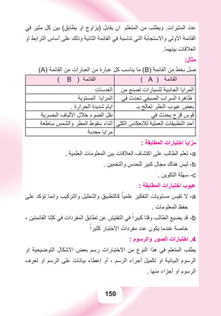 150
‫ﻓﻲ‬ ‫ﻣﺜﻴﺮ‬ ‫ﻛﻞ‬ ‫ﺑﻴﻦ‬ (‫ﻳﻄﺎﺑﻖ‬ ‫ﺍﻭ‬ ‫)ﻳﺰﺍﻭﺝ‬ ‫ﻳﻘﺎﺑﻞ‬ ‫ﺍﻥ‬ ‫ﺍﻟﻤﺘﻌﻠﻢ‬ ‫ﻣﻦ‬ ‫ﻭﻳﻄﻠﺐ‬ .‫ﺍﻟﻤﺜﻴﺮﺍﺕ‬ ‫ﻋﺪﺩ‬
‫ﺍﻭ‬ ‫ﺍﻟﺘﺮﺍﺑﻂ‬ ‫ﺃﺳﺎﺱ‬ ‫ﻋﻠﻰ‬ ‫ﻭﺫﻟﻚ‬ ‫ﺍﻟﺜﺎﻧﻴﺔ‬ ‫ﺍﻟﻘﺎﺋﻤﺔ‬ ‫ﻓﻲ‬ ‫ﺗﻨﺎﺳﺒﺔ‬ ‫ﺍﻟﺘﻲ‬ ‫ﻭﺍﻻﺳﺘﺠﺎﺑﺔ‬ ‫ﺍﻻﻭﻟﻰ‬ ‫ﺍﻟﻘﺎﺋﻤﺔ‬
.‫ﺑﻴﻨﻬﻤﺎ‬ ‫ﺍﻟﻌﻼﻗﺎﺕ‬
:‫ﻣﺜﺎﻝ‬
(A) ‫ﺍﻟﻘﺎﺋﻤﺔ‬ ‫ﻣﻦ‬ ‫ﺍﻟﻌﺒﺎﺭﺍﺕ‬ ‫ﻣﻦ‬ ‫ﻋﺒﺎﺭﺓ‬ ‫ﻛﻞ‬ ‫ﻳﻨﺎﺳﺐ‬ ‫ﻣﺎ‬ (B) ‫ﺍﻟﻘﺎﺋﻤﺔ‬ ‫ﻣﻦ‬ ‫ﺑﺨﻂ‬ ‫ﺻﻞ‬
( A ) ‫ﺍﻟﻘﺎﺋﻤﺔ‬( B ) ‫ﺍﻟﻘﺎﺋﻤﺔ‬
‫ﻣﻦ‬ ‫ﺗﺼﻨﻊ‬ ‫ﻟﻠﺴﻴﺎﺭﺍﺕ‬ ‫ﺍﻟﺠﺎﻧﺒﻴﺔ‬ ‫ﺍﻟﻤﺮﺍﻳﺎ‬‫ﺍﻟﻌﺪﺳﺎﺕ‬
‫ﻓﻲ‬ ‫ﺗﺤﺪﺙ‬ ‫ﺍﻟﺼﻴﻔﻲ‬ ‫ﺍﻟﺴﺮﺍﺏ‬ ‫ﻇﺎﻫﺮﺓ‬‫ﺍﻟﻤﺴﺘﻮﻳﺔ‬ ‫ﺍﻟﻤﺮﺍﻳﺎ‬
‫ﺑـ‬ ‫ﺗﻌﺎﻟﺞ‬ ‫ﺍﻟﻨﻈﺮ‬ ‫ﻋﻴﻮﺏ‬ ‫ﺑﻌﺾ‬. ‫ﺍﻟﺤﺮﺍﺭﺓ‬ ‫ﺷﺪﻳﺪﺓ‬ ‫ﺍﻳﺎﻡ‬
‫ﻓﻲ‬ ‫ﻳﺤﺪﺙ‬ ‫ﻗﺰﺡ‬ ‫ﻗﻮﺱ‬‫ﺍﻟﺒﺼﺮﻳﺔ‬ ‫ﺍﻷﻟﻴﺎﻑ‬ ‫ﺧﻼﻝ‬ ‫ﺍﻟﻀﻮء‬ ‫ﻧﻘﻞ‬
‫ﺍﻟﻜﻠﻲ‬ ‫ﻟﻼﻧﻌﻜﺎﺱ‬ ‫ﺍﻟﻌﻤﻠﻴﺔ‬ ‫ﺍﻟﺘﻄﺒﻴﻘﺎﺕ‬ ‫ﺃﺣﺪ‬‫ﺳﺎﻃﻌﺔ‬ ‫ﻭﺍﻟﺸﻤﺲ‬ ‫ﺍﻟﻤﻄﺮ‬ ‫ﺳﻘﻮﻁ‬ ‫ﺃﺛﻨﺎء‬
‫ﻣﺤﺪﺑﺔ‬ ‫ﻣﺮﺍﻳﺎ‬
: ‫ﺍﻟﻤﻄﺎﺑﻘﺔ‬ ‫ﺍﺧﺘﺒﺎﺭﺍﺕ‬ ‫ﻣﺰﺍﻳﺎ‬
. ‫ﺍﻟﻌﻠﻤﻴﺔ‬ ‫ﺍﻟﻤﻌﻠﻮﻣﺎﺕ‬ ‫ﺑﻴﻦ‬ ‫ﺍﻟﻌﻼﻗﺎﺕ‬ ‫ﺍﻛﺘﺸﺎﻑ‬ ‫ﻋﻠﻰ‬ ‫ﺍﻟﻄﺎﻟﺐ‬ ‫ﺗﻌﻠﻢ‬ -a
. ‫ﻭﺍﻟﺘﺨﻤﻴﻦ‬ ‫ﻟﻠﺤﺪﺱ‬ ‫ﻛﺒﻴﺮ‬ ‫ﻣﺠﺎﻝ‬ ‫ﻫﻨﺎﻙ‬ ‫ﻟﻴﺲ‬ -b
. ‫ﺍﻟﺘﻜﻮﻳﻦ‬ ‫ﺳﻬﻠﺔ‬ -c
: ‫ﺍﻟﻤﻄﺎﺑﻘﺔ‬ ‫ﺍﺧﺘﺒﺎﺭﺍﺕ‬ ‫ﻋﻴﻮﺏ‬
‫ﻋﻠﻰ‬ ‫ﺗﺆﻛﺪ‬ ‫ﻭﺍﻧﻤﺎ‬ ‫ﻭﺍﻟﺘﺮﻛﻴﺐ‬ ‫ﻭﺍﻟﺘﺤﻠﻴﻞ‬ ‫ﻛﺎﻟﺘﻄﺒﻴﻖ‬ ً‫ﻋﻠﻤﻴﺎ‬ ‫ﺍﻟﺘﻔﻜﻴﺮ‬ ‫ﻣﺴﺘﻮﻳﺎﺕ‬ ‫ﺗﻘﻴﺲ‬ ‫ﻻ‬ a-
. ‫ﺍﻟﻤﻌﻠﻮﻣﺎﺕ‬ ‫ﺣﻔﻆ‬
، ‫ﺍﻟﻘﺎﺋﻤﺘﻴﻦ‬ ‫ﻛﻠﺘﺎ‬ ‫ﻓﻲ‬ ‫ﺍﻟﻤﻔﺮﺩﺍﺕ‬ ‫ﺗﻄﺎﺑﻖ‬ ‫ﻋﻦ‬ ‫ﺍﻟﺘﻔﺘﻴﺶ‬ ‫ﻓﻲ‬ ً‫ﻛﺒﻴﺮﺍ‬ ‫ﻭﻗﺘﺎ‬ ‫ﺍﻟﻄﺎﻟﺐ‬ ‫ﻳﻀﻴﻊ‬ ‫ﻗﺪ‬ b-
ً‫ﻛﺜﻴﺮﺍ‬ ‫ﺍﻻﺧﺘﺒﺎﺭ‬ ‫ﻣﻔﺮﺩﺍﺕ‬ ‫ﻋﺪﺩ‬ ‫ﻳﻜﻮﻥ‬ ‫ﻋﻨﺪﻣﺎ‬ ‫ﺧﺎﺻﺔ‬
: ‫ﻭﺍﻟﺮﺳﻮﻡ‬ ‫ﺍﻟﺼﻮﺭ‬ ‫ﺍﺧﺘﺒﺎﺭﺍﺕ‬ .4
‫ﺍﻭ‬ ‫ﺍﻟﺘﻮﺿﻴﺤﻴﺔ‬ ‫ﺍﻻﺷﻜﺎﻝ‬ ‫ﺑﻌﺾ‬ ‫ﺭﺳﻢ‬ ‫ﺍﻻﺧﺘﺒﺎﺭﺍﺕ‬ ‫ﻣﻦ‬ ‫ﺍﻟﻨﻮﻉ‬ ‫ﻫﺬﺍ‬ ‫ﻓﻲ‬ ‫ﺍﻟﻤﺘﻌﻠﻢ‬ ‫ﻳﻄﻠﺐ‬
‫ﺗﻌﺮﻑ‬ ‫ﺍﻭ‬ ‫ﺍﻟﺮﺳﻢ‬ ‫ﻋﻠﻰ‬ ‫ﺑﻴﺎﻧﺎﺕ‬ ‫ﺇﻋﻄﺎء‬ ‫ﺃﻭ‬ ، ‫ﺍﻟﺮﺳﻢ‬ ‫ﺃﺟﺮﺍء‬ ‫ﺗﻜﻤﻴﻞ‬ ‫ﺍﻭ‬ ‫ﺍﻟﺒﻴﺎﻧﻴﺔ‬ ‫ﺍﻟﺮﺳﻮﻡ‬
. ‫ﻣﻨﻬﺎ‬ ‫ﺃﺟﺰﺍء‬ ‫ﺍﻭ‬ ‫ﺍﻟﺮﺳﻮﻡ‬
 