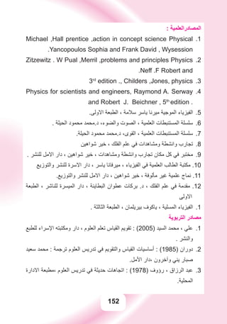 152
: ‫ﺍﻟﻤﺼﺎﺩﺭﺍﻟﻌﻠﻤﻴﺔ‬
1.Michael ,Hall prentice ,action in concept science Physical
.Yancopoulos Sophia and Frank David , Wysession
2.Zitzewitz . W Pual ,Merril ,problems and principles Physics
.Neff .F Robert and
3.3rd
edition ., Childers ,Jones, physics
4.Physics for scientists and engineers, Raymond A. Serway
and Robert J. Beichner , 5th
edition .
.‫ﺍﻻﻭﻟﻰ‬ ‫ﺍﻟﻄﺒﻌﺔ‬ ، ‫ﺳﻼﻣﺔ‬ ‫ﻳﺎﺳﺮ‬ ‫ﻣﻴﺮﻧﺎ‬ ‫ﺍﻟﻤﻮﺟﻴﺔ‬ ‫ﺍﻟﻔﻴﺰﻳﺎء‬ 5.
. ‫ﺍﻟﺤﻴﻠﺔ‬ ‫ﻣﺤﻤﻮﺩ‬ ‫ﺩ.ﻣﺤﻤﺪ‬ ،‫ﻭﺍﻟﻀﻮء‬ ‫ﺍﻟﺼﻮﺕ‬ ، ‫ﺍﻟﻌﻠﻤﻴﺔ‬ ‫ﺍﻟﻤﺴﺘﻨﺒﻄﺎﺕ‬ ‫ﺳﻠﺴﻠﺔ‬ 6.
.‫ﺍﻟﺤﻴﻠﺔ‬ ‫ﻣﺤﻤﻮﺩ‬ ‫ﺩ.ﻣﺤﻤﺪ‬ ،‫ﺍﻟﻘﻮﻯ‬ ، ‫ﺍﻟﻌﻠﻤﻴﺔ‬ ‫ﺍﻟﻤﺴﺘﻨﺒﻄﺎﺕ‬ ‫ﺳﻠﺴﻠﺔ‬ 7.
‫ﺷﻮﺍﻫﻴﻦ‬ ‫ﺧﻴﺮ‬ ، ‫ﺍﻟﻔﻠﻚ‬ ‫ﻋﻠﻢ‬ ‫ﻓﻲ‬ ‫ﻭﻣﺸﺎﻫﺪﺍﺕ‬ ‫ﻭﺍﻧﺸﻄﺔ‬ ‫ﺗﺠﺎﺭﺏ‬ 8.
. ‫ﻟﻠﻨﺸﺮ‬ ‫ﺍﻻﻣﻞ‬ ‫ﺩﺍﺭ‬ ، ‫ﺷﻮﺍﻫﻴﻦ‬ ‫ﺧﻴﺮ‬ ، ‫ﻭﻣﺸﺎﻫﺪﺍﺕ‬ ‫ﻭﺍﻧﺸﻄﺔ‬ ‫ﺗﺠﺎﺭﺏ‬ ‫ﻣﻜﺎﻥ‬ ‫ﻛﻞ‬ ‫ﻓﻲ‬ ‫ﻣﺨﺘﺒﺮ‬ 9.
‫ﻭﺍﻟﺘﻮﺯﻳﻊ‬ ‫ﻟﻠﻨﺸﺮ‬ ‫ﺍﻻﺳﺮﺓ‬ ‫ﺩﺍﺭ‬ ، ‫ﻳﺎﺳﺮ‬ ‫ﻣﻴﺮﻓﺎﻧﺎ‬ ، ‫ﺍﻟﻔﻴﺰﻳﺎء‬ ‫ﻓﻲ‬ ‫ﺍﻟﻌﻠﻤﻴﺔ‬ ‫ﺍﻟﻄﺎﻟﺐ‬ ‫ﻣﻜﺘﺒﺔ‬ .10
.‫ﻭﺍﻟﺘﻮﺯﻳﻊ‬ ‫ﻟﻠﻨﺸﺮ‬ ‫ﺍﻻﻣﻞ‬ ‫ﺩﺍﺭ‬ ، ‫ﺷﻮﺍﻫﻴﻦ‬ ‫ﺧﻴﺮ‬ ، ‫ﻣﺄﻟﻮﻓﺔ‬ ‫ﻏﻴﺮ‬ ‫ﻋﻠﻤﻴﺔ‬ ‫ﻧﻤﺎﺝ‬ .11
‫ﺍﻟﻄﺒﻌﺔ‬ ، ‫ﻟﻠﻨﺎﺷﺮ‬ ‫ﺍﻟﻤﻴﺴﺮﺓ‬ ‫ﺩﺍﺭ‬ ، ‫ﺍﻟﺒﻄﺎﻳﻨﺔ‬ ‫ﻋﻄﻮﺍﻥ‬ ‫ﺑﺮﻛﺎﺕ‬ .‫ﺩ‬ ، ‫ﺍﻟﻔﻠﻚ‬ ‫ﻋﻠﻢ‬ ‫ﻓﻲ‬ ‫ﻣﻘﺪﻣﺔ‬ .12
‫ﺍﻻﻭﻟﻰ‬
1.. ‫ﺍﻟﺜﺎﻟﺜﺔ‬ ‫ﺍﻟﻄﺒﻌﺔ‬ ، ‫ﺑﻴﺮﻳﻠﻤﺎﻥ‬ ‫ﻳﺎﻛﻮﻑ‬ ، ‫ﺍﻟﻤﺴﻠﻴﺔ‬ ‫ﺍﻟﻔﻴﺰﻳﺎء‬
‫ﺍﻟﺘﺮﺑﻮﻳﺔ‬ ‫ﻣﺼﺎﺩﺭ‬
‫ﻟﻠﻄﺒﻊ‬ ‫ﺍﻹﺳﺮﺍء‬ ‫ﻭﻣﻜﺘﺒﺘﻪ‬ ‫ﺩﺍﺭ‬ ، ‫ﺍﻟﻌﻠﻮﻡ‬ ‫ﺗﻌﻠﻢ‬ ‫ﺍﻟﻘﻴﺎﺱ‬ ‫ﺗﻘﻮﻳﻢ‬ : ( 1.2005) ‫ﺍﻟﺴﻴﺪ‬ ‫ﻣﺤﻤﺪ‬ ، ‫ﻋﻠﻲ‬
. ‫ﻭﺍﻟﻨﺸﺮ‬
‫ﺳﻌﻴﺪ‬ ‫ﻣﺤﻤﺪ‬ : ‫ﺗﺮﺟﻤﺔ‬ ‫ﺍﻟﻌﻠﻮﻡ‬ ‫ﺗﺪﺭﻳﺲ‬ ‫ﻓﻲ‬ ‫ﻭﺍﻟﺘﻘﻮﻳﻢ‬ ‫ﺍﻟﻘﻴﺎﺱ‬ ‫ﺃﺳﺎﺳﻴﺎﺕ‬ : ( 2.1985) ‫ﺩﻭﺭﺍﻥ‬
.‫ﺍﻷﻣﻞ‬ ‫،ﺩﺍﺭ‬ ‫ﻭﺁﺧﺮﻭﻥ‬ ‫ﻳﻨﻲ‬ ‫ﺻﺒﺎﺭ‬
‫ﺍﻻﺩﺍﺭﺓ‬ ‫،ﻣﻄﺒﻌﺔ‬ ‫ﺍﻟﻌﻠﻮﻡ‬ ‫ﺗﺪﺭﻳﺲ‬ ‫ﻓﻲ‬ ‫ﺣﺪﻳﺜﺔ‬ ‫ﺍﺗﺠﺎﻫﺎﺕ‬ : ( 3.1978) ‫ﺭﺅﻭﻑ‬ ، ‫ﺍﻟﺮﺯﺍﻕ‬ ‫ﻋﺒﺪ‬
.‫ﺍﻟﻤﺤﻠﻴﺔ‬
 