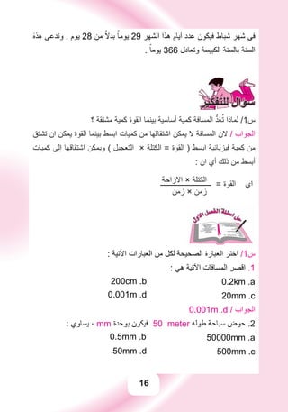 16
َ‫ﻩ‬‫ﻫﺬ‬ ‫ﻭﺗﺪﻋﻰ‬ . ‫ﻳﻮﻡ‬ 28 ‫ﻣﻦ‬ ًً‫ﺑﺪﻻ‬ ً‫ﻳﻮﻣﺎ‬ 29 ‫ﺍﻟﺸﻬﺮ‬ ‫ﻫﺬﺍ‬ ‫ﺃﻳﺎﻡ‬ ‫ﻋﺪﺩ‬ ‫ﻓﻴﻜﻮﻥ‬ ‫ﺷﺒﺎﻁ‬ ‫ﺷﻬﺮ‬ ‫ﻓﻲ‬
. ً‫ﻳﻮﻣﺎ‬ 366 ‫ﻭﺗﻌﺎﺩﻝ‬ ‫ﺍﻟﻜﺒﻴﺴﺔ‬ ‫ﺑﺎﻟﺴﻨﺔ‬ ‫ﺍﻟﺴﻨﺔ‬
‫؟‬ ‫ﻣﺸﺘﻘﺔ‬ ‫ﻛﻤﻴﺔ‬ ‫ﺍﻟﻘﻮﺓ‬ ‫ﺑﻴﻨﻤﺎ‬ ‫ﺃﺳﺎﺳﻴﺔ‬ ‫ﻛﻤﻴﺔ‬ ‫ﺍﻟﻤﺴﺎﻓﺔ‬ ‫ﱡ‬‫ﺪ‬َ‫ﻌ‬ُ‫ﺗ‬ ‫ﻟﻤﺎﺫﺍ‬ /1‫ﺱ‬
‫ﺗﺸﺘﻖ‬ ‫ﺍﻥ‬ ‫ﻳﻤﻜﻦ‬ ‫ﺍﻟﻘﻮﺓ‬ ‫ﺑﻴﻨﻤﺎ‬ ‫ﺍﺑﺴﻂ‬ ‫ﻛﻤﻴﺎﺕ‬ ‫ﻣﻦ‬ ‫ﺍﺷﺘﻘﺎﻗﻬﺎ‬ ‫ﻳﻤﻜﻦ‬ ‫ﻻ‬ ‫ﺍﻟﻤﺴﺎﻓﺔ‬ ‫ﻻﻥ‬ / ‫ﺍﻟﺠﻮﺍﺏ‬
‫ﻛﻤﻴﺎﺕ‬ ‫ﺇﻟﻰ‬ ‫ﺍﺷﺘﻘﺎﻗﻬﺎ‬ ‫ﻭﻳﻤﻜﻦ‬ ( ‫ﺍﻟﺘﻌﺠﻴﻞ‬ × ‫ﺍﻟﻜﺘﻠﺔ‬ = ‫ﺍﻟﻘﻮﺓ‬ ) ‫ﺍﺑﺴﻂ‬ ‫ﻓﻴﺰﻳﺎﺋﻴﺔ‬ ‫ﻛﻤﻴﺔ‬ ‫ﻣﻦ‬
: ‫ﺍﻥ‬ ‫ﺃﻱ‬ ‫ﺫﻟﻚ‬ ‫ﻣﻦ‬ ‫ﺃﺑﺴﻂ‬
‫ﺍﻻﺯﺍﺣﺔ‬ × ‫ﺍﻟﻜﺘﻠﺔ‬‫ــــــــــــــــــــــــــــ‬ = ‫ﺍﻟﻘﻮﺓ‬ ‫ﺍﻱ‬
‫ﺯﻣﻦ‬ × ‫ﺯﻣﻦ‬
: ‫ﺍﻵﺗﻴﺔ‬ ‫ﺍﻟﻌﺒﺎﺭﺍﺕ‬ ‫ﻣﻦ‬ ‫ﻟﻜﻞ‬ ‫ﺍﻟﺼﺤﻴﺤﺔ‬ ‫ﺍﻟﻌﺒﺎﺭﺓ‬ ‫ﺍﺧﺘﺮ‬ /1‫ﺱ‬
: ‫ﻫﻲ‬ ‫ﺍﻵﺗﻴﺔ‬ ‫ﺍﻟﻤﺴﺎﻓﺎﺕ‬ ‫ﺍﻗﺼﺮ‬ .1
200cm .b 0.2km .a
0.001m .d 20mm .c
0.001m .d / ‫ﺍﻟﺠﻮﺍﺏ‬
: ‫ﻳﺴﺎﻭﻱ‬ ، mm ‫ﺑﻮﺣﺪﺓ‬ ‫ﻓﻴﻜﻮﻥ‬ 50 meter ‫ﻃﻮﻟﻪ‬ ‫ﺳﺒﺎﺣﺔ‬ ‫ﺣﻮﺽ‬ .2
0.5mm .b 50000mm .a
50mm .d 500mm .c
 