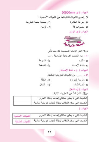 17
50000mm .a / ‫ﺍﻟﺠﻮﺍﺏ‬
: ‫ﺍﻷﺳﺎﺳﻴﺔ‬ ‫ﺍﻟﻜﻤﻴﺎﺕ‬ ‫ﻣﻦ‬ ‫ﺗﻌﺪ‬ ‫ﺍﻟﺘﺎﻟﻴﺔ‬ ‫ﺍﻟﻜﻤﻴﺎﺕ‬ ‫ﺇﺣﺪﻯ‬ . 3
‫ﺍﻟﻤﺪﺭﺳﺔ‬ ‫ﺳﺎﺣﺔ‬ ‫ﻣﺴﺎﺣﺔ‬ . b ‫ﺍﻟﻄﺎﺋﺮﺓ‬ ‫ﺳﺮﻋﺔ‬ . a
‫ﺍﻟﺰﻣﻦ‬ . d ‫ﺍﻟﻐﺮﻓﺔ‬ ‫ﺣﺠﻢ‬ . c
‫ﺍﻟﺰﻣﻦ‬ .d / ‫ﺍﻟﺠﻮﺍﺏ‬
‫ﻳﺄﺗﻲ‬ ‫ﻣﻤﺎ‬ ‫ﻟﻜﻞ‬ ‫ﺍﻟﺼﺤﻴﺤﺔ‬ ‫ﺍﻹﺟﺎﺑﺔ‬ ‫ﺍﺧﺘﺮ‬ /1‫ﺱ‬
...... ‫ﺍﻷﺳﺎﺳﻴﺔ‬ ‫ﺍﻟﻔﻴﺰﻳﺎﺋﻴﺔ‬ ‫ﺍﻟﻜﻤﻴﺎﺕ‬ ‫ﻣﻦ‬ - 1
‫ﺍﻟﺴﺮﻋﺔ‬ - b ‫ﺍﻟﻘﻮﺓ‬ - a
‫ﺍﻟﻀﻐﻂ‬ - b ‫ﺍﻹﺿﺎءﺓ‬ ‫ﺷﺪﺓ‬ - c
. ‫ﺍﻹﺿﺎءﺓ‬ ‫ﺷﺪﺓ‬ - c / ‫ﺍﻟﺠﻮﺍﺏ‬
.‫ﺍﻟﻤﺸﺘﻘﺔ‬ ‫ﺍﻟﻔﻴﺰﻳﺎﺋﻴﺔ‬ ‫ﺍﻟﻜﻤﻴﺎﺕ‬ ‫ﻣﻦ‬ ......... - 2
‫ﺍﻟﻜﺘﻠﺔ‬ - b ‫ﺍﻟﺤﺮﺍﺭﺓ‬ ‫ﺩﺭﺟﺔ‬ - a
‫ﺍﻟﺸﻐﻞ‬ - d ‫ﺍﻟﻤﺎﺩﺓ‬ ‫ﻛﻤﻴﺔ‬ - c
‫ﺍﻟﺸﻐﻞ‬ -d / ‫ﺍﻟﺠﻮﺍﺏ‬
: ‫ﺍﻵﺗﻴﺔ‬ ‫ﺍﻟﺘﻌﺎﺭﻳﻒ‬ ‫ﻣﻦ‬ ً‫ﻛﻼ‬ ‫ﺃﻛﻤﻞ‬ /2‫ﺱ‬
‫ﺍﻷﺧﺮﻯ‬ ‫ﺑﺪﻻﻟﺔ‬ ‫ﺇﺣﺪﺍﻫﺎ‬ ‫ﺍﺳﺘﻨﺘﺎﺝ‬ ‫ﻳﻤﻜﻦ‬ ‫ﻻ‬ ‫ﺍﻟﺘﻲ‬ ‫ﺍﻟﻜﻤﻴﺎﺕ‬
‫ﺃﺳﺎﺳﻴﺔ‬ ‫ﻓﻴﺰﻳﺎﺋﻴﺔ‬ ‫ﻛﻤﻴﺎﺕ‬ ‫ﺑﺪﻻﻟﺔ‬ ‫ﺍﺷﺘﻘﺎﻗﻬﺎ‬ ‫ﻳﻤﻜﻦ‬ ‫ﺍﻟﺘﻲ‬ ‫ﺍﻟﻜﻤﻴﺎﺕ‬
/ ‫ﺍﻟﺠﻮﺍﺏ‬
‫ﺍﻷﺧﺮﻯ‬ ‫ﺑﺪﻻﻟﺔ‬ ‫ﺇﺣﺪﺍﻫﺎ‬ ‫ﺍﺳﺘﻨﺘﺎﺝ‬ ‫ﻳﻤﻜﻦ‬ ‫ﻻ‬ ‫ﺍﻟﺘﻲ‬ ‫ﺍﻟﻜﻤﻴﺎﺕ‬‫ﺍﻷﺳﺎﺳﻴﺔ‬ ‫ﺍﻟﻜﻤﻴﺎﺕ‬
‫ﺃﺳﺎﺳﻴﺔ‬ ‫ﻓﻴﺰﻳﺎﺋﻴﺔ‬ ‫ﻛﻤﻴﺎﺕ‬ ‫ﺑﺪﻻﻟﺔ‬ ‫ﺍﺷﺘﻘﺎﻗﻬﺎ‬ ‫ﻳﻤﻜﻦ‬ ‫ﺍﻟﺘﻲ‬ ‫ﺍﻟﻜﻤﻴﺎﺕ‬‫ﺍﻟﻤﺸﺘﻘﺔ‬ ‫ﺍﻟﻜﻤﻴﺎﺕ‬
 