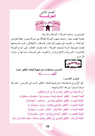 19
‫ﺍﻟﺜﺎﻧﻲ‬ ‫ﺍﻟﻔﺼﻞ‬
‫ﺍﻟﺤﺮﻛـــــــﺔ‬
. ‫ﻭﺍﻻﺯﺍﺣﺔ‬ ‫ﺍﻟﻤﺴﺎﻓﺔ‬ ، ‫ﺍﻟﺤﺮﻛﺔ‬ ‫ﻭﺻﻒ‬ : ‫ﺍﻟﻤﻮﺿﻮﻉ‬
‫ﻳﻔﺘﺮﺽ‬ ‫ﻧﻘﻄﺔ‬ ‫ﻭ‬ ‫ﺟﺴﻢ‬ ‫ﺣﺮﻛﺔ‬ ‫ﺑﻴﻦ‬ ‫ﻛﻌﻼﻗﺔ‬ ‫ﺍﻟﺤﺮﻛﺔ‬ ‫ﻣﻔﻬﻮﻡ‬ ‫ﻭﺻﻒ‬ : ‫ﻣﻨﻬﺎ‬ ‫ﺍﻟﻬﺪﻑ‬ ‫ﻣﻘﺪﻣﺔ‬
‫ﺑﻮﺻﻔﻬﺎ‬ ‫ﺍﻟﺴﺮﻋﺔ‬ ‫ﻭ‬ ‫ﺍﻻﻧﻄﻼﻕ‬ ‫ﻭ‬ ‫ﺍﻟﻤﺴﺎﻓﺔ‬ ‫ﻭ‬ ‫ﺍﻹﺯﺍﺣﺔ‬ ‫ﻣﻔﻬﻮﻡ‬ ‫ﺇﻟﻰ‬ ‫ﺍﻟﺘﻌﺮﻑ‬ ‫ﻭ‬ ، ‫ﺛﺎﺑﺘﺔ‬ ‫ﺃﻧﻬﺎ‬
‫ﺍﻟﺤﺮﻛﺔ‬ ‫ﺃﻧﻮﺍﻉ‬ ‫ﻋﻠﻰ‬ ‫ﺍﻟﻄﺎﻟﺐ‬ ‫ﻳﺘﻌﺮﻑ‬ ‫ﻛﻤﺎ‬ ، ‫ﺍﻟﺤﺮﻛﺔ‬ ‫ﻟﻮﺻﻒ‬ ‫ﻻﺯﻣﺔ‬ ‫ﻓﻴﺰﻳﺎﺋﻴﺔ‬ ‫ﻛﻤﻴﺎﺕ‬
‫ﻣﻴﺰﺍﺕ‬ ‫ﻭ‬ ‫ﻭﺃﻧﻮﺍﻋﻬﺎ‬ ‫ﺍﻟﻤﻮﺟﺎﺕ‬ ‫ﻋﻠﻰ‬ ‫ﻭﺍﻟﺘﻌﺮﻑ‬ . ( ‫ﻭﺍﻻﻫﺘﺰﺍﺯﻳﺔ‬ ‫ﺍﻟﺪﻭﺭﺍﻧﻴﺔ‬ ، ‫)ﺍﻟﺪﺍﺋﺮﻳﺔ‬
. ‫ﻧﻮﻉ‬ ‫ﻛﻞ‬
‫ﺍﻟﺴﺖ‬ ‫ﺍﻟﺘﻔﻜﻴﺮ‬ ‫ﻗﺒﻌﺎﺕ‬ ‫ﺇﺳﺘﺮﺍﺗﻴﺠﻴﺔ‬ ‫ﺑﺎﺳﺘﺨﺪﺍﻡ‬ ‫ﺍﻟﺘﺪﺭﻳﺲ‬
‫ـﺎﻩ‬ ‫ـ‬ ‫ـ‬ ‫ـ‬ ‫ـ‬ ‫ـ‬ ‫ﺍﻧﺘﺒـ‬
: ‫ﺍﻟﻤﺪﺭﺱ‬ ‫ﻋﺰﻳﺰﻱ‬
‫ﻟﻚ‬ ‫ﻧﻘﺪﻡ‬ ، ‫ﺍﻟﺘﺪﺭﻳﺲ‬ ‫ﻓﻲ‬ ‫ﺍﻟﺴﺖ‬ ‫ﺍﻟﺘﻔﻜﻴﺮ‬ ‫ﻗﺒﻌﺎﺕ‬ ‫ﺇﺳﺘﺮﺍﺗﻴﺠﻴﺔ‬ ‫ﺑﺎﺳﺘﺨﺪﺍﻣﻚ‬ ‫ﺍﻟﺸﺮﻭﻉ‬ ‫ﻗﺒﻞ‬
: ‫ﺍﻻﺳﺘﺮﺍﺗﻴﺠﻴﺔ‬ ‫ﻫﺬﻩ‬ ‫ﻋﻦ‬ ً‫ﻣﻮﺟﺰﺍ‬ ً‫ﻋﺮﺿﺄ‬
: ‫ﺍﻟﺘﻔﻜﻴﺮ‬ ‫ﺃﻧﻮﺍﻉ‬ ‫ﻣﻦ‬ ً‫ﻧﻮﻋﺄ‬ ‫ﺗﺨﺪﻡ‬ ‫ﺍﻟﺘﻔﻜﻴﺮ‬ ‫ﻣﻦ‬ ‫ﻗﺒﻌﺔ‬ ‫ﻛﻞ‬ ‫ﺃﻥ‬
( ‫ﻭﺣﻘﺎﺋﻖ‬ ‫ﻣﻌﻠﻮﻣﺎﺕ‬ ، ‫ﻭﻣﻮﺿﻮﻋﻴﺔ‬ ‫)ﺣﻴﺎﺩ‬ ‫ﺍﻟﻤﺤﺎﻳﺪ‬ ‫ﺍﻟﺘﻔﻜﻴﺮ‬ : ‫ﺍﻟﺒﻴﻀﺎء‬ ‫ﺍﻟﻘﺒﻌﺔ‬
(‫ﺍﻧﻔﻌﺎﻻﺕ‬ ، ‫ﻋﻮﺍﻃﻒ‬ ، ‫)ﻣﺸﺎﻋﺮ‬ ‫ﺍﻟﻌﺎﻃﻔﻲ‬ ‫:ﺍﻟﺘﻔﻜﻴﺮ‬ ‫ﺍﻟﺤﻤﺮﺍء‬ ‫ﺍﻟﻘﺒﻌﺔ‬
( ‫ﺇﻳﺠﺎﺑﻴﺎﺕ‬ ، ‫ﻣﺰﺍﻳﺎ‬ ، ‫)ﺗﻔﺎﺅﻝ‬ ‫ﺍﻹﻳﺠﺎﺑﻲ‬ ‫ﺍﻟﺘﻔﻜﻴﺮ‬ : ‫ﺍﻟﺼﻔﺮﺍء‬ ‫ﺍﻟﻘﺒﻌﺔ‬
(‫ﺳﻠﺒﻴﺎﺕ‬ ، ‫ﻋﻴﻮﺏ‬ ، ‫ﺃﺣﻜﺎﻡ‬ ، ‫)ﻧﻘﺪ‬ ‫ﺍﻟﻨﺎﻗﺪ‬ ‫ﺍﻟﺘﻔﻜﻴﺮ‬ : ‫ﺍﻟﺴﻮﺩﺍء‬ ‫ﺍﻟﻘﺒﻌﺔ‬
(‫ﻣﻘﺘﺮﺣﺎﺕ‬ ، ‫ﺇﻧﺘﺎﺝ‬ ، ‫)ﺇﺑﺪﺍﻉ‬ ‫ﺍﻹﺑﺪﺍﻋﻲ‬ ‫ﺍﻟﺘﻔﻜﻴﺮ‬ : ‫ﺍﻟﺨﻀﺮﺍء‬ ‫ﺍﻟﻘﺒﻌﺔ‬
(‫ﻗﺮﺍﺭﺍﺕ‬ ‫ﺍﺗﺨﺎﺫ‬ ‫ﺗﻨﻔﻴﺬ‬ ، ‫ﺷﺎﻣﻠﺔ‬ ‫)ﺑﻨﻈﺮﺓ‬ ‫ﺍﻟﺘﻔﻜﻴﺮ‬ ‫ﺃﻱ‬ ‫ﺍﻟﺘﻔﻜﻴﺮﺍﻟﺸﻤﻮﻟﻲ‬ : ‫ﺍﻟﺰﺭﻗﺎء‬ ‫ﺍﻟﻘﺒﻌﺔ‬
 