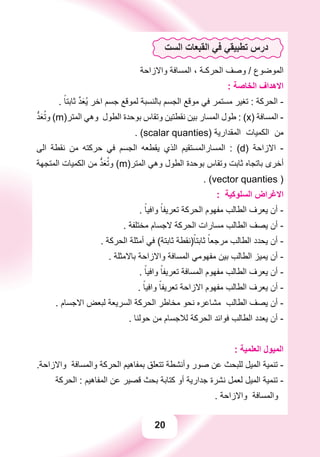 20
‫ﺍﻟﺴﺖ‬ ‫ﺍﻟﻘﺒﻌﺎﺕ‬ ‫ﻓﻲ‬ ‫ﺗﻄﺒﻴﻘﻲ‬ ‫ﺩﺭﺱ‬
‫ﻭﺍﻻﺯﺍﺣﺔ‬ ‫ﺍﻟﻤﺴﺎﻓﺔ‬ ، ‫ﺍﻟﺤﺮﻛـﺔ‬ ‫ﻭﺻﻒ‬ / ‫ﺍﻟﻤﻮﺿﻮﻉ‬
: ‫ﺍﻟﺨﺎﺻﺔ‬ ‫ﺍﻻﻫﺪﺍﻑ‬
. ً‫ﺛﺎﺑﺘﺎ‬ ‫ﱠ‬‫ﺪ‬َ‫ﻌ‬ُ‫ﻳ‬ ‫ﺍﺧﺮ‬ ‫ﺟﺴﻢ‬ ‫ﻟﻤﻮﻗﻊ‬ ‫ﺑﺎﻟﻨﺴﺒﺔ‬ ‫ﺍﻟﺠﺴﻢ‬ ‫ﻣﻮﻗﻊ‬ ‫ﻓﻲ‬ ‫ﻣﺴﺘﻤﺮ‬ ‫ﺗﻐﻴﺮ‬ : ‫ﺍﻟﺤﺮﻛﺔ‬ -
‫ﱡ‬‫ﺪ‬َ‫ﻌ‬ُ‫ﻭﺗ‬ (m)‫ﺍﻟﻤﺘﺮ‬ ‫ﻭﻫﻲ‬ ‫ﺍﻟﻄﻮﻝ‬ ‫ﺑﻮﺣﺪﺓ‬ ‫ﻭﺗﻘﺎﺱ‬ ‫ﻧﻘﻄﺘﻴﻦ‬ ‫ﺑﻴﻦ‬ ‫ﺍﻟﻤﺴﺎﺭ‬ ‫ﻃﻮﻝ‬ : (x) ‫ﺍﻟﻤﺴﺎﻓﺔ‬ -
. (scalar quanties) ‫ﺍﻟﻤﻘﺪﺍﺭﻳﺔ‬ ‫ﺍﻟﻜﻤﻴﺎﺕ‬ ‫ﻣﻦ‬
‫ﺍﻟﻰ‬ ‫ﻧﻘﻄﺔ‬ ‫ﻣﻦ‬ ‫ﺣﺮﻛﺘﻪ‬ ‫ﻓﻲ‬ ‫ﺍﻟﺠﺴﻢ‬ ‫ﻳﻘﻄﻌﻪ‬ ‫ﺍﻟﺬﻱ‬ ‫ﺍﻟﻤﺴﺎﺭﺍﻟﻤﺴﺘﻘﻴﻢ‬ : (d) ‫ﺍﻻﺯﺍﺣﺔ‬ -
‫ﺍﻟﻤﺘﺠﻬﺔ‬ ‫ﺍﻟﻜﻤﻴﺎﺕ‬ ‫ﻣﻦ‬ ‫ﱡ‬‫ﺪ‬َ‫ﻌ‬ُ‫ﻭﺗ‬ (m)‫ﺍﻟﻤﺘﺮ‬ ‫ﻭﻫﻲ‬ ‫ﺍﻟﻄﻮﻝ‬ ‫ﺑﻮﺣﺪﺓ‬ ‫ﻭﺗﻘﺎﺱ‬ ‫ﺛﺎﺑﺖ‬ ‫ﺑﺎﺗﺠﺎﻩ‬ ‫ﺃﺧﺮﻯ‬
. (vector quanties )
: ‫ﺍﻟﺴﻠﻮﻛﻴﺔ‬ ‫ﺍﻻﻏﺮﺍﺽ‬
. ً‫ﻭﺍﻓﻴﺎ‬ ً‫ﺗﻌﺮﻳﻔﺎ‬ ‫ﺍﻟﺤﺮﻛﺔ‬ ‫ﻣﻔﻬﻮﻡ‬ ‫ﺍﻟﻄﺎﻟﺐ‬ ‫ﻳﻌﺮﻑ‬ ‫ﺃﻥ‬ -
. ‫ﻣﺨﺘﻠﻔﺔ‬ ‫ﻻﺟﺴﺎﻡ‬ ‫ﺍﻟﺤﺮﻛﺔ‬ ‫ﻣﺴﺎﺭﺍﺕ‬ ‫ﺍﻟﻄﺎﻟﺐ‬ ‫ﻳﺼﻒ‬ ‫ﺃﻥ‬ -
. ‫ﺍﻟﺤﺮﻛﺔ‬ ‫ﺃﻣﺜﻠﺔ‬ ‫ﻓﻲ‬ (‫ﺛﺎﺑﺘﺔ‬ ‫)ﻧﻘﻄﺔ‬ً‫ﺛﺎﺑﺘﺎ‬ ً‫ﻣﺮﺟﻌﺎ‬ ‫ﺍﻟﻄﺎﻟﺐ‬ ‫ﻳﺤﺪﺩ‬ ‫ﺃﻥ‬ -
. ‫ﺑﺎﻻﻣﺜﻠﺔ‬ ‫ﻭﺍﻻﺯﺍﺣﺔ‬ ‫ﺍﻟﻤﺴﺎﻓﺔ‬ ‫ﻣﻔﻬﻮﻣﻲ‬ ‫ﺑﻴﻦ‬ ‫ﺍﻟﻄﺎﻟﺐ‬ ‫ﻳﻤﻴﺰ‬ ‫ﺃﻥ‬ -
. ً‫ﻭﺍﻓﻴﺎ‬ ً‫ﺗﻌﺮﻳﻔﺎ‬ ‫ﺍﻟﻤﺴﺎﻓﺔ‬ ‫ﻣﻔﻬﻮﻡ‬ ‫ﺍﻟﻄﺎﻟﺐ‬ ‫ﻳﻌﺮﻑ‬ ‫ﺃﻥ‬ -
. ً‫ﻭﺍﻓﻴﺎ‬ ً‫ﺗﻌﺮﻳﻔﺎ‬ ‫ﺍﻻﺯﺍﺣﺔ‬ ‫ﻣﻔﻬﻮﻡ‬ ‫ﺍﻟﻄﺎﻟﺐ‬ ‫ﻳﻌﺮﻑ‬ ‫ﺃﻥ‬ -
. ‫ﺍﻻﺟﺴﺎﻡ‬ ‫ﻟﺒﻌﺾ‬ ‫ﺍﻟﺴﺮﻳﻌﺔ‬ ‫ﺍﻟﺤﺮﻛﺔ‬ ‫ﻣﺨﺎﻃﺮ‬ ‫ﻧﺤﻮ‬ ‫ﻣﺸﺎﻋﺮﻩ‬ ‫ﺍﻟﻄﺎﻟﺐ‬ ‫ﻳﺼﻒ‬ ‫ﺃﻥ‬ -
. ‫ﺣﻮﻟﻨﺎ‬ ‫ﻣﻦ‬ ‫ﻟﻼﺟﺴﺎﻡ‬ ‫ﺍﻟﺤﺮﻛﺔ‬ ‫ﻓﻮﺍﺋﺪ‬ ‫ﺍﻟﻄﺎﻟﺐ‬ ‫ﻳﻌﺪﺩ‬ ‫ﺃﻥ‬ -
: ‫ﺍﻟﻌﻠﻤﻴﺔ‬ ‫ﺍﻟﻤﻴﻮﻝ‬
.‫ﻭﺍﻻﺯﺍﺣﺔ‬ ‫ﻭﺍﻟﻤﺴﺎﻓﺔ‬ ‫ﺍﻟﺤﺮﻛﺔ‬ ‫ﺑﻤﻔﺎﻫﻴﻢ‬ ‫ﺗﺘﻌﻠﻖ‬ ‫ﻭﺃﻧﺸﻄﺔ‬ ‫ﺻﻮﺭ‬ ‫ﻋﻦ‬ ‫ﻟﻠﺒﺤﺚ‬ ‫ﺍﻟﻤﻴﻞ‬ ‫ﺗﻨﻤﻴﺔ‬ -
‫ﺍﻟﺤﺮﻛﺔ‬ : ‫ﺍﻟﻤﻔﺎﻫﻴﻢ‬ ‫ﻋﻦ‬ ‫ﻗﺼﻴﺮ‬ ‫ﺑﺤﺚ‬ ‫ﻛﺘﺎﺑﺔ‬ ‫ﺃﻭ‬ ‫ﺟﺪﺍﺭﻳﺔ‬ ‫ﻧﺸﺮﺓ‬ ‫ﻟﻌﻤﻞ‬ ‫ﺍﻟﻤﻴﻞ‬ ‫ﺗﻨﻤﻴﺔ‬ -
. ‫ﻭﺍﻻﺯﺍﺣﺔ‬ ‫ﻭﺍﻟﻤﺴﺎﻓﺔ‬
 