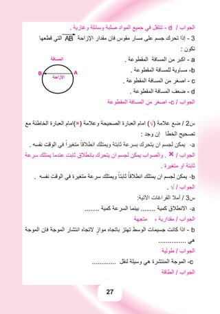 27
. ‫ﻭﻏﺎﺯﻳﺔ‬ ‫ﻭﺳﺎﺋﻠﺔ‬ ‫ﺻﻠﺒﺔ‬ ‫ﺍﻟﻤﻮﺍﺩ‬ ‫ﺟﻤﻴﻊ‬ ‫ﻓﻲ‬ ‫ﺗﻨﺘﻘﻞ‬ - d / ‫ﺍﻟﺠﻮﺍﺏ‬
‫ﻗﻄﻌﻬﺎ‬ ‫ﺍﻟﺘﻲ‬ AB ‫ﺍﻹﺯﺍﺣﺔ‬ ‫ﻣﻘﺪﺍﺭ‬ ‫ﻓﺎﻥ‬ ‫ﻣﻘﻮﺱ‬ ‫ﻣﺴﺎﺭ‬ ‫ﻋﻠﻰ‬ ‫ﺟﺴﻢ‬ ‫ﺗﺤﺮﻙ‬ ‫ﺇﺫﺍ‬ - 3
: ‫ﺗﻜﻮﻥ‬
. ‫ﺍﻟﻤﻘﻄﻮﻋﺔ‬ ‫ﺍﻟﻤﺴﺎﻓﺔ‬ ‫ﻣﻦ‬ ‫ﺍﻛﺒﺮ‬ - a
. ‫ﺍﻟﻤﻘﻄﻮﻋﺔ‬ ‫ﻟﻠﻤﺴﺎﻓﺔ‬ ‫ﻣﺴﺎﻭﻳﺔ‬ -b
. ‫ﺍﻟﻤﻘﻄﻮﻋﺔ‬ ‫ﺍﻟﻤﺴﺎﻓﺔ‬ ‫ﻣﻦ‬ ‫ﺍﺻﻐﺮ‬ - c
AB
‫ﺍﻻﺯﺍﺣﺔ‬
‫ﺍﻟﻤﺴﺎﻓﺔ‬
. ‫ﺍﻟﻤﻘﻄﻮﻋﺔ‬ ‫ﺍﻟﻤﺴﺎﻓﺔ‬ ‫ﺿﻌﻒ‬ - d
‫ﺍﻟﻤﻘﻄﻮﻋﺔ‬ ‫ﺍﻟﻤﺴﺎﻓﺔ‬ ‫ﻣﻦ‬ ‫ﺍﺻﻐﺮ‬ -c / ‫ﺍﻟﺠﻮﺍﺏ‬
‫ﻣﻊ‬ ‫ﺍﻟﺨﺎﻃﺌﺔ‬ ‫ﺍﻟﻌﺒﺎﺭﺓ‬ ‫)×(ﺍﻣﺎﻡ‬ ‫ﻭﻋﻼﻣﺔ‬ ‫ﺍﻟﺼﺤﻴﺤﺔ‬ ‫ﺍﻟﻌﺒﺎﺭﺓ‬ ‫ﺍﻣﺎﻡ‬ (√) ‫ﻋﻼﻣﺔ‬ ‫ﺿﻊ‬ / 2‫ﺱ‬
: ‫ﻭﺟﺪ‬ ‫ﺇﻥ‬ ‫ﺍﻟﺨﻄﺎ‬ ‫ﺗﺼﺤﻴﺢ‬
. ‫ﻧﻔﺴﻪ‬ ‫ﺍﻟﻮﻗﺖ‬ -a‫ﻓﻲ‬ ً‫ﻣﺘﻐﻴﺮﺍ‬ ً‫ﺍﻧﻄﻼﻗﺎ‬ ‫ﻭﻳﻤﺘﻠﻚ‬ ‫ﺛﺎﺑﺘﺔ‬ ‫ﺑﺴﺮﻋﺔ‬ ‫ﻳﺘﺤﺮﻙ‬ ‫ﺍﻥ‬ ‫ﻟﺠﺴﻢ‬ ‫ﻳﻤﻜﻦ‬
‫ﺳﺮﻋﺔ‬ ‫ﻳﻤﺘﻠﻚ‬ ‫ﻋﻨﺪﻣﺎ‬ ‫ﺛﺎﺑﺖ‬ ‫ﺑﺎﻧﻄﻼﻕ‬ ‫ﻳﺘﺤﺮﻙ‬ ‫ﺍﻥ‬ ‫ﻟﺠﺴﻢ‬ ‫ﻳﻤﻜﻦ‬ ‫ﻭﺍﻟﺼﻮﺍﺏ‬ . × / ‫ﺍﻟﺠﻮﺍﺏ‬
. ‫ﻣﺘﻐﻴﺮﺓ‬ ‫ﺍﻭ‬ ‫ﺛﺎﺑﺘﺔ‬
. ‫ﻧﻔﺴﻪ‬ ‫ﺍﻟﻮﻗﺖ‬ ‫ﻓﻲ‬ ‫ﻣﺘﻐﻴﺮﺓ‬ ‫ﺳﺮﻋﺔ‬ ‫ﻭﻳﻤﺘﻠﻚ‬ ً‫ﺛﺎﺑﺘﺎ‬ ً‫ﺍﻧﻄﻼﻗﺎ‬ ‫ﻳﻤﺘﻠﻚ‬ ‫ﺍﻥ‬ ‫ﻟﺠﺴﻢ‬ ‫ﻳﻤﻜﻦ‬ b-
. √ / ‫ﺍﻟﺠﻮﺍﺏ‬
:‫ﺍﻵﺗﻴﺔ‬ ‫ﺍﻟﻔﺮﺍﻏﺎﺕ‬ ‫ﺃﻣﻼ‬ / 3‫ﺱ‬
........ ‫ﻛﻤﻴﺔ‬ ‫ﺍﻟﺴﺮﻋﺔ‬ ‫ﺑﻴﻨﻤﺎ‬ ........ ‫ﻛﻤﻴﺔ‬ ‫ﺍﻻﻧﻄﻼﻕ‬ a-
‫ﻣﺘﺠﻬﺔ‬ ، ‫ﻣﻘﺪﺍﺭﻳﺔ‬ / ‫ﺍﻟﺠﻮﺍﺏ‬
‫ﺍﻟﻤﻮﺟﺔ‬ ‫ﻓﺎﻥ‬ ‫ﺍﻟﻤﻮﺟﺔ‬ ‫ﺍﻧﺘﺸﺎﺭ‬ ‫ﻻﺗﺠﺎﻩ‬ ٍ‫ﻣﻮﺍﺯ‬ ‫ﺑﺎﺗﺠﺎﻩ‬ ‫ﺗﻬﺘﺰ‬ ‫ﺍﻟﻮﺳﻂ‬ ‫ﺟﺴﻴﻤﺎﺕ‬ ‫ﻛﺎﻧﺖ‬ ‫ﺍﺫﺍ‬ - b
............... ‫ﻫﻲ‬
‫ﻃﻮﻟﻴﺔ‬ / ‫ﺍﻟﺠﻮﺍﺏ‬
............. ‫ﻟﻨﻘﻞ‬ ‫ﻭﺳﻴﻠﺔ‬ ‫ﻫﻲ‬ ‫ﺍﻟﻤﻨﺘﺸﺮﺓ‬ ‫ﺍﻟﻤﻮﺟﺔ‬ -c
‫ﺍﻟﻄﺎﻗﺔ‬ / ‫ﺍﻟﺠﻮﺍﺏ‬
 