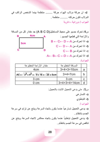 28
‫ﻓﻲ‬ ‫ﺍﻟﺮﺍﻛﺐ‬ ‫ﺍﻟﺸﺨﺺ‬ ‫ﺑﻴﻨﻤﺎ‬ ‫ﻣﻨﺘﻈﻤﺔ‬ ........ ‫ﺣﺮﻛﺔ‬ ‫ﺍﻟﻬﻮﺍء‬ ‫ﺩﻭﻻﺏ‬ ‫ﺣﺮﻛﺔ‬ ‫ﺍﻥ‬ -d
. ‫ﻣﻨﺘﻈﻤﺔ‬ ......... ‫ﺣﺮﻛﺘﻪ‬ ‫ﺗﻜﻮﻥ‬ ‫ﺍﻟﺪﻭﻻﺏ‬
‫ﺩﺍﺋﺮﻳﺔ‬ ، ‫ﺩﻭﺭﺍﻧﻴﺔ‬ / ‫ﺍﻟﺠﻮﺍﺏ‬
‫ﺍﻟﻤﺴﺎﻓﺔ‬ ‫ﻣﻦ‬ ‫ﻛﻞ‬ ‫ﻣﻘﺪﺍﺭ‬ ‫ﺟﺪ‬ (A B C D)‫ﺍﻟﻤﺴﺘﻄﻴﻞ‬ ‫ﻣﺤﻴﻂ‬ ‫ﻋﻠﻰ‬ ‫ﺟﺴﻴﻢ‬ ‫ﺗﺤﺮﻙ‬ /4‫ﺱ‬
: ‫ﺍﻟﺠﺴﻴﻢ‬ ‫ﻗﻄﻌﻬﺎ‬ ‫ﺍﻟﺘﻲ‬ ‫ﻭﺍﻹﺯﺍﺣﺔ‬
B ← C← D ←A ‫ﻣﻦ‬ ‫ﺗﺤﺮﻙ‬ ‫ﺍﺫﺍ‬ -a
C ← D ← A ‫ﻣﻦ‬ ‫ﺗﺤﺮﻙ‬ ‫ﺍﺫﺍ‬ -b
AB
C D
3cm
4cm
C ← B ‫ﻣﻦ‬ ‫ﺗﺤﺮﻙ‬ ‫ﺍﺫﺍ‬ -c
A← B←C ←D ←A ‫ﻣﻦ‬ ‫ﺗﺤﺮﻙ‬ ‫ﺍﺫﺍ‬ -d
/‫ﺍﻟﺠﻮﺍﺏ‬
‫ﺍﻟﻤﻘﻄﻮﻋﺔ‬ ‫ﺍﻹﺯﺍﺣﺔ‬ ‫ﻣﻘﺪﺍﺭ‬ ‫ﺍﻟﻤﻘﻄﻮﻋﺔ‬ ‫ﺍﻟﻤﺴﺎﻓﺔ‬
4cm 3+4+3=10cm a
AC = 32
+ 42
= 9 + 16 = 25 = 5cm 3+4=7cm b
3 cm 3 cm c
0 cm 3+4+3+4=14cm d
:‫ﺑﺎﻟﺘﻌﺠﻴﻞ‬ ‫ﺍﻟﺜﺎﺑﺖ‬ ‫ﺍﻟﺘﻌﺠﻴﻞ‬ ‫ﻳﺪﻋﻰ‬ ‫ﻣﺘﻰ‬ /5‫ﺱ‬
‫ﺍﻟﺘﺴﺎﺭﻋﻲ‬ -a
‫ﺍﻟﺘﺒﺎﻃﺆﻱ‬ -b
/ ‫ﺍﻟﺠﻮﺍﺏ‬
‫ﺳﺮﻋﺔ‬ ‫ﻓﻲ‬ ‫ﺗﺰﺍﻳﺪ‬ ‫ﻋﻦ‬ ‫ﻭﻳﻨﺘﺞ‬ ‫ﺍﻟﺴﺮﻋﺔ‬ ‫ﺑﺎﺗﺠﺎﻩ‬ ‫ﻳﻜﻮﻥ‬ ‫ﻋﻨﺪﻣﺎ‬ ً‫ﺗﺴﺎﺭﻋﻴﺎ‬ ‫ﺍﻟﺘﻌﺠﻴﻞ‬ ‫ﻳﺪﻋﻰ‬ -a
. ‫ﺑﺎﻧﺘﻈﺎﻡ‬ ‫ﺍﻟﺠﺴﻢ‬
‫ﻋﻦ‬ ‫ﻭﻳﻨﺘﺞ‬ ‫ﺍﻟﺴﺮﻋﺔ‬ ‫ﻻﺗﺠﺎﻩ‬ ‫ﻣﻌﺎﻛﺲ‬ ‫ﺑﺎﺗﺠﺎﻩ‬ ‫ﻳﻜﻮﻥ‬ ‫ﻋﻨﺪﻣﺎ‬ ً‫ﺗﺒﺎﻃﺌﻴﺎ‬ ‫ﺍﻟﺘﻌﺠﻴﻞ‬ ‫ﻳﺪﻋﻰ‬ -b
. ‫ﺑﺎﻧﺘﻈﺎﻡ‬ ‫ﺍﻟﺠﺴﻢ‬ ‫ﺳﺮﻋﺔ‬ ‫ﻓﻲ‬ ‫ﺗﻨﺎﻗﺺ‬
 