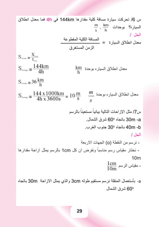 29
‫ﺍﻧﻄﻼﻕ‬ ‫ﻣﻌﺪﻝ‬ ‫ﻓﻤﺎ‬ 4h ‫ﻓﻲ‬ 144km ‫ﻣﻘﺪﺍﺭﻫﺎ‬ ‫ﻛﻠﻴﺔ‬ ‫ﻣﺴﺎﻓﺔ‬ ‫ﺳﻴﺎﺭﺓ‬ ‫ﺗﺤﺮﻛﺖ‬ /6 ‫ﺱ‬
m
s
,
km
h
‫ﺑﻮﺣﺪﺍﺕ‬ ‫ﺍﻟﺴﻴﺎﺭﺓ؟‬
‫ﺍﻟﻤﻘﻄﻮﻋﺔ‬ ‫ﺍﻟﻜﻠﻴﺔ‬ ‫ﺍﻟﻤﺴﺎﻓﺔ‬
/ ‫ﺍﻟﺤﻞ‬
‫ـــــــــــــــــــــــــــــــــــــــ‬ = ‫ﺍﻟﺴﻴﺎﺭﺓ‬ ‫ﺍﻧﻄﻼﻕ‬ ‫ﻣﻌﺪﻝ‬
‫ﺍﻟﻤﺴﺘﻐﺮﻕ‬ ‫ﺍﻟﺰﻣﻦ‬
SAverage = ttotal
Xtotal
SAverage = 4h
144km
h
km ‫ﺑﻮﺣﺪﺓ‬ ‫ﺍﻟﺴﻴﺎﺭﻩ‬ ‫ﺍﻧﻄﻼﻕ‬ ‫ﻣﻌﺪﻝ‬
SAverage =36
h
km
SAverage = 4h x 3600s
144 x1000km
= 10 s
m m
s
‫ﺑﻮﺣﺪﺓ‬ ‫ﺍﻟﺴﻴﺎﺭﻩ‬ ‫ﺍﻧﻄﻼﻕ‬ ‫ﻣﻌﺪﻝ‬
‫ﺑﺎﻟﺮﺳﻢ‬ ً‫ﻣﺴﺘﻌﻴﻨﺎ‬ ً‫ﺑﻴﺎﻧﻴﺎ‬ ‫ﺍﻟﺘﺎﻟﻴﺔ‬ ‫ﺍﻹﺯﺍﺣﺎﺕ‬ ‫ﻣﺜﻞ‬ /7‫ﺱ‬
.‫ﺍﻟﺸﻤﺎﻝ‬ ‫ﺷﺮﻕ‬ 60o
‫ﺑﺎﺗﺠﺎﻩ‬ 30m -a
.‫ﺍﻟﻐﺮﺏ‬ ‫ﺟﻨﻮﺏ‬ 30o
‫ﺑﺎﺗﺠﺎﻩ‬ 40m -b
/ ‫ﺍﻟﺤﻞ‬
‫ﺍﻻﺭﺑﻌﺔ‬ ‫ﺍﻟﺠﻬﺎﺕ‬ (o) ‫ﺍﻟﻨﻘﻄﺔ‬ ‫ﻣﻦ‬ ‫ﻧﺮﺳﻢ‬ -
‫ﻣﻘﺪﺍﺭﻫﺎ‬ ‫ﺍﺯﺍﺣﺔ‬ ‫ﻳﻤﺜﻞ‬ ‫ﺑﺎﻟﺮﺳﻢ‬ 1cm ‫ﻛﻞ‬ ‫ﺍﻥ‬ ‫ﻭﻧﻔﺮﺽ‬ ً‫ﻣﻨﺎﺳﺒﺎ‬ ‫ﺭﺳﻢ‬ ‫ﻣﻘﻴﺎﺱ‬ ‫ﻧﺨﺘﺎﺭ‬ -
10m
10m
1cm ‫ﺍﻟﺮﺳﻢ‬ ‫ﻣﻘﻴﺎﺱ‬ -
‫ﺑﺎﺗﺠﺎﻩ‬ a-30m ‫ﺍﻻﺯﺍﺣﺔ‬ ‫ﻳﻤﺜﻞ‬ ‫ﻭﺍﻟﺬﻱ‬ 3cm ‫ﻃﻮﻟﻪ‬ ‫ﻣﺴﺘﻘﻴﻢ‬ ‫ﻧﺮﺳﻢ‬ ‫ﺍﻟﻤﻨﻘﻠﺔ‬ ‫ﺑﺄﺳﺘﻌﻤﺎﻝ‬
‫ﺍﻟﺸﻤﺎﻝ‬ ‫ﺷﺮﻕ‬ 60o
 