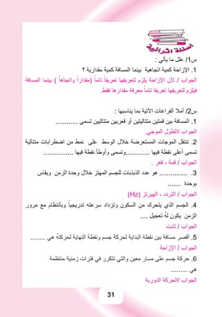 31
: ‫ﻳﺄﺗﻲ‬ ‫ﻣﺎ‬ ‫ﻋﻠﻞ‬ /1‫ﺱ‬
‫؟‬ ‫ﻣﻘﺪﺍﺭﻳﺔ‬ ‫ﻛﻤﻴﺔ‬ ‫ﺍﻟﻤﺴﺎﻓﺔ‬ ‫ﺑﻴﻨﻤﺎ‬ ‫ﺍﺗﺠﺎﻫﻴﺔ‬ ‫ﻛﻤﻴﺔ‬ ‫ﺍﻹﺯﺍﺣﺔ‬ .1
‫ﺍﻟﻤﺴﺎﻓﺔ‬ ‫ﺑﻴﻨﻤﺎ‬ ( ً‫ﻭﺍﺗﺠﺎﻫﺎ‬ ً‫)ﻣﻘﺪﺍﺭﺍ‬ ً‫ﺗﺎﻣﺎ‬ ً‫ﺗﻌﺮﻳﻔﺎ‬ ‫ﻟﺘﻌﺮﻳﻔﻬﺎ‬ ‫ﻳﻠﺰﻡ‬ ‫ﺍﻹﺯﺍﺣﺔ‬ ‫ﻷﻥ‬ / ‫ﺍﻟﺠﻮﺍﺏ‬
.‫ﻓﻘﻂ‬ ‫ﻣﻘﺪﺍﺭﻫﺎ‬ ‫ﻣﻌﺮﻓﺔ‬ ً‫ﺗﺎﻣﺎ‬ ‫ﺗﻌﺮﻳﻔﺎ‬ ‫ﻟﺘﻌﺮﻳﻔﻬﺎ‬ ‫ﻓﻴﻠﺰﻡ‬
: ‫ﻳﻨﺎﺳﺒﻬﺎ‬ ‫ﺑﻤﺎ‬ ‫ﺍﻵﺗﻴﺔ‬ ‫ﺍﻟﻔﺮﺍﻏﺎﺕ‬ ‫ﺃﻣﻼ‬ /2‫ﺱ‬
............ ‫ﺗﺴﻤﻰ‬ ‫ﻣﺘﺘﺎﻟﻴﻴﻦ‬ ‫ﻗﻌﺮﻳﻴﻦ‬ ‫ﺃﻭ‬ ‫ﻣﺘﺘﺎﻟﻴﺘﻴﻦ‬ ‫ﻗﻤﺘﻴﻦ‬ ‫ﺑﻴﻦ‬ ‫ﺍﻟﻤﺴﺎﻓﺔ‬ .1
.‫ﺍﻟﻤﻮﺟﻲ‬ ‫/ﺍﻟﻄﻮﻝ‬ ‫ﺍﻟﺠﻮﺍﺏ‬
‫ﻣﺘﺘﺎﻟﻴﺔ‬ ‫ﺍﺿﻄﺮﺍﺑﺎﺕ‬ ‫ﻣﻦ‬ ‫ﻧﻤﻂ‬ ‫ﻋﻠﻰ‬ ‫ﺍﻟﻮﺳﻂ‬ ‫ﺧﻼﻝ‬ ‫ﺍﻟﻤﺴﺘﻌﺮﺿﺔ‬ ‫ﺍﻟﻤﻮﺟﺎﺕ‬ ‫ﺗﻨﺘﻘﻞ‬ .2
................ ‫ﻓﻴﻬﺎ‬ ‫ﻧﻘﻄﺔ‬ ‫ﻭﺃﻭﻃﺄ‬ ‫.............ﻭﺗﺴﻤﻰ‬ ‫ﻓﻴﻬﺎ‬ ‫ﻧﻘﻄﺔ‬ ‫ﺃﻋﻠﻰ‬ ‫ﺗﺴﻤﻰ‬
. ‫ﻗﻌﺮ‬ ، ‫ﻗﻤﺔ‬ / ‫ﺍﻟﺠﻮﺍﺏ‬
‫ﻭﻳﻘﺎﺱ‬ ‫ﺍﻟﺰﻣﻦ‬ ‫ﻭﺣﺪﺓ‬ ‫ﺧﻼﻝ‬ ‫ﺍﻟﻤﻬﺘﺰ‬ ‫ﻟﻠﺠﺴﻢ‬ ‫ﺍﻟﺬﺑﺬﺑﺎﺕ‬ ‫ﻋﺪﺩ‬ ‫ﻫﻮ‬ ............... .3
....... ‫ﺑﻮﺣﺪﺓ‬
(Hz) ‫ﺍﻟﻬﻴﺮﺗﺰ‬ ، ‫ﺍﻟﺘﺮﺩﺩ‬ / ‫ﺍﻟﺠﻮﺍﺏ‬
‫ﻣﺮﻭﺭ‬ ‫ﻣﻊ‬ ‫ﻭﺑﺄﻧﺘﻈﺎﻡ‬ ً‫ﺗﺪﺭﻳﺠﻴﺎ‬ ‫ﺳﺮﻋﺘﻪ‬ ‫ﻭﺗﺰﺩﺍﺩ‬ ‫ﺍﻟﺴﻜﻮﻥ‬ ‫ﻣﻦ‬ ‫ﻳﺘﺤﺮﻙ‬ ‫ﺍﻟﺬﻱ‬ ‫ﺍﻟﺠﺴﻢ‬ .4
.... ‫ﺗﻌﺠﻴﻞ‬ ُ‫ﻪ‬‫ﻟ‬ ‫ﻳﻜﻮﻥ‬ ‫ﺍﻟﺰﻣﻦ‬
‫ﺛﺎﺑﺖ‬ / ‫ﺍﻟﺠﻮﺍﺏ‬
........ ‫ﻫﻲ‬ ُ‫ﻪ‬‫ﻟﺤﺮﻛﺘ‬ ‫ﺍﻟﻨﻬﺎﻳﺔ‬ ‫ﻭﻧﻘﻄﺔ‬ ‫ﺟﺴﻢ‬ ‫ﻟﺤﺮﻛﺔ‬ ‫ﺍﻟﺒﺪﺍﻳﺔ‬ ‫ﻧﻘﻄﺔ‬ ‫ﺑﻴﻦ‬ ‫ﻣﺴﺎﻓﺔ‬ ‫ﺃﻗﺼﺮ‬ .5
‫ﺍﻹﺯﺍﺣﺔ‬ / ‫ﺍﻟﺠﻮﺍﺏ‬
‫ﻣﻨﺘﻈﻤﺔ‬ ‫ﺯﻣﻨﻴﺔ‬ ‫ﻓﺘﺮﺍﺕ‬ ‫ﻓﻲ‬ ‫ﺗﺘﻜﺮﺭ‬ ‫ﻭﺍﻟﺘﻲ‬ ‫ﻣﻌﻴﻦ‬ ‫ﻣﺴﺎﺭ‬ ‫ﻋﻠﻰ‬ ‫ﺟﺴﻢ‬ ‫ﺣﺮﻛﺔ‬ .6
......... ‫ﻫﻲ‬
‫ﺍﻟﺪﻭﺭﻳﺔ‬ ‫/ﺍﻟﺤﺮﻛﺔ‬ ‫ﺍﻟﺠﻮﺍﺏ‬
 