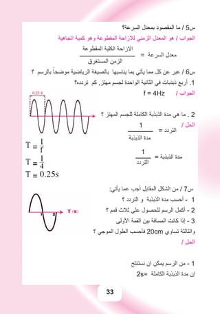 33
‫ﺍﻟﺴﺮﻋﺔ؟‬ ‫ﺑﻤﻌﺪﻝ‬ ‫ﺍﻟﻤﻘﺼﻮﺩ‬ ‫ﻣﺎ‬ / 5‫ﺱ‬
‫ﺍﺗﺠﺎﻫﻴﺔ‬ ‫ﻛﻤﻴﺔ‬ ‫ﻭﻫﻮ‬ ‫ﺍﻟﻤﻘﻄﻮﻋﺔ‬ ‫ﻟﻼﺯﺍﺣﺔ‬ ‫ﺍﻟﺰﻣﻨﻲ‬ ‫ﺍﻟﻤﻌﺪﻝ‬ ‫ﻫﻮ‬ / ‫ﺍﻟﺠﻮﺍﺏ‬
‫ﺍﻟﻤﻘﻄﻮﻋﺔ‬ ‫ﺍﻟﻜﻠﻴﺔ‬ ‫ﺍﻻﺯﺍﺣﺔ‬
‫ــــــــــــــــــــــــــــــــــــــــ‬ = ‫ﺍﻟﺴﺮﻋﺔ‬ ‫ﻣﻌﺪﻝ‬
‫ﺍﻟﻤﺴﺘﻐﺮﻕ‬ ‫ﺍﻟﺰﻣﻦ‬
‫؟‬ ‫ﺑﺎﻟﺮﺳﻢ‬ ً‫ﻣﻮﺿﺤﺎ‬ ‫ﺍﻟﺮﻳﺎﺿﻴﺔ‬ ‫ﺑﺎﻟﺼﻴﻐﺔ‬ ‫ﻳﻨﺎﺳﺒﻬﺎ‬ ‫ﺑﻤﺎ‬ ‫ﻳﺄﺗﻲ‬ ‫ﻣﻤﺎ‬ ‫ﻛﻞ‬ ‫ﻋﻦ‬ ‫ﻋﺒﺮ‬ / 6‫ﺱ‬
‫ﺗﺮﺩﺩﻩ؟‬ ‫ﻛﻢ‬ ,‫ﻣﻬﺘﺰ‬ ‫ﻟﺠﺴﻢ‬ ‫ﺍﻟﻮﺍﺣﺪﺓ‬ ‫ﺍﻟﺜﺎﻧﻴﺔ‬ ‫ﻓﻲ‬ ‫ﺫﺑﺬﺑﺎﺕ‬ ‫ﺃﺭﺑﻊ‬ .1
f = 4Hz / ‫ﺍﻟﺠﻮﺍﺏ‬
‫؟‬ ‫ﺍﻟﻤﻬﺘﺰ‬ ‫ﻟﻠﺠﺴﻢ‬ ‫ﺍﻟﻜﺎﻣﻠﺔ‬ ‫ﺍﻟﺬﺑﺬﺑﺔ‬ ‫ﻣﺪﺓ‬ ‫ﻫﻲ‬ ‫ﻣﺎ‬ . 2
1 / ‫ﺍﻟﺤﻞ‬
‫ــــــــــــــــــ‬ = ‫ﺍﻟﺘﺮﺩﺩ‬
‫ﺍﻟﺬﺑﺬﺑﺔ‬ ‫ﻣﺪﺓ‬
1
‫ـــــــــــ‬ = ‫ﺍﻟﺬﺑﺬﺑﺔ‬ ‫ﻣﺪﺓ‬
‫ﺍﻟﺘﺮﺩﺩ‬
T = f
1
T = 4
1
T = 0.25s
:‫ﻳﺄﺗﻲ‬ ‫ﻋﻤﺎ‬ ‫ﺃﺟﺐ‬ ‫ﺍﻟﻤﻘﺎﺑﻞ‬ ‫ﺍﻟﺸﻜﻞ‬ ‫ﻣﻦ‬ / 7‫ﺱ‬
‫؟‬ ‫ﺍﻟﺘﺮﺩﺩ‬ ‫ﻭ‬ ‫ﺍﻟﺬﺑﺬﺑﺔ‬ ‫ﻣﺪﺓ‬ ‫ﺃﺣﺴﺐ‬ - 1
‫؟‬ ‫ﻗﻤﻢ‬ ‫ﺛﻼﺙ‬ ‫ﻋﻠﻰ‬ ‫ﻟﻠﺤﺼﻮﻝ‬ ‫ﺍﻟﺮﺳﻢ‬ ‫ﺃﻛﻤﻞ‬ - 2
‫ﺍﻷﻭﻟﻰ‬ ‫ﺍﻟﻘﻤﺔ‬ ‫ﺑﻴﻦ‬ ‫ﺍﻟﻤﺴﺎﻓﺔ‬ ‫ﻛﺎﻧﺖ‬ ‫ﺇﺫﺍ‬ - 3
‫؟‬ ‫ﺍﻟﻤﻮﺟﻲ‬ ‫ﺍﻟﻄﻮﻝ‬ ‫ﻓﺄﺣﺴﺐ‬ 20cm ‫ﺗﺴﺎﻭﻱ‬ ‫ﻭﺍﻟﺜﺎﻟﺜﺔ‬
/ ‫ﺍﻟﺤﻞ‬
‫ﻧﺴﺘﻨﺘﺞ‬ ‫ﺍﻥ‬ ‫ﻳﻤﻜﻦ‬ ‫ﺍﻟﺮﺳﻢ‬ ‫ﻣﻦ‬ - 1
2s= ‫ﺍﻟﻜﺎﻣﻠﺔ‬ ‫ﺍﻟﺬﺑﺬﺑﺔ‬ ‫ﻣﺪﺓ‬ ‫ﺇﻥ‬
 