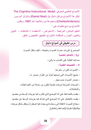38
The Cognitive Instructional Model ‫ﺍﻟﻤﻌﺮﻓﻲ‬ ‫ﺍﻟﺘﻌﻠﻴﻤﻲ‬ ‫ﺍﻷﻧﻤﻮﺫﺝ‬
‫ﺃﻧﺪﺭﺳﻮﻥ‬ ‫ﻭﺗﺸﺎﺭﻟﺰ‬ (Daniel Neal) ‫ﻧﻴﻞ‬ ‫ﺩﺍﻧﻴﺎﻝ‬ ‫ﻗﺒﻞ‬ ‫ﻣﻦ‬ ‫ﺍﻷﻧﻤﻮﺫﺝ‬ ‫ﻫﺬﺍ‬ ‫ﺍﺑﺘﻜﺮ‬
‫ﻭﻳﺘﻜﻮﻥ‬ ،1987 ‫ﻋﺎﻡ‬ ‫ﺯﻣﻼﺋﻬﻤﺎ‬ ‫ﻣﻦ‬ ‫ﻭﻣﺠﻤﻮﻋﺔ‬ (CharlesAnderson)
: ‫ﻫﻲ‬ ‫ﺧﻄﻮﺍﺕ‬ ‫ﺗﺴﻊ‬ ‫ﻣﻦ‬ ‫ﺍﻷﻧﻤﻮﺫﺝ‬
‫ﺍﻟﺘﺒﻴﺎﻥ‬ ، ‫ﺍﻟﻨﺸﺎﻃﺎﺕ‬ / ‫ﺍﻻﺳﺘﻘﺼﺎء‬ ، ‫ﺍﻻﺳﺘﻌﺮﺍﺽ‬ ، ‫ﺍﻟﻤﺮﺍﺟﻌﺔ‬ ،‫ﺍﻟﻤﺒﺎﺷﺮ‬ ‫ﺍﻟﺘﻌﻠﻴﻢ‬
. ‫ﺍﻟﻐﻠﻖ‬ ‫ﻭ‬ ‫ﺍﻟﺘﻠﺨﻴﺺ‬ ،‫ﺍﻟﺘﻄﺒﻴﻖ‬ ،‫ﺍﻻﺧﺘﺮﺍﻉ‬ ،‫ﺍﻟﻤﻨﺎﻗﺸﺔ‬ ‫ﻭ‬ ‫ﺍﻟﺤﻮﺍﺭ‬ ،‫ﻭﺍﻟﺘﻌﺒﻴﺮ‬
‫ﺩﺍﻧﻴﺎﻝ‬ ‫ﺃﻧﻤﻮﺫﺝ‬ ‫ﻓﻲ‬ ‫ﺗﻄﺒﻴﻘﻲ‬ ‫ﺩﺭﺱ‬
‫ﺍﻟﺼﻮﺕ‬ ‫ﻳﻨﺘﻘﻞ‬ ‫ﻛﻴﻒ‬ ، ‫ﻭﻃﺒﻴﻌﺘﻪ‬ ‫ﺍﻟﺼﻮﺕ‬ ‫ﺣﺪﻭﺙ‬ ‫ﻇﺮﻭﻑ‬ :‫ﺍﻟﻤﻮﺿﻮﻉ‬
‫ﺍﻟﺨﺎﺻﺔ‬ ‫ﺍﻷﻫﺪﺍﻑ‬ : ‫ﺃﻭﻻ‬
-:‫ﻳﺄﺗﻲ‬ ‫ﻣﺎ‬ ‫ﺍﻛﺘﺴﺎﺏ‬ ‫ﻋﻠﻰ‬ ‫ﺍﻟﻄﻠﺒﺔ‬ ‫ﻣﺴﺎﻋﺪﺓ‬
: ‫ﺍﻟﻌﻠﻤﻴﺔ‬ ‫ﺍﻟﺘﻌﻤﻴﻤﺎﺕ‬ - 1
.‫ﻣﺘﻨﻮﻋﺔ‬ ‫ﻭ‬ ‫ﻛﺜﻴﺮﺓ‬ ‫ﺍﻷﺻﻮﺍﺕ‬ -
. ‫ﻣﺎ‬ ‫ﻣﺼﺪﺭ‬ ‫ﺍﻫﺘﺰﺍﺯ‬ ‫ﻣﻦ‬ ‫ﺗﺘﻮﻟﺪ‬ ‫ﺗﺴﻤﻌﻬﺎ‬ ‫ﺍﻟﺘﻲ‬ ‫ﺍﻷﺻﻮﺍﺕ‬ ‫ﺟﻤﻴﻊ‬ -
. ‫ﻣﻬﺘﺰ‬ ‫ﺟﺴﻢ‬ ‫ﺍﻟﺼﻮﺕ‬ ‫ﻣﺼﺪﺭ‬ -
‫ﺍﻟﺘﻀﺎﻏﻄﺎﺕ‬ ‫ﻣﻦ‬ ‫ﺳﻠﺴﻠﺔ‬ ‫ﻣﻦ‬ ‫ﺗﺘﻜﻮﻥ‬ ‫ﻃﻮﻟﻴﺔ‬ ‫ﻣﻮﺟﺎﺕ‬ ‫ﺍﻟﺼﻮﺗﻴﺔ‬ ‫ﺍﻟﻤﻮﺟﺎﺕ‬ -
.‫ﻭﺍﻟﺘﺨﻠﺨﻼﺕ‬
.‫ﺑﻌﻀﻬﺎ‬ ‫ﻣﻦ‬ ‫ﺍﻟﻮﺳﻂ‬ ‫ﺟﺰﻳﺌﺎﺕ‬ ‫ﻓﻴﻪ‬ ‫ﺗﺘﻘﺎﺭﺏ‬ ‫ﺍﻟﺬﻱ‬ ‫ﺍﻟﻤﻮﺿﻊ‬ ‫ﺃﻧﻪ‬ ‫ﻋﻠﻰ‬ ‫ﺑﺎﻟﺘﻀﺎﻏﻂ‬ ‫ﻳﻘﺼﺪ‬ -
.‫ﺑﻌﻀﻬﺎ‬ ‫ﻋﻦ‬ ‫ﺍﻟﻮﺳﻂ‬ ‫ﺟﺰﻳﺌﺎﺕ‬ ‫ﻓﻴﻪ‬ ‫ﺗﺘﺒﺎﻋﺪ‬ ‫ﺍﻟﺬﻱ‬ ‫ﺍﻟﻤﻮﺿﻊ‬ ‫ﺃﻧﻪ‬ ‫ﻋﻠﻰ‬ ‫ﺑﺎﻟﺘﺨﻠﺨﻞ‬ ‫ﻳﻘﺼﺪ‬ -
‫ﻣﻮﺟﺎﺕ‬ ‫ﺑﺸﻜﻞ‬ ‫ﻭﻳﻨﺘﻘﻞ‬ ً‫ﺍﺿﻄﺮﺍﺑﺎ‬ ‫ﻓﻴﻪ‬ ‫ﻳﺤﺪﺙ‬ ‫ﻣﺎﺩﻱ‬ ‫ﻭﺳﻂ‬ ‫ﺇﻟﻰ‬ ‫ﻻﻧﺘﻘﺎﻟﻪ‬ ‫ﺍﻟﺼﻮﺕ‬ ‫ﻳﺤﺘﺎﺝ‬ -
.(‫ﻭﺗﺨﻠﺨﻞ‬ ‫)ﺗﻀﺎﻏﻂ‬ ‫ﻃﻮﻟﻴﺔ‬ ‫ﻣﻴﻜﺎﻧﻴﻜﻴﺔ‬
 