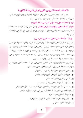 4
‫ﺍﻟﺜﺎﻧﻮﻳﺔ‬ ‫ﺍﻟﻤﺮﺣﻠﺔ‬ ‫ﻓﻲ‬ ‫ﺍﻟﻔﻴﺰﻳﺎء‬ ‫ﻟﺘﺪﺭﻳﺲ‬ ‫ﺍﻟﻌﺎﻣﺔ‬ ‫ﺍﻷﻫﺪﺍﻑ‬
‫ﺍﻟﻌﻠﻤﻴﺔ‬ ‫ﺍﻟﺘﺮﺑﻴﺔ‬ ‫ﻟﺮﺟﺎﻝ‬ ‫ﺍﻟﺤﺪﻳﺜﺔ‬ ‫ﺍﻟﻨﻈﺮﻳﺔ‬ ‫ﻭﻓﻖ‬ ‫ﻋﻠﻰ‬ ‫ﺍﻟﻔﻴﺰﻳﺎء‬ ‫ﺃﻫﺪﺍﻑ‬ ‫ﺻﻨﻔﺖ‬ ‫ﻟﻘﺪ‬
: ‫ﻫﻤﺎ‬ ‫ﺭﺋﻴﺴﻴﺘﻴﻦ‬ ‫ﻣﺠﻤﻮﻋﺘﻴﻦ‬ ‫ﺇﻟﻰ‬ ‫ﺍﻷﻫﺪﺍﻑ‬ ‫ﻫﺬﻩ‬ ‫ﺗﻘﺴﻢ‬ ‫ﺍﻟﺘﻲ‬
‫ﺍﻟﻔﻴﺰﻳﺎء‬ ‫ﻟﻤﺎﺩﺓ‬ ‫ﺍﻟﺪﺭﺍﺳﻲ‬ ‫ﺑﺎﻟﻤﺤﺘﻮﻯ‬ ‫ﺗﺘﻌﻠﻖ‬ ‫ﺃﻫﺪﺍﻑ‬ : ً‫ﺍﻭﻻ‬
‫ﺍﻻﺗﺠﺎﻫﺎﺕ‬ ،‫ﺍﻟﺮﻏﺒﺎﺕ‬ ،‫ﺍﻟﻤﻴﻮﻝ‬ ‫ﻣﺜﻞ‬ : ‫ﻟﻠﻄﺎﻟﺐ‬ ‫ﺍﻟﺴﻠﻮﻛﻲ‬ ‫ﺑﺎﻟﺠﺎﻧﺐ‬ ‫ﺗﺘﻌﻠﻖ‬ ‫ﺃﻫﺪﺍﻑ‬ : ً‫ﺛﺎﻧﻴﺎ‬
‫ﺍﻷﻫﺪﺍﻑ‬ ‫ﻓﻲ‬ ‫ﺫﻟﻚ‬ ‫ﻏﻴﺮ‬ ‫ﺇﻟﻰ‬ ،‫ﺍﻵﺧﺮ‬ ‫ﺍﻟﺮﺃﻱ‬ ‫ﺍﺣﺘﺮﺍﻡ‬ ،‫ﺍﻟﺘﻔﻜﻴﺮ‬ ‫ﻓﻲ‬ ‫ﺍﻟﻌﻠﻤﻴﺔ‬ ‫ﺍﻟﻄﺮﻳﻘﺔ‬ ، ‫ﺍﻟﻌﻠﻤﻴﺔ‬
. ‫ﺍﻟﺴﻠﻮﻛﻴﺔ‬
: ‫ﺍﻟﺪﺭﺍﺳﻲ‬ ‫ﺑﺎﻟﻤﺤﺘﻮﻯ‬ ‫ﺗﺘﻌﻠﻖ‬ ‫ﺍﻟﺘﻲ‬ ‫ﺍﻷﻫﺪﺍﻑ‬ : ً‫ﺍﻭﻻ‬
‫ﻣﺪﺭﻛﺎﺗﻬﻢ‬ ‫ﺗﻨﻤﻴﺔ‬ ‫ﻟﻬﺪﻑ‬ ‫ﺍﻟﺮﻳﺎﺿﻴﺔ‬ ‫ﻭﺍﻟﻔﻴﺰﻳﺎﺋﻴﺔ‬ ‫ﺍﻷﺳﺎﺳﻴﺔ‬ ‫ﺍﻟﻔﻴﺰﻳﺎء‬ ‫ﺑﻤﻔﺎﻫﻴﻢ‬ ‫ﺍﻟﻄﻠﺒﺔ‬ ‫ﺗﺰﻭﻳﺪ‬ .1
‫ﺃﻭ‬ ‫ﺗﻮﺍﺟﻬﻬﻢ‬ ‫ﺍﻟﺘﻲ‬ ‫ﺍﻟﻤﺸﻜﻼﺕ‬ ‫ﺣﻞ‬ ‫ﻓﻲ‬ ‫ﻣﻮﺍﻗﻔﻬﻢ‬ ‫ﻭﻳﻌﺰﺯ‬ ‫ﻳﺴﺎﻋﺪﻫﻢ‬ ‫ﻣﻤﺎ‬ ‫ﺍﻟﻌﻠﻤﻲ‬ ‫ﻭﺗﻔﻜﻴﺮﻫﻢ‬
. ‫ﺗﺮﺑﻮﻳﺔ‬ ‫ﻋﻠﻤﻴﺔ‬ ‫ﺑﻨﻴﺔ‬ ‫ﺫﻱ‬ ‫ﻣﺘﺤﻀﺮ‬ ‫ﻣﺠﺘﻤﻊ‬ ‫ﺑﻨﺎء‬ ‫ﻓﻲ‬ ‫ﻟﻠﻤﺴﺎﻫﻤﺔ‬ ‫ﻛﺬﻟﻚ‬ ،‫ﻣﺠﺘﻤﻌﻬﻢ‬ ‫ﺗﻮﺍﺟﻪ‬
‫ﻓﻲ‬ ‫ﺃﻭ‬ ‫ﺍﻟﺠﺎﻣﻌﻴﺔ‬ ‫ﺍﻟﺪﺭﺍﺳﺎﺕ‬ ‫ﻣﻮﺍﺻﻠﺔ‬ ‫ﻣﻦ‬ ‫ﻳﻤﻜﻨﻬﻢ‬ ‫ﻟﻮﺿﻊ‬ ‫ﻭﺗﻬﻴﺌﺘﻬﻢ‬ ‫ﺍﻟﻄﻠﺒﺔ‬ ‫ﺇﻋﺪﺍﺩ‬ .2
. ‫ﺗﺨﺼﺼﻬﻢ‬ ‫ﻣﺠﺎﻝ‬ ‫ﻓﻲ‬ ‫ﺻﻠﺔ‬ ‫ﺫﺍﺕ‬ ‫ﺗﺨﺼﺼﻴﺔ‬ ‫ﻣﺠﺎﻻﺕ‬
‫ﻳﺘﻤﺘﻊ‬ ‫ﺟﻴﻞ‬ ‫ﻟﺨﻠﻖ‬ ‫ﺍﻟﻤﺸﻜﻼﺕ‬ ‫ﺣﻞ‬ ‫ﻓﻲ‬ ‫ﺍﻟﻌﻠﻤﻲ‬ ‫ﺍﻟﺘﻔﻜﻴﺮ‬ ‫ﻋﻠﻰ‬ ‫ﻭﺗﺮﺑﻴﺘﻬﻢ‬ ‫ﺍﻟﻄﻠﺒﺔ‬ ‫ﺗﺪﺭﻳﺐ‬ .3
: ‫ﻣﺜﻞ‬ ‫ﻣﻨﻈﻢ‬ ‫ﻋﻠﻤﻲ‬ ‫ﻭﺗﻔﻜﻴﺮ‬ ‫ﺃﺳﻠﻮﺏ‬ ‫ﻭﻓﻖ‬ ‫ﻋﻠﻰ‬ ‫ﻣﺨﺘﻠﻔﺔ‬ ‫ﺑﻤﻬﺎﺭﺍﺕ‬
. ‫ﻭﺗﻌﻠﻴﻠﻬﺎ‬ ‫ﻭﺗﻔﺴﻴﺮﻫﺎ‬ ‫ﺍﻟﻔﻴﺰﻳﺎﺋﻴﺔ‬ ‫ﺍﻟﻈﻮﺍﻫﺮ‬ ‫ﺗﺤﻠﻴﻞ‬ . a
. ‫ﺍﻟﻤﺨﺘﻠﻔﺔ‬ ‫ﺍﻟﻔﻴﺰﻳﺎﺋﻴﺔ‬ ‫ﺍﻟﻈﻮﺍﻫﺮ‬ ‫ﺑﻴﻦ‬ ‫ﺍﻟﺮﺑﻂ‬ ‫ﻛﻴﻔﻴﺔ‬ . b
. ‫ﺍﻟﺸﺎﻣﻠﺔ‬ ‫ﺍﻟﻨﻈﺮﺓ‬ ‫ﻭﺗﻜﻮﻳﻦ‬ ‫ﺍﻟﺘﺄﻣﻞ‬ . c
. ‫ﻭﺍﺳﺘﻌﻤﺎﻟﻬﺎ‬ ‫ﺍﻟﻔﻴﺰﻳﺎﺋﻴﺔ‬ ‫ﺍﻟﻤﻌﻠﻮﻣﺎﺕ‬ ‫ﺗﺼﻨﻴﻒ‬ . d
.‫ﺍﻟﻔﻴﺰﻳﺎﺋﻴﺔ‬ ‫ﻭﺍﻟﻤﺴﺎﺋﻞ‬ ‫ﺍﻟﻌﻼﻗﺎﺕ‬ ‫ﻋﻦ‬ ‫ﻟﻠﺘﻌﺒﻴﺮ‬ ‫ﺍﻟﺮﻳﺎﺿﻴﺔ‬ ‫ﺍﻷﺳﺎﻟﻴﺐ‬ ‫ﺍﺳﺘﻌﻤﺎﻝ‬ . e
. ‫ﺍﻟﺠﺪﻳﺪﺓ‬ ‫ﺍﻟﻤﺸﺎﻛﻞ‬ ‫ﺣﻞ‬ ‫ﺍﻟﻰ‬ ‫ﻟﻠﻮﺻﻮﻝ‬ ‫ﺍﻟﺴﺎﺑﻘﺔ‬ ‫ﺍﻟﺨﺒﺮﺍﺕ‬ ‫ﻣﻦ‬ ‫ﺍﻻﺳﺘﻔﺎﺩﺓ‬ . f
. ‫ﺻﺤﻴﺢ‬ ‫ﺑﺤﻜﻢ‬ ‫ﺍﻟﻨﺘﺎﺋﺞ‬ ‫.ﺍﺳﺘﻨﺒﺎﻁ‬ g
. ‫ﺍﻟﻤﺘﻮﻓﺮﺓ‬ ‫ﺍﻟﻤﻌﻠﻮﻣﺎﺕ‬ ‫ﺍﺳﺘﻌﻤﺎﻝ‬ ‫ﻋﻨﺪ‬ ‫ﻭﺍﻻﺳﺘﻘﺮﺍء‬ ‫ﺍﻟﺘﻨﺒﺆ‬ . h
. ‫ﻭﺍﻟﻤﺴﺎﺋﻞ‬ ‫ﺍﻷﺳﺌﻠﺔ‬ ‫ﺣﻞ‬ . i
 