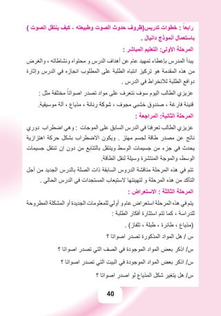 40
( ‫ﺍﻟﺼﻮﺕ‬ ‫ﻳﻨﺘﻘﻞ‬ ‫ﻛﻴﻒ‬ ، ‫ﻭﻃﺒﻴﻌﺘﻪ‬ ‫ﺍﻟﺼﻮﺕ‬ ‫ﺣﺪﻭﺙ‬ ‫ﺗﺪﺭﻳﺲ)ﻇﺮﻭﻑ‬ ‫ﺧﻄﻮﺍﺕ‬ : ً‫ﺭﺍﺑﻌﺎ‬
. ‫ﺩﺍﻧﻴﺎﻝ‬ ‫ﺃﻧﻤﻮﺫﺝ‬ ‫ﺑﺎﺳﺘﻌﻤﺎﻝ‬
: ‫ﺍﻟﻤﺒﺎﺷﺮ‬ ‫ﺍﻟﺘﻌﻠﻴﻢ‬ :‫ﺍﻷﻭﻟﻰ‬ ‫ﺍﻟﻤﺮﺣﻠﺔ‬
‫ﻭﺍﻟﻐﺮﺽ‬ ، ‫ﻭﻧﺸﺎﻃﺎﺗﻪ‬ ‫ﻣﺤﺘﻮﺍﻩ‬ ‫ﻭ‬ ‫ﺍﻟﺪﺭﺱ‬ ‫ﺃﻫﺪﺍﻑ‬ ‫ﻋﻦ‬ ‫ﻋﺎﻡ‬ ‫ﺗﻤﻬﻴﺪ‬ ‫ﺑﺈﻋﻄﺎء‬ ‫ﺍﻟﻤﺪﺭﺱ‬ ‫ﻳﺒﺪﺃ‬
‫ﻭﺇﺛﺎﺭﺓ‬ ‫ﺍﻟﺪﺭﺱ‬ ‫ﻓﻲ‬ ‫ﺍﻧﺠﺎﺯﻩ‬ ‫ﺍﻟﻤﻄﻠﻮﺏ‬ ‫ﻋﻠﻰ‬ ‫ﺍﻟﻄﻠﺒﺔ‬ ‫ﺍﻧﺘﺒﺎﻩ‬ ‫ﺗﺮﻛﻴﺰ‬ ‫ﻫﻮ‬ ‫ﺍﻟﻤﻘﺪﻣﺔ‬ ‫ﻫﺬﻩ‬ ‫ﻣﻦ‬
. ‫ﺍﻟﺪﺭﺱ‬ ‫ﻓﻲ‬ ‫ﻟﻼﻧﺨﺮﺍﻁ‬ ‫ﺍﻟﻄﻠﺒﺔ‬ ‫ﺩﻭﺍﻓﻊ‬
: ‫ﻣﺜﻞ‬ ‫ﻣﺨﺘﻠﻔﺔ‬ ً‫ﺍﺻﻮﺍﺗﺎ‬ ‫ﺗﺼﺪﺭ‬ ‫ﻣﻮﺍﺩ‬ ‫ﻋﻠﻰ‬ ‫ﻧﺘﻌﺮﻑ‬ ‫ﺳﻮﻑ‬ ‫ﺍﻟﻴﻮﻡ‬ ‫ﺍﻟﻄﺎﻟﺐ‬ ‫ﻋﺰﻳﺰﻱ‬
.‫ﻣﻮﺳﻴﻘﻴﺔ‬ ‫ﺁﻟﺔ‬ ، ‫ﻣﺬﻳﺎﻉ‬ ، ‫ﺭﻧﺎﻧﺔ‬ ‫ﺷﻮﻛﺔ‬ ، ‫ﻣﺠﻮﻑ‬ ‫ﺧﺸﺒﻲ‬ ‫ﺻﻨﺪﻭﻕ‬ ، ‫ﻓﺎﺭﻏﺔ‬ ‫ﻗﻨﻴﻨﺔ‬
: ‫ﺍﻟﻤﺮﺍﺟﻌﺔ‬ :‫ﺍﻟﺜﺎﻧﻴﺔ‬ ‫ﺍﻟﻤﺮﺣﻠﺔ‬
‫ﺩﻭﺭﻱ‬ ‫ﺍﺿﻄﺮﺍﺏ‬ ‫ﻭﻫﻲ‬ : ‫ﺍﻟﻤﻮﺟﺎﺕ‬ ‫ﻋﻠﻰ‬ ‫ﺍﻟﺴﺎﺑﻖ‬ ‫ﺍﻟﺪﺭﺱ‬ ‫ﻓﻲ‬ ‫ﺗﻌﺮﻓﻨﺎ‬ ‫ﺍﻟﻄﺎﻟﺐ‬ ‫ﻋﺰﻳﺰﻱ‬
‫ﺍﻫﺘﺰﺍﺯﻳﺔ‬ ‫ﺣﺮﻛﺔ‬ ‫ﺑﺸﻜﻞ‬ ‫ﺍﻻﺿﻄﺮﺍﺏ‬ ‫ﻭﻳﻜﻮﻥ‬ . ‫ﻣﻬﺘﺰ‬ ‫ﻟﺠﺴﻢ‬ ‫ﻃﺎﻗﺔ‬ ‫ﻣﺼﺪﺭ‬ ‫ﻋﻦ‬ ‫ﻧﺎﺗﺞ‬
‫ﺟﺴﻴﻤﺎﺕ‬ ‫ﺗﻨﺘﻘﻞ‬ ‫ﺇﻥ‬ ‫ﺩﻭﻥ‬ ‫ﻣﻦ‬ ‫ﺑﺎﻟﺘﺘﺎﺑﻊ‬ ‫ﻭﻳﻨﺘﻘﻞ‬ ‫ﺍﻟﻮﺳﻂ‬ ‫ﺟﺴﻴﻤﺎﺕ‬ ‫ﻣﻦ‬ ‫ﺟﺰء‬ ‫ﻓﻲ‬ ‫ﻳﺤﺪﺙ‬
.‫ﺍﻟﻄﺎﻗﺔ‬ ‫ﻟﻨﻘﻞ‬ ‫ﻭﺳﻴﻠﺔ‬ ‫ﺍﻟﻤﻨﺘﺸﺮﺓ‬ ‫ﻭﺍﻟﻤﻮﺟﺔ‬ ،‫ﺍﻟﻮﺳﻂ‬
‫ﺃﺟﻞ‬ ‫ﻣﻦ‬ ‫ﺍﻟﺠﺪﻳﺪ‬ ‫ﺑﺎﻟﺪﺭﺱ‬ ‫ﺍﻟﺼﻠﺔ‬ ‫ﺫﺍﺕ‬ ‫ﺍﻟﺴﺎﺑﻘﺔ‬ ‫ﺍﻟﺪﺭﻭﺱ‬ ‫ﻣﻨﺎﻗﺸﺔ‬ ‫ﺍﻟﻤﺮﺣﻠﺔ‬ ‫ﻫﺬﻩ‬ ‫ﻓﻲ‬ ‫ﺗﺘﻢ‬
. ‫ﺍﻟﺤﺎﻟﻲ‬ ‫ﺍﻟﺪﺭﺱ‬ ‫ﻓﻲ‬ ‫ﺍﻟﻤﺴﺘﺠﺪﺍﺕ‬ ‫ﻻﺳﺘﻴﻌﺎﺏ‬ ‫ﻟﺘﻬﻴﺌﺘﻬﺎ‬ ‫ﻭ‬ ‫ﺍﻟﻤﺮﺣﻠﺔ‬ ‫ﻫﺬﻩ‬ ‫ﻣﻦ‬ ‫ﺍﻟﺘﺄﻛﺪ‬
: ‫ﺍﻻﺳﺘﻌﺮﺍﺽ‬ : ‫ﺍﻟﺜﺎﻟﺜﺔ‬ ‫ﺍﻟﻤﺮﺣﻠﺔ‬
‫ﺍﻟﻤﻄﺮﻭﺣﺔ‬ ‫ﺍﻟﻤﺸﻜﻠﺔ‬ ‫ﺃﻭ‬ ‫ﺍﻟﺠﺪﻳﺪﺓ‬ ‫ﻟﻠﻤﻌﻠﻮﻣﺎﺕ‬ ‫ﺃﻭﻟﻲ‬ ‫ﻭ‬ ‫ﻋﺎﻡ‬ ‫ﺍﺳﺘﻌﺮﺍﺽ‬ ‫ﺍﻟﻤﺮﺣﻠﺔ‬ ‫ﻫﺬﻩ‬ ‫ﻓﻲ‬ ‫ﻳﺘﻢ‬
: ‫ﺍﻟﻄﻠﺒﺔ‬ ‫ﺃﻓﻜﺎﺭ‬ ‫ﺍﺳﺘﺜﺎﺭﺓ‬ ‫ﺗﺘﻢ‬ ‫ﻛﻤﺎ‬ ، ‫ﻟﻠﺪﺭﺍﺳﺔ‬
. (‫ﺗﻠﻔﺎﺯ‬ ، ‫ﻃﺒﻠﺔ‬ ، ‫ﻃﺎﺋﺮﺓ‬ ، ‫)ﻣﺬﻳﺎﻉ‬
‫؟‬ ‫ﺍﺻﻮﺍﺗﺎ‬ ‫ﺗﺼﺪﺭ‬ ‫ﺍﻟﻤﺬﻛﻮﺭﺓ‬ ‫ﺍﻟﻤﻮﺍﺩ‬ ‫ﻫﻞ‬ / ‫ﺱ‬
‫؟‬ ‫ﺍﺻﻮﺍﺗﺎ‬ ‫ﺗﺼﺪﺭ‬ ‫ﺍﻟﺘﻲ‬ ‫ﺍﻟﺼﻒ‬ ‫ﻓﻲ‬ ‫ﺍﻟﻤﻮﺟﻮﺩﺓ‬ ‫ﺍﻟﻤﻮﺍﺩ‬ ‫ﺑﻌﺾ‬ ‫ﺍﺫﻛﺮ‬ /‫ﺱ‬
‫؟‬ ‫ﺍﺻﻮﺍﺗﺎ‬ ‫ﺗﺼﺪﺭ‬ ‫ﺍﻟﺘﻲ‬ ‫ﺍﻟﺒﻴﺖ‬ ‫ﻓﻲ‬ ‫ﺍﻟﻤﻮﺟﻮﺩﺓ‬ ‫ﺍﻟﻤﻮﺍﺩ‬ ‫ﺑﻌﺾ‬ ‫ﺍﺫﻛﺮ‬ /‫ﺱ‬
‫؟‬ ‫ﺍﺻﻮﺍﺗﺎ‬ ‫ﺍﺻﺪﺭ‬ ‫ﻟﻮ‬ ‫ﺍﻟﻤﺬﻳﺎﻉ‬ ‫ﺷﻜﻞ‬ ‫ﻳﺘﻐﻴﺮ‬ ‫ﻫﻞ‬ /‫ﺱ‬
 