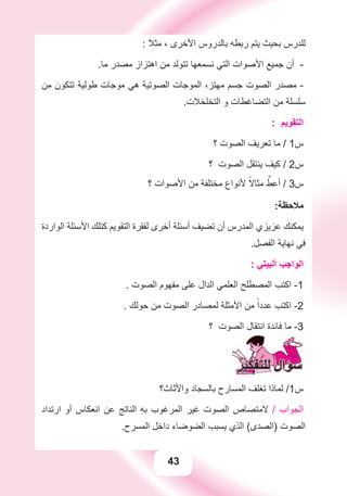 43
: ‫ﻣﺜﻼ‬ ، ‫ﺍﻷﺧﺮﻯ‬ ‫ﺑﺎﻟﺪﺭﻭﺱ‬ ‫ﺭﺑﻄﻪ‬ ‫ﻳﺘﻢ‬ ‫ﺑﺤﻴﺚ‬ ‫ﻟﻠﺪﺭﺱ‬
.‫ﻣﺎ‬ ‫ﻣﺼﺪﺭ‬ ‫ﺍﻫﺘﺰﺍﺯ‬ ‫ﻣﻦ‬ ‫ﺗﺘﻮﻟﺪ‬ ‫ﻧﺴﻤﻌﻬﺎ‬ ‫ﺍﻟﺘﻲ‬ ‫ﺍﻷﺻﻮﺍﺕ‬ ‫ﺟﻤﻴﻊ‬ ‫ﺃﻥ‬ -
‫ﻣﻦ‬ ‫ﺗﺘﻜﻮﻥ‬ ‫ﻃﻮﻟﻴﺔ‬ ‫ﻣﻮﺟﺎﺕ‬ ‫ﻫﻲ‬ ‫ﺍﻟﺼﻮﺗﻴﺔ‬ ‫ﺍﻟﻤﻮﺟﺎﺕ‬ ،‫ﻣﻬﺘﺰ‬ ‫ﺟﺴﻢ‬ ‫ﺍﻟﺼﻮﺕ‬ ‫ﻣﺼﺪﺭ‬ -
.‫ﺍﻟﺘﺨﻠﺨﻼﺕ‬ ‫ﻭ‬ ‫ﺍﻟﺘﻀﺎﻏﻄﺎﺕ‬ ‫ﻣﻦ‬ ‫ﺳﻠﺴﻠﺔ‬
: ‫ﺍﻟﺘﻘﻮﻳﻢ‬
‫؟‬ ‫ﺍﻟﺼﻮﺕ‬ ‫ﺗﻌﺮﻳﻒ‬ ‫ﻣﺎ‬ / 1‫ﺱ‬
‫؟‬ ‫ﺍﻟﺼﻮﺕ‬ ‫ﻳﻨﺘﻘﻞ‬ ‫ﻛﻴﻒ‬ / 2‫ﺱ‬
‫؟‬ ‫ﺍﻷﺻﻮﺍﺕ‬ ‫ﻣﻦ‬ ‫ﻣﺨﺘﻠﻔﺔ‬ ‫ﻷﻧﻮﺍﻉ‬ ً‫ﻣﺜﺎﻻ‬ ٌ‫ﺃﻋﻂ‬ / 3‫ﺱ‬
:‫ﻣﻼﺣﻈﺔ‬
‫ﺍﻟﻮﺍﺭﺩﺓ‬ ‫ﺍﻷﺳﺌﻠﺔ‬ ‫ﻛﺘﻠﻚ‬ ‫ﺍﻟﺘﻘﻮﻳﻢ‬ ‫ﻟﻔﻘﺮﺓ‬ ‫ﺃﺧﺮﻯ‬ ‫ﺃﺳﺌﻠﺔ‬ ‫ﺗﻀﻴﻒ‬ ‫ﺃﻥ‬ ‫ﺍﻟﻤﺪﺭﺱ‬ ‫ﻋﺰﻳﺰﻱ‬ ‫ﻳﻤﻜﻨﻚ‬
.‫ﺍﻟﻔﺼﻞ‬ ‫ﻧﻬﺎﻳﺔ‬ ‫ﻓﻲ‬
: ‫ﺃﻟﺒﻴﺘﻲ‬ ‫ﺍﻟﻮﺍﺟﺐ‬
. ‫ﺍﻟﺼﻮﺕ‬ ‫ﻣﻔﻬﻮﻡ‬ ‫ﻋﻠﻰ‬ ‫ﺍﻟﺪﺍﻝ‬ ‫ﺍﻟﻌﻠﻤﻲ‬ ‫ﺍﻟﻤﺼﻄﻠﺢ‬ ‫ﺍﻛﺘﺐ‬ -1
. ‫ﺣﻮﻟﻚ‬ ‫ﻣﻦ‬ ‫ﺍﻟﺼﻮﺕ‬ ‫ﻟﻤﺼﺎﺩﺭ‬ ‫ﺍﻷﻣﺜﻠﺔ‬ ‫ﻣﻦ‬ ً‫ﻋﺪﺩﺍ‬ ‫ﺍﻛﺘﺐ‬ -2
‫؟‬ ‫ﺍﻟﺼﻮﺕ‬ ‫ﺍﻧﺘﻘﺎﻝ‬ ‫ﻓﺎﺋﺪﺓ‬ ‫ﻣﺎ‬ -3
‫ﻭﺍﻷﺛﺎﺙ؟‬ ‫ﺑﺎﻟﺴﺠﺎﺩ‬ ‫ﺍﻟﻤﺴﺎﺭﺡ‬ ‫ﺗﻐﻠﻒ‬ ‫ﻟﻤﺎﺫﺍ‬ /1‫ﺱ‬
‫ﺍﺭﺗﺪﺍﺩ‬ ‫ﺃﻭ‬ ‫ﺍﻧﻌﻜﺎﺱ‬ ‫ﻋﻦ‬ ‫ﺍﻟﻨﺎﺗﺞ‬ ِ‫ﻪ‬‫ﺑ‬ ‫ﺍﻟﻤﺮﻏﻮﺏ‬ ‫ﻏﻴﺮ‬ ‫ﺍﻟﺼﻮﺕ‬ ‫ﻻﻣﺘﺼﺎﺹ‬ / ‫ﺍﻟﺠﻮﺍﺏ‬
.‫ﺍﻟﻤﺴﺮﺡ‬ ‫ﺩﺍﺧﻞ‬ ‫ﺍﻟﻀﻮﺿﺎء‬ ‫ﻳﺴﺒﺐ‬ ‫ﺍﻟﺬﻱ‬ (‫)ﺍﻟﺼﺪﻯ‬ ‫ﺍﻟﺼﻮﺕ‬
 