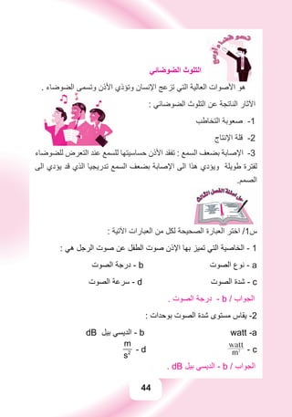 44
‫ﺍﻟﻀﻮﺿﺎﺋﻲ‬ ‫ﺍﻟﺘﻠﻮﺙ‬
. ‫ﺍﻟﻀﻮﺿﺎء‬ ‫ﻭﺗﺴﻤﻰ‬ ‫ﺍﻷﺫﻥ‬ ‫ﻭﺗﺆﺫﻱ‬ ‫ﺍﻹﻧﺴﺎﻥ‬ ‫ﺗﺰﻋﺞ‬ ‫ﺍﻟﺘﻲ‬ ‫ﺍﻟﻌﺎﻟﻴﺔ‬ ‫ﺍﻷﺻﻮﺍﺕ‬ ‫ﻫﻮ‬
: ‫ﺍﻟﻀﻮﺿﺎﺋﻲ‬ ‫ﺍﻟﺘﻠﻮﺙ‬ ‫ﻋﻦ‬ ‫ﺍﻟﻨﺎﺗﺠﺔ‬ ‫ﺍﻵﺛﺎﺭ‬
‫ﺍﻟﺘﺨﺎﻃﺐ‬ ‫ﺻﻌﻮﺑﺔ‬ -1
‫ﺍﻹﻧﺘﺎﺝ‬ ‫ﻗﻠﺔ‬ -2
‫ﻟﻠﻀﻮﺿﺎء‬ ‫ﺍﻟﺘﻌﺮﺽ‬ ‫ﻋﻨﺪ‬ ‫ﻟﻠﺴﻤﻊ‬ ‫ﺣﺴﺎﺳﻴﺘﻬﺎ‬ ‫ﺍﻷﺫﻥ‬ ‫ﺗﻔﻘﺪ‬ : ‫ﺍﻟﺴﻤﻊ‬ ‫ﺑﻀﻌﻒ‬ ‫ﺍﻹﺻﺎﺑﺔ‬ -3
‫ﺍﻟﻰ‬ ‫ﻳﺆﺩﻱ‬ ‫ﻗﺪ‬ ‫ﺍﻟﺬﻱ‬ ‫ﺗﺪﺭﻳﺠﻴﺎ‬ ‫ﺍﻟﺴﻤﻊ‬ ‫ﺑﻀﻌﻒ‬ ‫ﺍﻹﺻﺎﺑﺔ‬ ‫ﺍﻟﻰ‬ ‫ﻫﺬﺍ‬ ‫ﻭﻳﺆﺩﻱ‬ ‫ﻃﻮﻳﻠﺔ‬ ‫ﻟﻔﺘﺮﺓ‬
.‫ﺍﻟﺼﻤﻢ‬
: ‫ﺍﻵﺗﻴﺔ‬ ‫ﺍﻟﻌﺒﺎﺭﺍﺕ‬ ‫ﻣﻦ‬ ‫ﻟﻜﻞ‬ ‫ﺍﻟﺼﺤﻴﺤﺔ‬ ‫ﺍﻟﻌﺒﺎﺭﺓ‬ ‫ﺍﺧﺘﺮ‬ /1‫ﺱ‬
: ‫ﻫﻲ‬ ‫ﺍﻟﺮﺟﻞ‬ ‫ﺻﻮﺕ‬ ‫ﻋﻦ‬ ‫ﺍﻟﻄﻔﻞ‬ ‫ﺻﻮﺕ‬ ‫ﺍﻹﺫﻥ‬ ‫ﺑﻬﺎ‬ ‫ﺗﻤﻴﺰ‬ ‫ﺍﻟﺘﻲ‬ ‫ﺍﻟﺨﺎﺻﻴﺔ‬ - 1
‫ﺍﻟﺼﻮﺕ‬ ‫ﺩﺭﺟﺔ‬ - b ‫ﺍﻟﺼﻮﺕ‬ ‫ﻧﻮﻉ‬ - a
‫ﺍﻟﺼﻮﺕ‬ ‫ﺳﺮﻋﺔ‬ - d ‫ﺍﻟﺼﻮﺕ‬ ‫ﺷﺪﺓ‬ - c
. ‫ﺍﻟﺼﻮﺕ‬ ‫ﺩﺭﺟﺔ‬ - b / ‫ﺍﻟﺠﻮﺍﺏ‬
: ‫ﺑﻮﺣﺪﺍﺕ‬ ‫ﺍﻟﺼﻮﺕ‬ ‫ﺷﺪﺓ‬ ‫ﻣﺴﺘﻮﻯ‬ ‫ﻳﻘﺎﺱ‬ -2
dB ‫ﺑﻴﻞ‬ ‫ﺍﻟﺪﻳﺴﻲ‬ - b watt -a
2
m
s
- d m2
watt
- c
. dB ‫ﺑﻴﻞ‬ ‫ﺍﻟﺪﻳﺴﻲ‬ - b / ‫ﺍﻟﺠﻮﺍﺏ‬
 