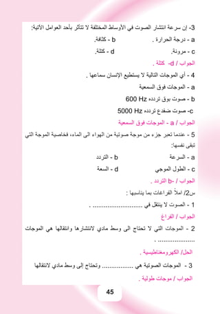 45
:‫ﺍﻵﺗﻴﺔ‬ ‫ﺍﻟﻌﻮﺍﻣﻞ‬ ‫ﺑﺄﺣﺪ‬ ‫ﺗﺘﺄﺛﺮ‬ ‫ﻻ‬ ‫ﺍﻟﻤﺨﺘﻠﻔﺔ‬ ‫ﺍﻷﻭﺳﺎﻁ‬ ‫ﻓﻲ‬ ‫ﺍﻟﺼﻮﺕ‬ ‫ﺍﻧﺘﺸﺎﺭ‬ ‫ﺳﺮﻋﺔ‬ ‫ﺇﻥ‬ -3
.‫ﻛﺜﺎﻓﺔ‬ - b . ‫ﺍﻟﺤﺮﺍﺭﺓ‬ ‫ﺩﺭﺟﺔ‬ - a
.‫ﻛﺘﻠﺔ‬ - d .‫ﻣﺮﻭﻧﺔ‬ - c
. ‫ﻛﺘﻠﺔ‬ -d / ‫ﺍﻟﺠﻮﺍﺏ‬
. ‫ﺳﻤﺎﻋﻬﺎ‬ ‫ﺍﻹﻧﺴﺎﻥ‬ ‫ﻳﺴﺘﻄﻴﻊ‬ ‫ﻻ‬ ‫ﺍﻟﺘﺎﻟﻴﺔ‬ ‫ﺍﻟﻤﻮﺟﺎﺕ‬ ‫ﺃﻱ‬ - 4
‫ﺍﻟﺴﻤﻌﻴﺔ‬ ‫ﻓﻮﻕ‬ ‫ﺍﻟﻤﻮﺟﺎﺕ‬ - a
600 Hz ‫ﺗﺮﺩﺩﻩ‬ ‫ﺑﻮﻕ‬ ‫ﺻﻮﺕ‬ - b
5000 Hz ‫ﺗﺮﺩﺩﻩ‬ ‫ﺿﻔﺪﻉ‬ ‫ﺻﻮﺕ‬ -c
‫ﺍﻟﺴﻤﻌﻴﺔ‬ ‫ﻓﻮﻕ‬ ‫ﺍﻟﻤﻮﺟﺎﺕ‬ - a / ‫ﺍﻟﺠﻮﺍﺏ‬
‫ﺍﻟﺘﻲ‬ ‫ﺍﻟﻤﻮﺟﺔ‬ ‫ﻓﺨﺎﺻﻴﺔ‬ ،‫ﺍﻟﻤﺎء‬ ‫ﺍﻟﻰ‬ ‫ﺍﻟﻬﻮﺍء‬ ‫ﻣﻦ‬ ‫ﺻﻮﺗﻴﺔ‬ ‫ﻣﻮﺟﺔ‬ ‫ﻣﻦ‬ ‫ﺟﺰء‬ ‫ﺗﻌﺒﺮ‬ ‫ﻋﻨﺪﻣﺎ‬ - 5
:‫ﻧﻔﺴﻬﺎ‬ ‫ﺗﺒﻘﻰ‬
‫ﺍﻟﺘﺮﺩﺩ‬ - b ‫ﺍﻟﺴﺮﻋﺔ‬ - a
‫ﺍﻟﺴﻌﺔ‬ - d ‫ﺍﻟﻤﻮﺟﻲ‬ ‫ﺍﻟﻄﻮﻝ‬ - c
. ‫ﺍﻟﺘﺮﺩﺩ‬ b- / ‫ﺍﻟﺠﻮﺍﺏ‬
: ‫ﻳﻨﺎﺳﺒﻬﺎ‬ ‫ﺑﻤﺎ‬ ‫ﺍﻟﻔﺮﺍﻏﺎﺕ‬ ً‫ﺍﻣﻼ‬ /2‫ﺱ‬
. ........................... ‫ﻓﻲ‬ ‫ﻳﻨﺘﻘﻞ‬ ‫ﻻ‬ ‫ﺍﻟﺼﻮﺕ‬ - 1
‫ﺍﻟﻔﺮﺍﻍ‬ / ‫ﺍﻟﺠﻮﺍﺏ‬
‫ﺍﻟﻤﻮﺟﺎﺕ‬ ‫ﻫﻲ‬ ‫ﻭﺍﻧﺘﻘﺎﻟﻬﺎ‬ ‫ﻻﻧﺘﺸﺎﺭﻫﺎ‬ ‫ﻣﺎﺩﻱ‬ ‫ﻭﺳﻂ‬ ‫ﺍﻟﻰ‬ ‫ﺗﺤﺘﺎﺝ‬ ‫ﻻ‬ ‫ﺍﻟﺘﻲ‬ ‫ﺍﻟﻤﻮﺟﺎﺕ‬ - 2
. ....................
. ‫ﺍﻟﻜﻬﺮﻭﻣﻐﻨﺎﻃﻴﺴﻴﺔ‬ /‫ﺍﻟﺤﻞ‬
‫ﻻﻧﺘﻘﺎﻟﻬﺎ‬ ‫ﻣﺎﺩﻱ‬ ‫ﻭﺳﻂ‬ ‫ﺇﻟﻰ‬ ‫ﻭﺗﺤﺘﺎﺝ‬ ................. ‫ﻫﻲ‬ ‫ﺍﻟﺼﻮﺗﻴﺔ‬ ‫ﺍﻟﻤﻮﺟﺎﺕ‬ - 3
. ‫ﻃﻮﻟﻴﺔ‬ ‫ﻣﻮﺟﺎﺕ‬ / ‫ﺍﻟﺠﻮﺍﺏ‬
 