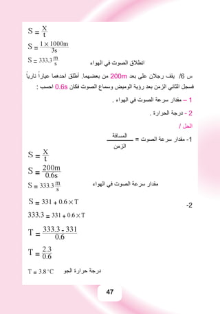 47
S = t
X
S = 3s
1 # 1000m
S = 333.3
s
m
‫ﺍﻟﻬﻮﺍء‬ ‫ﻓﻲ‬ ‫ﺍﻟﺼﻮﺕ‬ ‫ﺍﻧﻄﻼﻕ‬
ً‫ﻧﺎﺭﻳﺎ‬ ً‫ﻋﻴﺎﺭﺍ‬ ‫ﺍﺣﺪﻫﻤﺎ‬ ‫ﺃﻃﻠﻖ‬ .‫ﺑﻌﻀﻬﻤﺎ‬ ‫ﻣﻦ‬ 200m ‫ﺑﻌﺪ‬ ‫ﻋﻠﻰ‬ ‫ﺭﺟﻼﻥ‬ ‫ﻳﻘﻒ‬ /6 ‫ﺱ‬
: ‫ﺍﺣﺴﺐ‬ 0.6s ‫ﻓﻜﺎﻥ‬ ‫ﺍﻟﺼﻮﺕ‬ ‫ﻭﺳﻤﺎﻉ‬ ‫ﺍﻟﻮﻣﻴﺾ‬ ‫ﺭﺅﻳﺔ‬ ‫ﺑﻌﺪ‬ ‫ﺍﻟﺰﻣﻦ‬ ‫ﺍﻟﺜﺎﻧﻲ‬ ‫ﻓﺴﺠﻞ‬
. ‫ﺍﻟﻬﻮﺍء‬ ‫ﻓﻲ‬ ‫ﺍﻟﺼﻮﺕ‬ ‫ﺳﺮﻋﺔ‬ ‫ﻣﻘﺪﺍﺭ‬ – 1
. ‫ﺍﻟﺤﺮﺍﺭﺓ‬ ‫ﺩﺭﺟﺔ‬ - 2
‫ﺍﻟﻤﺴﺎﻓﺔ‬
/ ‫ﺍﻟﺤﻞ‬
‫ـــــــــــــــــــ‬ = ‫ﺍﻟﺼﻮﺕ‬ ‫ﺳﺮﻋﺔ‬ ‫ﻣﻘﺪﺍﺭ‬ -1
‫ﺍﻟﺰﻣﻦ‬
S = t
X
S = 0.6s
200m
S = 333.3
s
m ‫ﺍﻟﻬﻮﺍء‬ ‫ﻓﻲ‬ ‫ﺍﻟﺼﻮﺕ‬ ‫ﺳﺮﻋﺔ‬ ‫ﻣﻘﺪﺍﺭ‬
S = 331 + 0.6 # T
-2
333.3 = 331 + 0.6 # T
T = 0.6
333.3 - 331
T = 0.6
2.3
T = 3.8 o
C ‫ﺍﻟﺠﻮ‬ ‫ﺣﺮﺍﺭﺓ‬ ‫ﺩﺭﺟﺔ‬
 