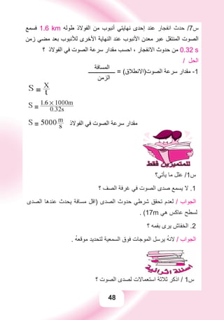 48
‫ﻓﺴﻤﻊ‬ 1.6 km ‫ﻃﻮﻟﻪ‬ ‫ﺍﻟﻔﻮﻻﺫ‬ ‫ﻣﻦ‬ ‫ﺃﻧﺒﻮﺏ‬ ‫ﻧﻬﺎﻳﺘﻲ‬ ‫ﺇﺣﺪﻯ‬ ‫ﻋﻨﺪ‬ ‫ﺍﻧﻔﺠﺎﺭ‬ ‫ﺣﺪﺙ‬ /7‫ﺱ‬
‫ﺯﻣﻦ‬ ‫ﻣﻀﻲ‬ ‫ﺑﻌﺪ‬ ‫ﻟﻸﻧﺒﻮﺏ‬ ‫ﺍﻷﺧﺮﻯ‬ ‫ﺍﻟﻨﻬﺎﻳﺔ‬ ‫ﻋﻨﺪ‬ ‫ﺍﻷﻧﺒﻮﺏ‬ ‫ﻣﻌﺪﻥ‬ ‫ﻋﺒﺮ‬ ‫ﺍﻟﻤﻨﺘﻘﻞ‬ ‫ﺍﻟﺼﻮﺕ‬
‫؟‬ ‫ﺍﻟﻔﻮﻻﺫ‬ ‫ﻓﻲ‬ ‫ﺍﻟﺼﻮﺕ‬ ‫ﺳﺮﻋﺔ‬ ‫ﻣﻘﺪﺍﺭ‬ ‫ﺍﺣﺴﺐ‬ ، ‫ﺍﻻﻧﻔﺠﺎﺭ‬ ‫ﺣﺪﻭﺙ‬ ‫ﻣﻦ‬ 0.32 s
‫ﺍﻟﻤﺴﺎﻓﺔ‬
/ ‫ﺍﻟﺤﻞ‬
‫ـــــــــــــــــــ‬ = (‫ﺍﻟﺼﻮﺕ)ﺍﻻﻧﻄﻼﻕ‬ ‫ﺳﺮﻋﺔ‬ ‫ﻣﻘﺪﺍﺭ‬ -1
‫ﺍﻟﺰﻣﻦ‬
S = t
X
S = 0.32s
1.6 # 1000m
S = 5000 s
m
‫ﺍﻟﻔﻮﻻﺫ‬ ‫ﻓﻲ‬ ‫ﺍﻟﺼﻮﺕ‬ ‫ﺳﺮﻋﺔ‬ ‫ﻣﻘﺪﺍﺭ‬
‫ﻳﺄﺗﻲ؟‬ ‫ﻣﺎ‬ ‫ﻋﻠﻞ‬ /1‫ﺱ‬
‫؟‬ ‫ﺍﻟﺼﻒ‬ ‫ﻏﺮﻓﺔ‬ ‫ﻓﻲ‬ ‫ﺍﻟﺼﻮﺕ‬ ‫ﺻﺪﻯ‬ ‫ﻳﺴﻤﻊ‬ ‫ﻻ‬ .1
‫ﺍﻟﺼﺪﻯ‬ ‫ﻋﻨﺪﻫﺎ‬ ‫ﻳﺤﺪﺙ‬ ‫ﻣﺴﺎﻓﺔ‬ ‫)ﺍﻗﻞ‬ ‫ﺍﻟﺼﺪﻯ‬ ‫ﺣﺪﻭﺙ‬ ‫ﺷﺮﻃﻲ‬ ‫ﺗﺤﻘﻖ‬ ‫ﻟﻌﺪﻡ‬ / ‫ﺍﻟﺠﻮﺍﺏ‬
. (17m ‫ﻫﻲ‬ ‫ﻋﺎﻛﺲ‬ ‫ﻟﺴﻄﺢ‬
‫؟‬ ‫ﺑﻔﻤﻪ‬ ‫ﻳﺮﻯ‬ ‫ﺍﻟﺨﻔﺎﺵ‬ .2
. ُ‫ﻪ‬‫ﻣﻮﻗﻌ‬ ‫ﻟﺘﺤﺪﻳﺪ‬ ‫ﺍﻟﺴﻤﻌﻴﺔ‬ ‫ﻓﻮﻕ‬ ‫ﺍﻟﻤﻮﺟﺎﺕ‬ ‫ﻳﺮﺳﻞ‬ ُ‫ﻪ‬‫ﻻﻧ‬ / ‫ﺍﻟﺠﻮﺍﺏ‬
‫؟‬ ‫ﺍﻟﺼﻮﺕ‬ ‫ﻟﺼﺪﻯ‬ ‫ﺍﺳﺘﻌﻤﺎﻻﺕ‬ ‫ﺛﻼﺛﺔ‬ ‫ﺍﺫﻛﺮ‬ / 1‫ﺱ‬
 