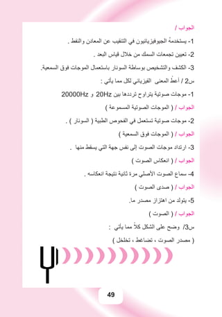 49
/ ‫ﺍﻟﺠﻮﺍﺏ‬
. ‫ﻭﺍﻟﻨﻔﻂ‬ ‫ﺍﻟﻤﻌﺎﺩﻥ‬ ‫ﻋﻦ‬ ‫ﺍﻟﺘﻨﻘﻴﺐ‬ ‫ﻓﻲ‬ ‫ﺍﻟﺠﻴﻮﻓﻴﺰﻳﺎﺋﻴﻮﻥ‬ ُ‫ﻪ‬‫ﻳﺴﺘﺨﺪﻣ‬ -1
. ‫ﺍﻟﺒﻌﺪ‬ ‫ﻗﻴﺎﺱ‬ ‫ﺧﻼﻝ‬ ‫ﻣﻦ‬ ‫ﺍﻟﺴﻤﻚ‬ ‫ﺗﺠﻤﻌﺎﺕ‬ ‫ﺗﻌﻴﻴﻦ‬ -2
.‫ﺍﻟﺴﻤﻌﻴﺔ‬ ‫ﻓﻮﻕ‬ ‫ﺍﻟﻤﻮﺟﺎﺕ‬ ‫ﺑﺎﺳﺘﻌﻤﺎﻝ‬ ‫ﺍﻟﺴﻮﻧﺎﺭ‬ ‫ﺑﻮﺳﺎﻃﺔ‬ ‫ﻭﺍﻟﺘﺸﺨﻴﺺ‬ ‫ﺍﻟﻜﺸﻒ‬ -3
: ‫ﻳﺄﺗﻲ‬ ‫ﻣﻤﺎ‬ ‫ﻟﻜﻞ‬ ‫ﺍﻟﻔﻴﺰﻳﺎﺋﻲ‬ ‫ﺍﻟﻤﻌﻨﻰ‬ ً‫ﺃﻋﻂ‬ / 2‫ﺱ‬
20000Hz ‫ﻭ‬ 20Hz ‫ﺑﻴﻦ‬ ‫ﺗﺮﺩﺩﻫﺎ‬ ‫ﻳﺘﺮﺍﻭﺡ‬ ‫ﺻﻮﺗﻴﺔ‬ ‫ﻣﻮﺟﺎﺕ‬ -1
( ‫ﺍﻟﻤﺴﻤﻮﻋﺔ‬ ‫ﺍﻟﺼﻮﺗﻴﺔ‬ ‫ﺍﻟﻤﻮﺟﺎﺕ‬ ) / ‫ﺍﻟﺠﻮﺍﺏ‬
. ( ‫ﺍﻟﺴﻮﻧﺎﺭ‬ ) ‫ﺍﻟﻄﺒﻴﺔ‬ ‫ﺍﻟﻔﺤﻮﺹ‬ ‫ﻓﻲ‬ ‫ﺗﺴﺘﻌﻤﻞ‬ ‫ﺻﻮﺗﻴﺔ‬ ‫ﻣﻮﺟﺎﺕ‬ -2
( ‫ﺍﻟﺴﻤﻌﻴﺔ‬ ‫ﻓﻮﻕ‬ ‫ﺍﻟﻤﻮﺟﺎﺕ‬ ) / ‫ﺍﻟﺠﻮﺍﺏ‬
. ‫ﻣﻨﻬﺎ‬ ‫ﻳﺴﻘﻂ‬ ‫ﺍﻟﺘﻲ‬ ‫ﺟﻬﺔ‬ ‫ﻧﻔﺲ‬ ‫ﺇﻟﻰ‬ ‫ﺍﻟﺼﻮﺕ‬ ‫ﻣﻮﺟﺎﺕ‬ ‫ﺍﺭﺗﺪﺍﺩ‬ -3
( ‫ﺍﻟﺼﻮﺕ‬ ‫ﺍﻧﻌﻜﺎﺱ‬ ) / ‫ﺍﻟﺠﻮﺍﺏ‬
. ‫ﺍﻧﻌﻜﺎﺳﻪ‬ ‫ﻧﺘﻴﺠﺔ‬ ‫ﺛﺎﻧﻴﺔ‬ ‫ﻣﺮﺓ‬ ‫ﺍﻷﺻﻠﻲ‬ ‫ﺍﻟﺼﻮﺕ‬ ‫ﺳﻤﺎﻉ‬ -4
( ‫ﺍﻟﺼﻮﺕ‬ ‫ﺻﺪﻯ‬ ) / ‫ﺍﻟﺠﻮﺍﺏ‬
.‫ﻣﺎ‬ ‫ﻣﺼﺪﺭ‬ ‫ﺍﻫﺘﺰﺍﺯ‬ ‫ﻣﻦ‬ ‫ﻳﺘﻮﻟﺪ‬ -5
( ‫ﺍﻟﺼﻮﺕ‬ ) / ‫ﺍﻟﺠﻮﺍﺏ‬
: ‫ﻳﺄﺗﻲ‬ ‫ﻣﻤﺎ‬ ً‫ﻛﻼ‬ ‫ﺍﻟﺸﻜﻞ‬ ‫ﻋﻠﻰ‬ ‫ﻭﺿﺢ‬ /3‫ﺱ‬
( ‫ﺗﺨﻠﺨﻞ‬ ، ‫ﺗﻀﺎﻏﻂ‬ ، ‫ﺍﻟﺼﻮﺕ‬ ‫ﻣﺼﺪﺭ‬ )
 
