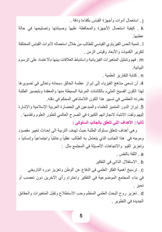 5
. ‫ﻭﺩﻗﺔ‬ ‫ﺑﻜﻔﺎءﺓ‬ ‫ﺍﻟﻘﻴﺎﺱ‬ ‫ﻭﺃﺟﻬﺰﺓ‬ ‫ﺃﺩﻭﺍﺕ‬ ‫ﺍﺳﺘﻌﻤﺎﻝ‬ . j
‫ﺣﺎﻟﺔ‬ ‫ﻓﻲ‬ ‫ﻭﺗﺼﻠﻴﺤﻬﺎ‬ ‫ﻭﺻﻴﺎﻧﺘﻬﺎ‬ ‫ﻋﻠﻴﻬﺎ‬ ‫ﻭﺍﻟﻤﺤﺎﻓﻈﺔ‬ ‫ﺍﻷﺟﻬﺰﺓ‬ ‫ﺍﺳﺘﻌﻤﺎﻝ‬ ‫ﻛﻴﻔﻴﺔ‬ . k
.‫ﻋﻄﺒﻬﺎ‬
‫ﺍﻟﻤﺨﺘﻠﻔﺔ‬ ‫ﺍﻟﻘﻴﺎﺱ‬ ‫ﻷﺩﻭﺍﺕ‬ ‫ﺍﺳﺘﻌﻤﺎﻟﻪ‬ ‫ﺧﻼﻝ‬ ‫ﻣﻦ‬ ‫ﻟﻠﻄﺎﻟﺐ‬ ‫ﺍﻟﻘﻴﺎﺳﻲ‬ ‫ﺍﻟﻔﻴﺰﻳﺎﻭﻱ‬ ‫ﺍﻟﺤﺲ‬ ‫ﺗﻨﻤﻴﺔ‬ . l
. ‫ﺍﻟﺰﻣﻦ‬ ‫ﻭﻗﻴﺎﺱ‬ ‫ﻭﺍﻷﺑﻌﺎﺩ‬ ‫ﺍﻟﻜﻤﻴﺎﺕ‬ ‫ﻟﺘﻘﺮﻳﺮ‬
‫ﺍﻟﺮﺳﻮﻡ‬ ‫ﻋﻠﻰ‬ ‫ﺑﺎﻻﻋﺘﻤﺎﺩ‬ ‫ﺑﻴﻨﻬﺎ‬ ‫ﺍﻟﻌﻼﻗﺎﺕ‬ ‫ﻭﺍﺳﺘﻨﺒﺎﻁ‬ ‫ﺍﻟﻔﻴﺰﻳﺎﺋﻴﺔ‬ ‫ﺍﻟﻤﺘﻐﻴﺮﺍﺕ‬ ‫ﻭﺗﻤﺜﻴﻞ‬ ‫ﻓﻬﻢ‬ . m
.‫ﺍﻟﺒﻴﺎﻧﻴﺔ‬
. ‫ﺍﻟﻌﻠﻤﻴﺔ‬ ‫ﺍﻟﺘﻘﺎﺭﻳﺮ‬ ‫ﻛﺘﺎﺑﺔ‬ . n
‫ﺗﺼﻮﻳﺮﻫﺎ‬ ‫ﻓﻲ‬ ‫ﻭﺗﻌﺎﻟﻰ‬ ‫ﺳﺒﺤﺎﻧﻪ‬ ‫ﺍﻟﺨﺎﻟﻖ‬ ‫ﻋﻈﻤﺔ‬ ‫ﺇﺑﺮﺍﺯ‬ ‫ﺇﻟﻰ‬ ‫ﺍﻟﻔﻴﺰﻳﺎء‬ ‫ﻣﻨﺎﻫﺞ‬ ‫ﺗﺴﻌﻰ‬ ‫ﺃﻥ‬ .4
‫ﺍﻟﻄﻠﺒﺔ‬ ‫ﻭﺑﺘﺒﺼﻴﺮ‬ ‫ﻭﺍﻟﻤﻌﻘﺪﺓ‬ ‫ﻣﻨﻬﺎ‬ ‫ﺍﻟﺒﺴﻴﻄﺔ‬ ‫ﺍﻟﻤﺮﺋﻴﺔ‬ ‫ﺑﺎﻟﻜﺎﺋﻨﺎﺕ‬ ‫ﺍﻟﻤﻠﻲء‬ ‫ﺍﻟﻔﺴﻴﺢ‬ ‫ﺍﻟﻜﻮﻥ‬ ‫ﻟﻬﺬﺍ‬
.‫ﺩﻗﺘﻪ‬ ‫ﻓﻲ‬ ‫ﺍﻟﻤﺤﻜﻢ‬ ‫ﺍﻟﻼﻣﺘﻨﺎﻫﻲ‬ ‫ﺍﻟﻜﻮﻥ‬ ‫ﻫﺬﺍ‬ ‫ﺗﺴﻴﻴﺮ‬ ‫ﻓﻲ‬ ‫ﺍﻟﻌﻈﻤﻰ‬ ‫ﺑﻘﺪﺭﺗﻪ‬
‫ﻭﺍﻹﺷﺎﺭﺓ‬ ‫ﺍﻹﺳﻼﻣﻴﺔ‬ ‫ﺍﻟﻌﺮﺑﻴﺔ‬ ‫ﺍﻟﺤﻀﺎﺭﺓ‬ ‫ﻓﻲ‬ ‫ﻭﺍﻟﻤﺒﺪﻋﻴﻦ‬ ‫ﻟﻠﻌﻠﻤﺎء‬ ‫ﺍﻟﻤﺘﻤﻴﺰ‬ ‫ﺍﻟﺪﻭﺭ‬ ‫ﺇﺑﺮﺍﺯ‬ .5
. ‫ﻭﺗﻘﺪﻣﻬﺎ‬ ‫ﺍﻟﻌﻠﻮﻡ‬ ‫ﻟﺘﻄﻮﺭ‬ ‫ﺍﻟﻌﺎﻟﻤﻲ‬ ‫ﺍﻟﺼﺮﺡ‬ ‫ﻓﻲ‬ ‫ﺍﻟﻜﺒﻴﺮﺓ‬ ‫ﻻﻧﺠﺎﺯﺍﺗﻬﻢ‬ ‫ﺍﻻﻧﺘﺒﺎﻩ‬ ‫ﻭﻟﻔﺖ‬ ‫ﺇﻟﻴﻬﻢ‬
: ‫ﺍﻟﺴﻠﻮﻛﻲ‬ ‫ﺑﺎﻟﺠﺎﻧﺐ‬ ‫ﺗﺘﻌﻠﻖ‬ ‫ﺍﻟﺘﻲ‬ ‫ﺍﻷﻫﺪﺍﻑ‬ :ً‫ﺛﺎﻧﻴﺎ‬
‫ﻣﻘﺼﻮﺩ‬ ‫ﺗﻐﻴﻴﺮ‬ ‫ﺇﺣﺪﺍﺙ‬ ‫ﺍﻟﻰ‬ ‫ﺍﻟﺘﺮﺑﻴﺔ‬ ‫ﺗﻬﺪﻑ‬ ‫ﺣﻴﺚ‬ ‫ﺍﻟﻄﻠﺒﺔ‬ ‫ﺑﺴﻠﻮﻙ‬ ‫ﺗﺘﻌﻠﻖ‬ ‫ﺃﻫﺪﺍﻑ‬ ‫ﻭﻫﻲ‬
، ً‫ﻭﺇﻧﺴﺎﻧﻴﺎ‬ ً‫ﻭﺍﺟﺘﻤﺎﻋﻴﺎ‬ ً‫ﻭﻋﺎﺋﻠﻴﺎ‬ ً‫ﻋﻘﻠﻴﺎ‬ ‫ﺍﻟﻄﺎﻟﺐ‬ ‫ﺑﻪ‬ ‫ﻳﺘﻌﺎﻣﻞ‬ ‫ﺍﻟﺬﻱ‬ ‫ﺍﻟﺠﺎﻧﺐ‬ ‫ﻫﺬﺍ‬ ‫ﻓﻲ‬ ‫ﻭﻣﻮﺟﻪ‬
: ‫ﻣﺜﻞ‬ ‫ﺍﻟﻤﺠﺘﻤﻊ‬ ‫ﻓﻲ‬ ‫ﺍﻷﺻﻴﻠﺔ‬ ‫ﻭﺍﻻﺗﺠﺎﻫﺎﺕ‬ ‫ﺍﻟﻘﻴﻢ‬ ‫ﻭﺗﻌﺰﻳﺰ‬
. ‫ﺑﺎﻟﻨﻔﺲ‬ ‫ﺍﻟﺜﻘﺔ‬ . a
‫ﺍﻟﺘﻔﻜﻴﺮ‬ ‫ﻓﻲ‬ ‫ﺍﻟﺬﺍﺗﻲ‬ ‫ﺍﻻﺳﺘﻘﻼﻝ‬ . b
‫ﺍﻟﺘﺎﺭﻳﺨﻲ‬ ‫ﺩﻭﺭﻩ‬ ‫ﻭﺗﻌﺰﻳﺰ‬ ‫ﺍﻟﻮﻃﻦ‬ ‫ﻋﻦ‬ ‫ﺍﻟﺪﻓﺎﻉ‬ ‫ﻓﻲ‬ ‫ﺍﻟﻌﻠﻤﻲ‬ ‫ﺍﻟﻔﻜﺮ‬ ‫ﺃﻫﻤﻴﺔ‬ ‫ﺗﺮﺳﻴﺦ‬ . c
‫ﺃﻭ‬ ‫ﺗﻌﺼﺐ‬ ‫ﺩﻭﻥ‬ ‫ﺍﻵﺧﺮﻳﻦ‬ ‫ﺭﺃﻱ‬ ‫ﻭﺍﺣﺘﺮﺍﻡ‬ ‫ﺍﻟﺘﻔﻜﻴﺮ‬ ‫ﻓﻲ‬ ‫ﺍﻟﻤﻮﺿﻮﻋﻴﺔ‬ ‫ﺍﻟﻤﺠﺘﻤﻊ‬ ‫ﺑﻨﺎء‬ ‫ﻓﻲ‬
. ‫ﺗﺤﻴﺰ‬
‫ﻭﺍﻟﺤﻘﺎﺋﻖ‬ ‫ﺍﻟﻤﺘﻐﻴﺮﺍﺕ‬ ‫ﻭﺗﻘﺒﻞ‬ ‫ﺍﻻﺳﺘﻄﻼﻉ‬ ‫ﻭﺣﺐ‬ ‫ﺍﻟﻤﻨﻈﻢ‬ ‫ﺍﻟﻌﻠﻤﻲ‬ ‫ﺍﻟﺒﺤﺚ‬ ‫ﺭﻭﺡ‬ ‫ﺗﻌﺰﻳﺰ‬ . d
. ‫ﺍﻟﺘﻄﻮﻳﺮ‬ ‫ﻓﻲ‬ ‫ﺍﻟﺠﺪﻳﺪﺓ‬
 