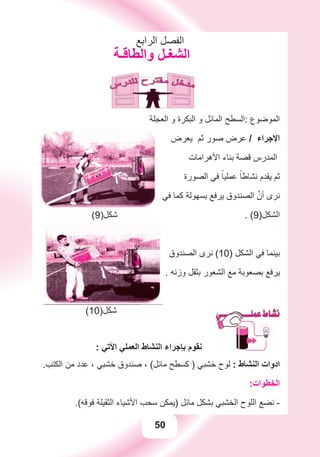 50
‫ﺍﻟﺮﺍﺑﻊ‬ ‫ﺍﻟﻔﺼﻞ‬
‫ﻭﺍﻟﻄﺎﻗـﺔ‬ ‫ﺍﻟﺸﻐـﻞ‬
‫ﺍﻟﻌﺠﻠﺔ‬ ‫ﻭ‬ ‫ﺍﻟﺒﻜﺮﺓ‬ ‫ﻭ‬ ‫ﺍﻟﻤﺎﺋﻞ‬ ‫:ﺍﻟﺴﻄﺢ‬ ‫ﺍﻟﻤﻮﺿﻮﻉ‬
‫ﻳﻌﺮﺽ‬ ‫ﺛﻢ‬ ‫ﺻﻮﺭ‬ ‫ﻋﺮﺽ‬ / ‫ﺍﻹﺟﺮﺍء‬
‫ﺍﻷﻫﺮﺍﻣﺎﺕ‬ ‫ﺑﻨﺎء‬ ‫ﻗﺼﺔ‬ ‫ﺍﻟﻤﺪﺭﺱ‬
‫ﺍﻟﺼﻮﺭﺓ‬ ‫ﻓﻲ‬ ً‫ﻋﻤﻠﻴﺎ‬ ً‫ﻧﺸﺎﻃﺎ‬ ‫ﻳﻘﺪﻡ‬ ‫ﺛﻢ‬
‫ﻓﻲ‬ ‫ﻛﻤﺎ‬ ‫ﺑﺴﻬﻮﻟﺔ‬ ‫ﻳﺮﻓﻊ‬ ‫ﺍﻟﺼﻨﺪﻭﻕ‬ ‫ﱠ‬‫ﺃﻥ‬ ‫ﻧﺮﻯ‬
(9)‫ﺷﻜﻞ‬ . (9)‫ﺍﻟﺸﻜﻞ‬
‫ﺍﻟﺼﻨﺪﻭﻕ‬ ‫ﻧﺮﻯ‬ (10) ‫ﺍﻟﺸﻜﻞ‬ ‫ﻓﻲ‬ ‫ﺑﻴﻨﻤﺎ‬
. ‫ﻭﺯﻧﻪ‬ ‫ﺑﺜﻘﻞ‬ ‫ﺍﻟﺸﻌﻮﺭ‬ ‫ﻣﻊ‬ ‫ﺑﺼﻌﻮﺑﺔ‬ ‫ﻳﺮﻓﻊ‬
(10)‫ﺷﻜﻞ‬
: ‫ﺍﻷﺗﻲ‬ ‫ﺍﻟﻌﻤﻠﻲ‬ ‫ﺍﻟﻨﺸﺎﻁ‬ ‫ﺑﺈﺟﺮﺍء‬ ‫ﻧﻘﻮﻡ‬
.‫ﺍﻟﻜﺘﺐ‬ ‫ﻣﻦ‬ ‫ﻋﺪﺩ‬ ، ‫ﺧﺸﺒﻲ‬ ‫ﺻﻨﺪﻭﻕ‬ ، (‫ﻣﺎﺋﻞ‬ ‫ﻛﺴﻄﺢ‬ ) ‫ﺧﺸﺒﻲ‬ ‫ﻟﻮﺡ‬ : ‫ﺍﻟﻨﺸﺎﻁ‬ ‫ﺍﺩﻭﺍﺕ‬
:‫ﺍﻟﺨﻄﻮﺍﺕ‬
.(‫ﻓﻮﻗﻪ‬ ‫ﺍﻟﺜﻘﻴﻠﺔ‬ ‫ﺍﻷﺷﻴﺎء‬ ‫ﺳﺤﺐ‬ ‫)ﻳﻤﻜﻦ‬ ‫ﻣﺎﺋﻞ‬ ‫ﺑﺸﻜﻞ‬ ‫ﺍﻟﺨﺸﺒﻲ‬ ‫ﺍﻟﻠﻮﺡ‬ ‫ﻧﻀﻊ‬ -
 