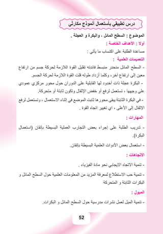 52
‫ﻣﻜﺎﺭﺛﻲ‬ ‫ﺃﻧﻤﻮﺫﺝ‬ ‫ﺑﺄﺳﺘﻌﻤﺎﻝ‬ ‫ﺗﻄﺒﻴﻘﻲ‬ ‫ﺩﺭﺱ‬
. ‫ﺍﻟﻌﺠﻠﺔ‬ ‫ﻭ‬ ‫ﻭﺍﻟﺒﻜﺮﺓ‬ ، ‫ﺍﻟﻤﺎﺋﻞ‬ ‫ﺍﻟﺴﻄﺢ‬ : ‫ﺍﻟﻤﻮﺿﻮﻉ‬
: ‫ﺍﻟﺨﺎﺻﺔ‬ ‫ﺍﻷﻫﺪﺍﻑ‬ : ‫ﺃﻭﻻ‬
: ‫ﻳﺄﺗﻲ‬ ‫ﻣﺎ‬ ‫ﺍﻛﺘﺴﺎﺏ‬ ‫ﻋﻠﻰ‬ ‫ﺍﻟﻄﻠﺒﺔ‬ ‫ﻣﺴﺎﻋﺪﺓ‬
: ‫ﺍﻟﻌﻠﻤﻴﺔ‬ ‫ﺍﻟﺘﻌﻤﻴﻤﺎﺕ‬
‫ﺍﺭﺗﻔﺎﻉ‬ ‫ﻣﻦ‬ ‫ﺟﺴﻢ‬ ‫ﻟﺤﺮﻛﺔ‬ ‫ﺍﻟﻼﺯﻣﺔ‬ ‫ﺍﻟﻘﻮﺓ‬ ‫ﺗﻘﻠﻴﻞ‬ ‫ﻓﺎﺋﺪﺗﻪ‬ ‫ﻣﻨﺒﺴﻂ‬ ‫ﻣﻨﺤﺪﺭ‬ ‫ﺍﻟﻤﺎﺋﻞ‬ ‫ﺍﻟﺴﻄﺢ‬ -
.‫ﺍﻟﺠﺴﻢ‬ ‫ﻟﺤﺮﻛﺔ‬ ‫ﺍﻟﻼﺯﻣﺔ‬ ‫ﺍﻟﻘﻮﺓ‬ ‫ﻗﻠﺖ‬ ‫ﻃﻮﻟﻪ‬ ‫ﺃﺯﺩﺍﺩ‬ ‫ﻭﻛﻠﻤﺎ‬ ،‫ﺁﺧﺮ‬ ‫ﺍﺭﺗﻔﺎﻉ‬ ‫ﺇﻟﻰ‬ ‫ﻣﻌﻴﻦ‬
‫ﻋﻤﻮﺩﻱ‬ ‫ﻣﺮﻛﺰﻱ‬ ‫ﻣﺤﻮﺭ‬ ‫ﺣﻮﻝ‬ ‫ﺍﻟﺪﻭﺭﺍﻥ‬ ‫ﻋﻠﻰ‬ ‫ﺍﻟﻘﺎﺑﻠﻴﺔ‬ ‫ﻟﻬﺎ‬ ‫ﺃﺧﺪﻭﺩ‬ ‫ﺫﺍﺕ‬ ‫ﻋﺠﻠﺔ‬ ‫ﺍﻟﺒﻜﺮﺓ‬ -
.‫ﻣﺘﺤﺮﻛﺔ‬ ‫ﺃﻭ‬ ‫ﺛﺎﺑﺘﺔ‬ ‫ﻭﺗﻜﻮﻥ‬ ‫ﺍﻹﺛﻘﺎﻝ‬ ‫ﺧﻔﺾ‬ ‫ﺃﻭ‬ ‫ﻟﺮﻓﻊ‬ ‫ﺗﺴﺘﻌﻤﻞ‬ ، ‫ﻭﺟﻬﻬﺎ‬ ‫ﻋﻠﻰ‬
‫ﻟﺮﻓﻊ‬ ‫ﻭﺗﺴﺘﻌﻤﻞ‬ ، ‫ﺍﻻﺳﺘﻌﻤﺎﻝ‬ ‫ﺇﺛﻨﺎء‬ ‫ﻓﻲ‬ ‫ﺍﻟﻤﻮﺿﻊ‬ ‫ﺛﺎﺑﺖ‬ ‫ﻣﺤﻮﺭﻫﺎ‬ ‫ﻳﺒﻘﻰ‬ ‫ﺍﻟﺜﺎﺑﺘﺔ‬ ‫ﺍﻟﺒﻜﺮﺓ‬ ‫ﻓﻲ‬ -
. ‫ﺍﻟﻘﻮﺓ‬ ‫ﺍﺗﺠﺎﻩ‬ ‫ﺗﻐﻴﻴﺮ‬ ‫ﺍﻱ‬ ، ‫ﺍﻷﻋﻠﻰ‬ ‫ﺇﻟﻰ‬ ‫ﺍﻹﺛﻘﺎﻝ‬
: ‫ﺍﻟﻤﻬﺎﺭﺍﺕ‬
‫)ﺍﺳﺘﻌﻤﺎﻝ‬ ‫ﺑﺈﺗﻘﺎﻥ‬ ‫ﺍﻟﺒﺴﻴﻄﺔ‬ ‫ﺍﻟﻌﻤﻠﻴﺔ‬ ‫ﺍﻟﺘﺠﺎﺭﺏ‬ ‫ﺑﻌﺾ‬ ‫ﺇﺟﺮﺍء‬ ‫ﻋﻠﻰ‬ ‫ﺍﻟﻄﻠﺒﺔ‬ ‫ﺗﺪﺭﻳﺐ‬ -
.(‫ﺍﻟﺒﻜﺮﺓ‬
.‫ﺑﺈﺗﻘﺎﻥ‬ ‫ﺍﻟﺒﺴﻴﻄﺔ‬ ‫ﺍﻟﻌﻠﻤﻴﺔ‬ ‫ﺍﻷﺩﻭﺍﺕ‬ ‫ﺑﻌﺾ‬ ‫ﺍﺳﺘﻌﻤﺎﻝ‬ -
: ‫ﺍﻻﺗﺠﺎﻫﺎﺕ‬
. ‫ﺍﻟﻔﻴﺰﻳﺎء‬ ‫ﻣﺎﺩﺓ‬ ‫ﻧﺤﻮ‬ ‫ﺍﻻﻳﺠﺎﺑﻲ‬ ‫ﺍﻻﺗﺠﺎﻩ‬ ‫ﺗﻨﻤﻴﺔ‬ -
‫ﻭ‬ ‫ﺍﻟﻤﺎﺋﻞ‬ ‫ﺍﻟﺴﻄﺢ‬ ‫ﺣﻮﻝ‬ ‫ﺍﻟﻌﻠﻤﻴﺔ‬ ‫ﺍﻟﻤﻌﻠﻮﻣﺎﺕ‬ ‫ﻣﻦ‬ ‫ﺍﻟﻤﺰﻳﺪ‬ ‫ﻟﻤﻌﺮﻓﺔ‬ ‫ﺍﻻﺳﺘﻄﻼﻉ‬ ‫ﺣﺐ‬ ‫ﺗﻨﻤﻴﺔ‬ -
‫ﺍﻟﻤﺘﺤﺮﻛﺔ‬ ‫ﻭ‬ ‫ﺍﻟﺜﺎﺑﺘﺔ‬ ‫ﺍﻟﺒﻜﺮﺍﺕ‬
: ‫ﺍﻟﻤﻴﻮﻝ‬
.‫ﺍﻟﺒﻜﺮﺍﺕ‬ ‫ﻭ‬ ‫ﺍﻟﻤﺎﺋﻞ‬ ‫ﺍﻟﺴﻄﺢ‬ ‫ﺣﻮﻝ‬ ‫ﻣﺪﺭﺳﻴﺔ‬ ‫ﻧﺸﺮﺍﺕ‬ ‫ﻟﻌﻤﻞ‬ ‫ﺍﻟﻤﻴﻞ‬ ‫ﺗﻨﻤﻴﺔ‬ -
 