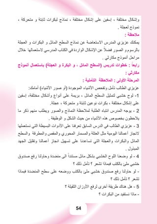 54
، ‫ﻣﺘﺤﺮﻛﺔ‬ ‫ﻭ‬ ‫ﺛﺎﺑﺘﺔ‬ ‫ﻟﺒﻜﺮﺍﺕ‬ ‫ﻧﻤﺎﺫﺝ‬ ، ‫ﻣﺨﺘﻠﻔﺔ‬ ‫ﺇﺷﻜﺎﻝ‬ ‫ﻋﻠﻰ‬ ‫ﺇﺳﻔﻴﻦ‬ ، ‫ﻣﺨﺘﻠﻔﺔ‬ ‫ﻭﺇﺷﻜﺎﻝ‬
. ‫ﻟﻌﺠﻠﺔ‬ ‫ﻧﻤﻮﺫﺝ‬
: ‫ﻣﻼﺣﻈﺔ‬
‫ﺍﻟﻌﺠﻠﺔ‬ ‫ﻭ‬ ‫ﺍﻟﺒﻜﺮﺍﺕ‬ ‫ﻭ‬ ‫ﺍﻟﻤﺎﺋﻞ‬ ‫ﺍﻟﺴﻄﺢ‬ ‫ﻧﻤﺎﺫﺝ‬ ‫ﻋﻦ‬ ‫ﺍﻻﺳﺘﻌﺎﺿﺔ‬ ‫ﺍﻟﻤﺪﺭﺱ‬ ‫ﻋﺰﻳﺰﻱ‬ ‫ﻳﻤﻜﻨﻚ‬
‫ﺧﻼﻝ‬ ‫ﻻﺳﺘﻌﻤﺎﻟﻬﺎ‬ ‫ﺍﻟﻤﺪﺭﺳﻲ‬ ‫ﺍﻟﻜﺘﺎﺏ‬ ‫ﻓﻲ‬ ‫ﺍﻟﻮﺍﺭﺩﺓ‬ ‫ﺍﻹﺷﻜﺎﻝ‬ ‫ﻋﻦ‬ ً‫ﻓﻀﻼ‬ ‫ﺍﻟﺼﻮﺭ‬ ‫ﻭ‬ ‫ﺑﺎﻟﺮﺳﻮﻡ‬
. ‫ﻣﻜﺎﺭﺛﻲ‬ ‫ﺃﻧﻤﻮﺫﺝ‬ ‫ﻣﺮﺍﺣﻞ‬
‫ﺃﻧﻤﻮﺫﺝ‬ ‫ﺑﺎﺳﺘﻌﻤﺎﻝ‬ (‫ﺍﻟﻌﺠﻠﺔ‬ ‫ﻭ‬ ‫ﺍﻟﺒﻜﺮﺓ‬ ‫ﻭ‬ ، ‫ﺍﻟﻤﺎﺋﻞ‬ ‫)ﺍﻟﺴﻄﺢ‬ ‫ﺗﺪﺭﻳﺲ‬ ‫ﺧﻄﻮﺍﺕ‬ : ً‫ﺭﺍﺑﻌﺎ‬
: ‫ﻣﻜﺎﺭﺛﻲ‬
: ‫ﺍﻟﺘﺄﻣﻠﻴﺔ‬ ‫ﺍﻟﻤﻼﺣﻈﺔ‬ : ‫ﺍﻷﻭﻟﻰ‬ ‫ﺍﻟﻤﺮﺣﻠﺔ‬
:‫ﺃﻣﺎﻣﻚ‬ (‫ﺍﻷﺷﻴﺎء‬ ‫ﺻﻮﺭ‬ ‫)ﺃﻭ‬ ‫ﺍﻟﻤﻮﺟﻮﺩﺓ‬ ‫ﺍﻷﺷﻴﺎء‬ ‫ﻭﺗﻔﺤﺺ‬ ‫ﺗﺄﻣﻞ‬ ‫ﺍﻟﻄﺎﻟﺐ‬ ‫ﻋﺰﻳﺰﻱ‬
‫ﺇﺳﻔﻴﻦ‬ ،‫ﻣﺨﺘﻠﻔﺔ‬ ‫ﻭﺃﺷﻜﺎﻝ‬ ‫ﺃﻧﻮﺍﻉ‬ ‫ﻋﻠﻰ‬ ‫ﺑﺮﻳﻤﺔ‬ ، ‫ﺍﻟﻤﺎﺋﻞ‬ ‫ﺍﻟﺴﻄﺢ‬ ‫ﻟﺘﻤﺜﻴﻞ‬ ‫ﺧﺸﺒﻲ‬ ‫ﻟﻮﺡ‬ -1
.‫ﻋﺠﻠﺔ‬ ، ‫ﻣﺘﺤﺮﻛﺔ‬ ‫ﻭ‬ ‫ﺛﺎﺑﺘﺔ‬ ‫ﻧﻮﻋﻴﻦ‬ ‫ﺑﻜﺮﺍﺕ‬ ، ‫ﻣﺨﺘﻠﻔﺔ‬ ‫ﺇﺷﻜﺎﻝ‬ ‫ﻋﻠﻰ‬
‫ﻣﺎ‬ ‫ﺫﻛﺮ‬ ‫ﻣﻨﻬﻢ‬ ‫ﻭﻳﻄﻠﺐ‬ ‫ﻭﺍﻟﺼﻮﺭ‬ ‫ﺍﻟﻨﻤﺎﺫﺝ‬ ‫ﻟﻤﻼﺣﻈﺔ‬ ‫ﺍﻟﻄﻠﺒﺔ‬ ‫ﺍﻧﺘﺒﺎﻩ‬ ‫ﺍﻟﻤﺪﺭﺱ‬ ‫ﻳﻮﺟﻪ‬ - 2
. ‫ﺍﻟﻮﻇﻴﻔﺔ‬ ‫ﻭ‬ ‫ﺍﻟﺸﻜﻞ‬ ‫ﺣﻴﺚ‬ ‫ﻣﻦ‬ ‫ﺍﻷﺷﻴﺎء‬ ‫ﻫﺬﻩ‬ ‫ﺑﺨﺼﻮﺹ‬ ‫ﻳﻼﺣﻈﻮﻥ‬
‫ﻧﺴﺘﻌﻤﻠﻬﺎ‬ ‫ﺍﻟﺘﻲ‬ ‫ﺍﻟﺒﺴﻴﻄﺔ‬ ‫ﺍﻷﺩﻭﺍﺕ‬ ‫ﻋﻠﻰ‬ ‫ﺗﻌﺮﻓﻨﺎ‬ ‫ﺍﻟﺴﺎﺑﻖ‬ ‫ﺍﻟﺪﺭﺱ‬ ‫ﻓﻲ‬ ‫ﺍﻟﻄﺎﻟﺐ‬ ‫ﻋﺰﻳﺰﻱ‬ - 3
‫ﻭﺍﻟﺴﻄﺢ‬ ‫ﻭﺍﻟﻤﻄﺮﻗﺔ‬ ‫ﻭﺍﻟﻤﻘﺺ‬ ‫ﺍﻟﻤﺤﻮﺭﻱ‬ ‫ﻭﺍﻟﻤﺴﻤﺎﺭ‬ ‫ﺍﻟﻌﺘﻠﺔ‬ ‫ﻣﺜﻞ‬ ‫ﺍﻟﻴﻮﻣﻴﺔ‬ ‫ﺃﻋﻤﺎﻟﻨﺎ‬ ‫ﻻﻧﺠﺎﺯ‬
‫ﺍﻟﺠﻬﺪ‬ ‫ﻭﺗﻘﻠﻴﻞ‬ ‫ﺃﻋﻤﺎﻟﻨﺎ‬ ‫ﺍﻧﺠﺎﺯ‬ ‫ﺗﺴﻬﻴﻞ‬ ‫ﻋﻠﻰ‬ ‫ﺗﺴﺎﻋﺪﻧﺎ‬ ‫ﺍﻟﺘﻲ‬ ‫ﻭﺍﻟﻌﺠﻠﺔ‬ ‫ﻭﺍﻟﺒﻜﺮﺍﺕ‬ ‫ﺍﻟﻤﺎﺋﻞ‬
. ‫ﺍﻟﻤﺒﺬﻭﻝ‬
‫ﺻﻨﺪﻭﻕ‬ ‫ﺭﻓﻊ‬ ‫ﻭﺣﺎﻭﻟﻨﺎ‬ ‫ﻣﻨﻀﺪﺓ‬ ‫ﺍﻟﻰ‬ ً‫ﻣﺴﺘﻨﺪﺍ‬ ‫ﻣﺎﺋﻞ‬ ‫ﺑﺸﻜﻞ‬ ‫ﺍﻟﺨﺸﺒﻲ‬ ‫ﺍﻟﻠﻮﺡ‬ ‫ﻭﺿﻌﻨﺎ‬ ‫ﻟﻮ‬ - 4
‫؟‬ ‫ﺫﻟﻚ‬ ‫ﺗﺄﻣﻞ‬ ‫؟‬ ‫ﺗﺸﻌﺮ‬ ‫ﻓﺒﻤﺎﺫﺍ‬ ‫ﺑﺎﻟﻜﺘﺐ‬ ‫ﻣﻠﺊ‬ ‫ﺧﺸﺒﻲ‬
‫ﻓﺒﻤﺎﺫﺍ‬ ‫ﺍﻟﻤﻨﻀﺪﺓ‬ ‫ﺳﻄﺢ‬ ‫ﻋﻠﻰ‬ ‫ﻭﻭﺿﻌﻪ‬ ‫ﺑﺎﻟﻜﺘﺐ‬ ‫ﻣﻠﺊ‬ ‫ﺧﺸﺒﻲ‬ ‫ﺻﻨﺪﻭﻕ‬ ‫ﺭﻓﻊ‬ ‫ﺣﺎﻭﻟﻨﺎ‬ ‫ﻟﻮ‬ -
‫؟‬ ‫ﺫﻟﻚ‬ ‫ﺗﺄﻣﻞ‬ ‫؟‬ ‫ﺗﺸﻌﺮ‬
‫؟‬ ‫ﺍﻟﺜﻘﻴﻠﺔ‬ ‫ﺍﻷﻭﺯﺍﻥ‬ ‫ﻟﺮﻓﻊ‬ ‫ﺃﺧﺮﻯ‬ ‫ﻃﺮﻳﻘﺔ‬ ‫ﻫﻨﺎﻙ‬ ‫ﻫﻞ‬ - 5
‫؟‬ ‫ﺍﻟﺒﻜﺮﺍﺕ‬ ‫ﻣﻦ‬ ‫ﻧﺴﺘﻔﻴﺪ‬ ‫ﻣﺎﺫﺍ‬ -
 