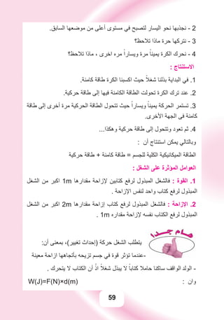 59
.‫ﺍﻟﺴﺎﺑﻖ‬ ‫ﻣﻮﺿﻌﻬﺎ‬ ‫ﻣﻦ‬ ‫ﺃﻋﻠﻰ‬ ‫ﻣﺴﺘﻮﻯ‬ ‫ﻓﻲ‬ ‫ﻟﺘﺼﺒﺢ‬ ‫ﺍﻟﻴﺴﺎﺭ‬ ‫ﻧﺤﻮ‬ ‫ﻧﺠﺬﺑﻬﺎ‬ - 2
‫ﺗﻼﺣﻆ؟‬ ‫ﻣﺎﺫﺍ‬ ‫ﺣﺮﺓ‬ ‫ﻧﺘﺮﻛﻬﺎ‬ - 3
‫ﺗﻼﺣﻆ؟‬ ‫ﻣﺎﺫﺍ‬ ، ‫ﺍﺧﺮﻯ‬ ‫ﻣﺮﻩ‬ ً‫ﻭﻳﺴﺎﺭﺍ‬ ‫ﻣﺮﺓ‬ ً‫ﻳﻤﻴﻨﺎ‬ ‫ﺍﻟﻜﺮﺓ‬ ‫ﻧﺤﺮﻙ‬ - 4
: ‫ﺍﻻﺳﺘﻨﺘﺎﺝ‬
.‫ﻛﺎﻣﻨﺔ‬ ‫ﻃﺎﻗﺔ‬ ‫ﺍﻟﻜﺮﺓ‬ ‫ﺍﻛﺴﺒﻨﺎ‬ ‫ﺣﻴﺚ‬ ً‫ﺷﻐﻼ‬ ‫ﺑﺬﻟﻨﺎ‬ ‫ﺍﻟﺒﺪﺍﻳﺔ‬ ‫ﻓﻲ‬ .1
.‫ﺣﺮﻛﻴﺔ‬ ‫ﻃﺎﻗﺔ‬ ‫ﺇﻟﻰ‬ ‫ﻓﻴﻬﺎ‬ ‫ﺍﻟﻜﺎﻣﻨﺔ‬ ‫ﺍﻟﻄﺎﻗﺔ‬ ‫ﺗﺤﻮﻟﺖ‬ ‫ﺍﻟﻜﺮﺓ‬ ‫ﺗﺮﻙ‬ ‫ﻋﻨﺪ‬ .2
‫ﻃﺎﻗﺔ‬ ‫ﺇﻟﻰ‬ ‫ﺃﺧﺮﻯ‬ ‫ﻣﺮﺓ‬ ‫ﺍﻟﺤﺮﻛﻴﺔ‬ ‫ﺍﻟﻄﺎﻗﺔ‬ ‫ﺗﺘﺤﻮﻝ‬ ‫ﺣﻴﺚ‬ ً‫ﻭﻳﺴﺎﺭﺍ‬ ً‫ﻳﻤﻴﻨﺎ‬ ‫ﺍﻟﺤﺮﻛﺔ‬ ‫ﺗﺴﺘﻤﺮ‬ .3
.‫ﺍﻷﺧﺮﻯ‬ ‫ﺍﻟﺠﻬﺔ‬ ‫ﻓﻰ‬ ‫ﻛﺎﻣﻨﺔ‬
...‫ﻭﻫﻜﺬﺍ‬ ‫ﺣﺮﻛﻴﺔ‬ ‫ﻃﺎﻗﺔ‬ ‫ﺇﻟﻰ‬ ‫ﻭﺗﺘﺤﻮﻝ‬ ‫ﺗﻌﻮﺩ‬ ‫ﺛﻢ‬ .4
: ‫ﺃﻥ‬ ‫ﺍﺳﺘﻨﺘﺎﺝ‬ ‫ﻳﻤﻜﻦ‬ ‫ﻭﺑﺎﻟﺘﺎﻟﻲ‬
‫ﺣﺮﻛﻴﺔ‬ ‫ﻃﺎﻗﺔ‬ + ‫ﻛﺎﻣﻨﺔ‬ ‫ﻃﺎﻗﺔ‬ = ‫ﻟﻠﺠﺴﻢ‬ ‫ﺍﻟﻜﻠﻴﺔ‬ ‫ﺍﻟﻤﻴﻜﺎﻧﻴﻜﻴﺔ‬ ‫ﺍﻟﻄﺎﻗﺔ‬
: ‫ﺍﻟﺸﻐﻞ‬ ‫ﻋﻠﻰ‬ ‫ﺍﻟﻤﺆﺛﺮﺓ‬ ‫ﺍﻟﻌﻮﺍﻣﻞ‬
‫ﺍﻟﺸﻐﻞ‬ ‫ﻣﻦ‬ ‫ﺍﻛﺒﺮ‬ 1m ‫ﻣﻘﺪﺍﺭﻫﺎ‬ ‫ﻹﺯﺍﺣﺔ‬ ‫ﻛﺘﺎﺑﻴﻦ‬ ‫ﻟﺮﻓﻊ‬ ‫ﺍﻟﻤﺒﺬﻭﻝ‬ ‫ﻓﺎﻟﺸﻐﻞ‬ : ‫ﺍﻟﻘﻮﺓ‬ .1
. ‫ﺍﻹﺯﺍﺣﺔ‬ ‫ﻟﻨﻔﺲ‬ ‫ﻭﺍﺣﺪ‬ ‫ﻛﺘﺎﺏ‬ ‫ﻟﺮﻓﻊ‬ ‫ﺍﻟﻤﺒﺬﻭﻝ‬
‫ﺍﻟﺸﻐﻞ‬ ‫ﻣﻦ‬ ‫ﺍﻛﺒﺮ‬ 2m ‫ﻣﻘﺪﺍﺭﻫﺎ‬ ‫ﺇﺯﺍﺣﺔ‬ ‫ﻛﺘﺎﺏ‬ ‫ﻟﺮﻓﻊ‬ ‫ﺍﻟﻤﺒﺬﻭﻝ‬ ‫ﻓﺎﻟﺸﻐﻞ‬ : ‫ﺍﻹﺯﺍﺣﺔ‬ .2
. 1m ‫ﻣﻘﺪﺍﺭﻩ‬ ‫ﻹﺯﺍﺣﺔ‬ ‫ﻧﻔﺴﻪ‬ ‫ﺍﻟﻜﺘﺎﺏ‬ ‫ﻟﺮﻓﻊ‬ ‫ﺍﻟﻤﺒﺬﻭﻝ‬
:‫ﺃﻥ‬ ‫ﺑﻤﻌﻨﻰ‬ ،(‫ﺗﻐﻴﻴﺮ‬ ‫)ﺇﺣﺪﺍﺙ‬ ‫ﺣﺮﻛﺔ‬ ‫ﺍﻟﺸﻐﻞ‬ ‫ﻳﺘﻄﻠﺐ‬
‫ﻣﻌﻴﻨﺔ‬ ‫ﺍﺯﺍﺣﺔ‬ ‫ﺑﺄﺗﺠﺎﻫﻬﺎ‬ ‫ﺗﺰﻳﺤﻪ‬ ‫ﺟﺴﻢ‬ ‫ﻓﻲ‬ ‫ﻗﻮﺓ‬ ‫ﺗﺆﺛﺮ‬ ‫-ﻋﻨﺪﻣﺎ‬
. ‫ﻳﺘﺤﺮﻙ‬ ‫ﻻ‬ ‫ﺍﻟﻜﺘﺎﺏ‬ ‫ﺃﻥ‬ ْ‫ﺍﺫ‬ ً‫ﺷﻐﻼ‬ ‫ﻳﺒﺬﻝ‬ ‫ﻻ‬ ً‫ﻛﺘﺎﺑﺎ‬ ‫ﺣﺎﻣﻼ‬ ‫ﺳﺎﻛﻨﺎ‬ ‫ﺍﻟﻮﺍﻗﻒ‬ ‫ﺍﻟﻮﻟﺪ‬ -
W(J)=F(N)×d(m) : ‫ﻭﺍﻥ‬
 