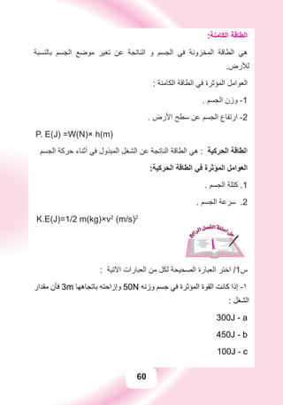60
:‫ﺍﻟﻜﺎﻣﻨﺔ‬ ‫ﺍﻟﻄﺎﻗﺔ‬
‫ﺑﺎﻟﻨﺴﺒﺔ‬ ‫ﺍﻟﺠﺴﻢ‬ ‫ﻣﻮﺿﻊ‬ ‫ﺗﻐﻴﺮ‬ ‫ﻋﻦ‬ ‫ﺍﻟﻨﺎﺗﺠﺔ‬ ‫ﻭ‬ ‫ﺍﻟﺠﺴﻢ‬ ‫ﻓﻲ‬ ‫ﺍﻟﻤﺨﺰﻭﻧﺔ‬ ‫ﺍﻟﻄﺎﻗﺔ‬ ‫ﻫﻲ‬
.‫ﻟﻸﺭﺽ‬
: ‫ﺍﻟﻜﺎﻣﻨﺔ‬ ‫ﺍﻟﻄﺎﻗﺔ‬ ‫ﻓﻲ‬ ‫ﺍﻟﻤﺆﺛﺮﺓ‬ ‫ﺍﻟﻌﻮﺍﻣﻞ‬
. ‫ﺍﻟﺠﺴﻢ‬ ‫ﻭﺯﻥ‬ -1
. ‫ﺍﻷﺭﺽ‬ ‫ﺳﻄﺢ‬ ‫ﻋﻦ‬ ‫ﺍﻟﺠﺴﻢ‬ ‫ﺍﺭﺗﻔﺎﻉ‬ -2
P. E(J) =W(N)× h(m)
‫ﺍﻟﺠﺴﻢ‬ ‫ﺣﺮﻛﺔ‬ ‫ﺃﺛﻨﺎء‬ ‫ﻓﻲ‬ ‫ﺍﻟﻤﺒﺬﻭﻝ‬ ‫ﺍﻟﺸﻐﻞ‬ ‫ﻋﻦ‬ ‫ﺍﻟﻨﺎﺗﺠﺔ‬ ‫ﺍﻟﻄﺎﻗﺔ‬ ‫ﻫﻲ‬ : ‫ﺍﻟﺤﺮﻛﻴﺔ‬ ‫ﺍﻟﻄﺎﻗﺔ‬
:‫ﺍﻟﺤﺮﻛﻴﺔ‬ ‫ﺍﻟﻄﺎﻗﺔ‬ ‫ﻓﻲ‬ ‫ﺍﻟﻤﺆﺛﺮﺓ‬ ‫ﺍﻟﻌﻮﺍﻣﻞ‬
. ‫ﺍﻟﺠﺴﻢ‬ ‫ﻛﺘﻠﺔ‬ .1
. ‫ﺍﻟﺠﺴﻢ‬ ‫ﺳﺮﻋﺔ‬ .2
K.E(J)=1/2 m(kg)×v2
(m/s)2
: ‫ﺍﻵﺗﻴﺔ‬ ‫ﺍﻟﻌﺒﺎﺭﺍﺕ‬ ‫ﻣﻦ‬ ‫ﻟﻜﻞ‬ ‫ﺍﻟﺼﺤﻴﺤﺔ‬ ‫ﺍﻟﻌﺒﺎﺭﺓ‬ ‫ﺍﺧﺘﺮ‬ /1‫ﺱ‬
‫ﻣﻘﺪﺍﺭ‬ ‫ﻓﺄﻥ‬ 3m ‫ﺑﺎﺗﺠﺎﻫﻬﺎ‬ ‫ﻭﺇﺯﺍﺣﺘﻪ‬ 50N ‫ﻭﺯﻧﻪ‬ ‫ﺟﺴﻢ‬ ‫ﻓﻲ‬ ‫ﺍﻟﻤﺆﺛﺮﺓ‬ ‫ﺍﻟﻘﻮﺓ‬ ‫ﻛﺎﻧﺖ‬ ‫ﺇﺫﺍ‬ -١
: ‫ﺍﻟﺸﻐﻞ‬
300J - a
450J - b
100J - c
 