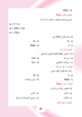 61
150J - d
150J - d /‫ﺍﻟﺠﻮﺍﺏ‬
‫ﺍﻻﺯﺍﺣﺔ‬ × ‫ﺍﻟﻘﻮﺓ‬ = ‫/ﺍﻟﺸﻐﻞ‬ ‫ﺍﻟﺤﻞ‬ ‫ﻟﺘﻮﺿﻴﺢ‬
w = F × d
w = 50N × 3m
w = 150J
: ‫ﻫﻲ‬ ‫ﺍﻟﻄﺎﻗﺔ‬ ‫ﻗﻴﺎﺱ‬ ‫ﻭﺣﺪﺓ‬ -2
N - b m - a
Watt - d J - c
J - c /‫ﺍﻟﺠﻮﺍﺏ‬
: ‫ﺗﻐﻴﺮ‬ ‫ﺇﺫﺍ‬ ‫ﻟﻠﺠﺴﻢ‬ ‫ﺍﻟﻜﺎﻣﻨﺔ‬ ‫ﺍﻟﻄﺎﻗﺔ‬ ‫ﺗﺘﻐﻴﺮ‬ ‫ﻻ‬ -3
‫ﻛﺘﻠﺘﻪ‬ - b ‫ﺳﺮﻋﺘﻪ‬ - a
‫ﺷﻜﻠﻪ‬ - d ‫ﺍﻟﺸﺎﻗﻮﻟﻲ‬ ‫ﺍﺭﺗﻔﺎﻋﻪ‬ - c
‫ﺳﺮﻋﺘﻪ‬ -a / ‫ﺍﻟﺠﻮﺍﺏ‬
: ‫ﻫﻲ‬ ‫ﺍﻟﻘﺪﺭﺓ‬ ‫ﻗﻴﺎﺱ‬ ‫ﻭﺣﺪﺓ‬ -4
N - b J - a
‫ﻭﺣﺪﺍﺕ‬ ‫ﺑﺪﻭﻥ‬ - d Watt - c
Watt - c / ‫ﺍﻟﺠﻮﺍﺏ‬
: ‫ﺍﻟﻨﻮﻉ‬ ‫ﻣﻦ‬ ‫ﻋﺘﻠﺔ‬ ‫ﺍﻟﻤﻘﺺ‬ -5
‫ﺍﻟﺜﺎﻧﻲ‬ - b ‫ﺍﻷﻭﻝ‬ - a
‫ﺍﻟﺴﺎﺑﻘﺔ‬ ‫ﺍﻻﺣﺘﻤﺎﻻﺕ‬ ‫ﺟﻤﻴﻊ‬ - d ‫ﺍﻟﺜﺎﻟﺚ‬ - c
‫ﺍﻷﻭﻝ‬ -a / ‫ﺍﻟﺠﻮﺍﺏ‬
 