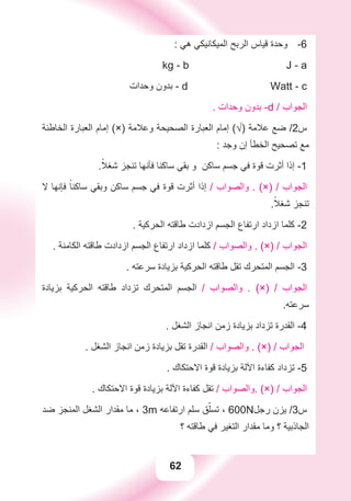 62
: ‫ﻫﻲ‬ ‫ﺍﻟﻤﻴﻜﺎﻧﻴﻜﻲ‬ ‫ﺍﻟﺮﺑﺢ‬ ‫ﻗﻴﺎﺱ‬ ‫ﻭﺣﺪﺓ‬ -6
kg - b J - a
‫ﻭﺣﺪﺍﺕ‬ ‫ﺑﺪﻭﻥ‬ - d Watt - c
. ‫ﻭﺣﺪﺍﺕ‬ ‫ﺑﺪﻭﻥ‬ -d / ‫ﺍﻟﺠﻮﺍﺏ‬
‫ﺍﻟﺨﺎﻃﺌﺔ‬ ‫ﺍﻟﻌﺒﺎﺭﺓ‬ ‫ﺇﻣﺎﻡ‬ (×) ‫ﻭﻋﻼﻣﺔ‬ ‫ﺍﻟﺼﺤﻴﺤﺔ‬ ‫ﺍﻟﻌﺒﺎﺭﺓ‬ ‫ﺇﻣﺎﻡ‬ (√) ‫ﻋﻼﻣﺔ‬ ‫ﺿﻊ‬ /2‫ﺱ‬
: ‫ﻭﺟﺪ‬ ‫ﺇﻥ‬ ‫ﺍﻟﺨﻄﺄ‬ ‫ﺗﺼﺤﻴﺢ‬ ‫ﻣﻊ‬
.ً‫ﺷﻐﻼ‬ ‫ﺗﻨﺠﺰ‬ ‫ﻓﺄﻧﻬﺎ‬ ‫ﺳﺎﻛﻨﺎ‬ ‫ﺑﻘﻲ‬ ‫ﻭ‬ ‫ﺳﺎﻛﻦ‬ ‫ﺟﺴﻢ‬ ‫ﻓﻲ‬ ‫ﻗﻮﺓ‬ ‫ﺃﺛﺮﺕ‬ ‫ﺇﺫﺍ‬ -1
‫ﻻ‬ ‫ﻓﺈﻧﻬﺎ‬ ً‫ﺳﺎﻛﻨﺎ‬ ‫ﻭﺑﻘﻲ‬ ‫ﺳﺎﻛﻦ‬ ‫ﺟﺴﻢ‬ ‫ﻓﻲ‬ ‫ﻗﻮﺓ‬ ‫ﺃﺛﺮﺕ‬ ‫ﺇﺫﺍ‬ / ‫ﻭﺍﻟﺼﻮﺍﺏ‬ . (×) / ‫ﺍﻟﺠﻮﺍﺏ‬
.ً‫ﺷﻐﻼ‬ ‫ﺗﻨﺠﺰ‬
. ‫ﺍﻟﺤﺮﻛﻴﺔ‬ ‫ﻃﺎﻗﺘﻪ‬ ‫ﺍﺯﺩﺍﺩﺕ‬ ‫ﺍﻟﺠﺴﻢ‬ ‫ﺍﺭﺗﻔﺎﻉ‬ ‫ﺍﺯﺩﺍﺩ‬ ‫ﻛﻠﻤﺎ‬ -2
. ‫ﺍﻟﻜﺎﻣﻨﺔ‬ ‫ﻃﺎﻗﺘﻪ‬ ‫ﺍﺯﺩﺍﺩﺕ‬ ‫ﺍﻟﺠﺴﻢ‬ ‫ﺍﺭﺗﻔﺎﻉ‬ ‫ﺍﺯﺩﺍﺩ‬ ‫ﻛﻠﻤﺎ‬ / ‫ﻭﺍﻟﺼﻮﺍﺏ‬ . (×) / ‫ﺍﻟﺠﻮﺍﺏ‬
. ‫ﺳﺮﻋﺘﻪ‬ ‫ﺑﺰﻳﺎﺩﺓ‬ ‫ﺍﻟﺤﺮﻛﻴﺔ‬ ‫ﻃﺎﻗﺘﻪ‬ ‫ﺗﻘﻞ‬ ‫ﺍﻟﻤﺘﺤﺮﻙ‬ ‫ﺍﻟﺠﺴﻢ‬ -3
‫ﺑﺰﻳﺎﺩﺓ‬ ‫ﺍﻟﺤﺮﻛﻴﺔ‬ ‫ﻃﺎﻗﺘﻪ‬ ‫ﺗﺰﺩﺍﺩ‬ ‫ﺍﻟﻤﺘﺤﺮﻙ‬ ‫ﺍﻟﺠﺴﻢ‬ / ‫ﻭﺍﻟﺼﻮﺍﺏ‬ . (×) / ‫ﺍﻟﺠﻮﺍﺏ‬
.‫ﺳﺮﻋﺘﻪ‬
. ‫ﺍﻟﺸﻐﻞ‬ ‫ﺍﻧﺠﺎﺯ‬ ‫ﺯﻣﻦ‬ ‫ﺑﺰﻳﺎﺩﺓ‬ ‫ﺗﺰﺩﺍﺩ‬ ‫ﺍﻟﻘﺪﺭﺓ‬ -4
. ‫ﺍﻟﺸﻐﻞ‬ ‫ﺍﻧﺠﺎﺯ‬ ‫ﺯﻣﻦ‬ ‫ﺑﺰﻳﺎﺩﺓ‬ ‫ﺗﻘﻞ‬ ‫ﺍﻟﻘﺪﺭﺓ‬ / ‫ﻭﺍﻟﺼﻮﺍﺏ‬ . (×) / ‫ﺍﻟﺠﻮﺍﺏ‬
. ‫ﺍﻻﺣﺘﻜﺎﻙ‬ ‫ﻗﻮﺓ‬ ‫ﺑﺰﻳﺎﺩﺓ‬ ‫ﺍﻵﻟﺔ‬ ‫ﻛﻔﺎءﺓ‬ ‫ﺗﺰﺩﺍﺩ‬ -5
. ‫ﺍﻻﺣﺘﻜﺎﻙ‬ ‫ﻗﻮﺓ‬ ‫ﺑﺰﻳﺎﺩﺓ‬ ‫ﺍﻵﻟﺔ‬ ‫ﻛﻔﺎءﺓ‬ ‫ﺗﻘﻞ‬ / ‫.ﻭﺍﻟﺼﻮﺍﺏ‬ (×) / ‫ﺍﻟﺠﻮﺍﺏ‬
‫ﺿﺪ‬ ‫ﺍﻟﻤﻨﺠﺰ‬ ‫ﺍﻟﺸﻐﻞ‬ ‫ﻣﻘﺪﺍﺭ‬ ‫ﻣﺎ‬ ، 3m ‫ﺍﺭﺗﻔﺎﻋﻪ‬ ‫ﺳﻠﻢ‬ ‫ﻖ‬ّ‫ﺗﺴﻠ‬ ، 600N‫ﺭﺟﻞ‬ ‫ﻳﺰﻥ‬ /3‫ﺱ‬
‫؟‬ ‫ﻃﺎﻗﺘﻪ‬ ‫ﻓﻲ‬ ‫ﺍﻟﺘﻐﻴﺮ‬ ‫ﻣﻘﺪﺍﺭ‬ ‫ﻭﻣﺎ‬ ‫؟‬ ‫ﺍﻟﺠﺎﺫﺑﻴﺔ‬
 
