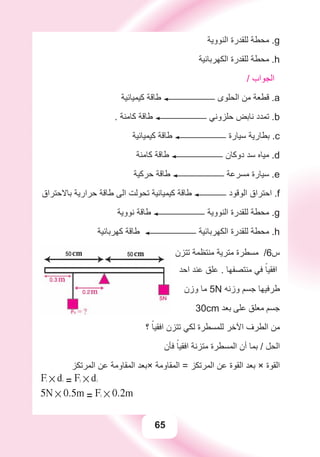 65
‫ﺍﻟﻨﻮﻭﻳﺔ‬ ‫ﻟﻠﻘﺪﺭﺓ‬ ‫ﻣﺤﻄﺔ‬ .g
‫ﺍﻟﻜﻬﺮﺑﺎﺋﻴﺔ‬ ‫ﻟﻠﻘﺪﺭﺓ‬ ‫ﻣﺤﻄﺔ‬ .h
/ ‫ﺍﻟﺠﻮﺍﺏ‬
‫ﻛﻴﻤﻴﺎﺋﻴﺔ‬ ‫ﻃﺎﻗﺔ‬ ‫ﺍﻟﺤﻠﻮﻯ‬ ‫ﻣﻦ‬ ‫ﻗﻄﻌﺔ‬ .a
. ‫ﻛﺎﻣﻨﺔ‬ ‫ﻃﺎﻗﺔ‬ ‫ﺣﻠﺰﻭﻧﻲ‬ ‫ﻧﺎﺑﺾ‬ ‫ﺗﻤﺪﺩ‬ .b
‫ﻛﻴﻤﻴﺎﺋﻴﺔ‬ ‫ﻃﺎﻗﺔ‬ ‫ﺳﻴﺎﺭﺓ‬ ‫ﺑﻄﺎﺭﻳﺔ‬ .c
‫ﻛﺎﻣﻨﺔ‬ ‫ﻃﺎﻗﺔ‬ ‫ﺩﻭﻛﺎﻥ‬ ‫ﺳﺪ‬ ‫ﻣﻴﺎﻩ‬ .d
‫ﺣﺮﻛﻴﺔ‬ ‫ﻃﺎﻗﺔ‬ ‫ﻣﺴﺮﻋﺔ‬ ‫ﺳﻴﺎﺭﺓ‬ .e
‫ﺑﺎﻻﺣﺘﺮﺍﻕ‬ ‫ﺣﺮﺍﺭﻳﺔ‬ ‫ﻃﺎﻗﺔ‬ ‫ﺍﻟﻰ‬ ‫ﺗﺤﻮﻟﺖ‬ ‫ﻛﻴﻤﻴﺎﺋﻴﺔ‬ ‫ﻃﺎﻗﺔ‬ ‫ﺍﻟﻮﻗﻮﺩ‬ ‫ﺍﺣﺘﺮﺍﻕ‬ .f
‫ﻧﻮﻭﻳﺔ‬ ‫ﻃﺎﻗﺔ‬ ‫ﺍﻟﻨﻮﻭﻳﺔ‬ ‫ﻟﻠﻘﺪﺭﺓ‬ ‫ﻣﺤﻄﺔ‬ .g
‫ﻛﻬﺮﺑﺎﺋﻴﺔ‬ ‫ﻃﺎﻗﺔ‬ ‫ﺍﻟﻜﻬﺮﺑﺎﺋﻴﺔ‬ ‫ﻟﻠﻘﺪﺭﺓ‬ ‫ﻣﺤﻄﺔ‬ .h
‫ﺗﺘﺰﻥ‬ ‫ﻣﻨﺘﻈﻤﺔ‬ ‫ﻣﺘﺮﻳﺔ‬ ‫ﻣﺴﻄﺮﺓ‬ /6‫ﺱ‬
‫ﺍﺣﺪ‬ ‫ﻋﻨﺪ‬ ‫ﻋﻠﻖ‬ . ‫ﻣﻨﺘﺼﻔﻬﺎ‬ ‫ﻓﻲ‬ ً‫ﺍﻓﻘﻴﺎ‬
‫ﻭﺯﻥ‬ ‫ﻣﺎ‬ 5N ‫ﻭﺯﻧﻪ‬ ‫ﺟﺴﻢ‬ ‫ﻃﺮﻓﻴﻬﺎ‬
30cm ‫ﺑﻌﺪ‬ ‫ﻋﻠﻰ‬ ‫ﻣﻌﻠﻖ‬ ‫ﺟﺴﻢ‬
‫؟‬ ً‫ﺍﻓﻘﻴﺎ‬ ‫ﺗﺘﺰﻥ‬ ‫ﻟﻜﻲ‬ ‫ﻟﻠﻤﺴﻄﺮﺓ‬ ‫ﺍﻵﺧﺮ‬ ‫ﺍﻟﻄﺮﻑ‬ ‫ﻣﻦ‬
‫ﻓﺄﻥ‬ ً‫ﺍﻓﻘﻴﺎ‬ ‫ﻣﺘﺰﻧﺔ‬ ‫ﺍﻟﻤﺴﻄﺮﺓ‬ ‫ﺃﻥ‬ ‫ﺑﻤﺎ‬ / ‫ﺍﻟﺤﻞ‬
‫ﺍﻟﻤﺮﺗﻜﺰ‬ ‫ﻋﻦ‬ ‫ﺍﻟﻤﻘﺎﻭﻣﺔ‬ ‫×ﺑﻌﺪ‬ ‫ﺍﻟﻤﻘﺎﻭﻣﺔ‬ = ‫ﺍﻟﻤﺮﺗﻜﺰ‬ ‫ﻋﻦ‬ ‫ﺍﻟﻘﻮﺓ‬ ‫ﺑﻌﺪ‬ × ‫ﺍﻟﻘﻮﺓ‬
F1 # d1
= F2 # d2
5N # 0.5m = F2 # 0.2m
 