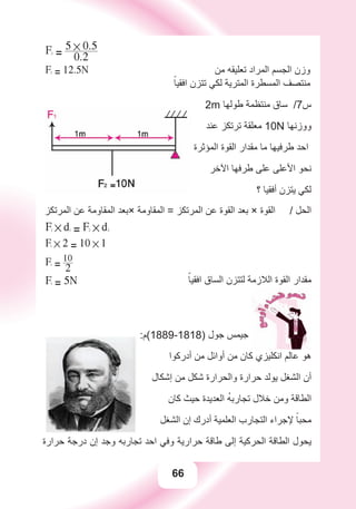 66
F2
= 0.2
5 # 0.5
‫ﻣﻦ‬ ‫ﺗﻌﻠﻴﻘﻪ‬ ‫ﺍﻟﻤﺮﺍﺩ‬ ‫ﺍﻟﺠﺴﻢ‬ ‫ﻭﺯﻥ‬F2
= 12.5N
ً‫ﺍﻓﻘﻴﺎ‬ ‫ﺗﺘﺰﻥ‬ ‫ﻟﻜﻲ‬ ‫ﺍﻟﻤﺘﺮﻳﺔ‬ ‫ﺍﻟﻤﺴﻄﺮﺓ‬ ‫ﻣﻨﺘﺼﻒ‬
2m ‫ﻃﻮﻟﻬﺎ‬ ‫ﻣﻨﺘﻈﻤﺔ‬ ‫ﺳﺎﻕ‬ /7‫ﺱ‬
‫ﻋﻨﺪ‬ ‫ﺗﺮﺗﻜﺰ‬ ‫ﻣﻌﻠﻘﺔ‬ 10N ‫ﻭﻭﺯﻧﻬﺎ‬
‫ﺍﻟﻤﺆﺛﺮﺓ‬ ‫ﺍﻟﻘﻮﺓ‬ ‫ﻣﻘﺪﺍﺭ‬ ‫ﻣﺎ‬ ‫ﻃﺮﻓﻴﻬﺎ‬ ‫ﺍﺣﺪ‬
‫ﺍﻵﺧﺮ‬ ‫ﻃﺮﻓﻬﺎ‬ ‫ﻋﻠﻰ‬ ‫ﺍﻷﻋﻠﻰ‬ ‫ﻧﺤﻮ‬
‫؟‬ ‫ﺃﻓﻘﻴﺎ‬ ‫ﻳﺘﺰﻥ‬ ‫ﻟﻜﻲ‬
‫ﺍﻟﻤﺮﺗﻜﺰ‬ ‫ﻋﻦ‬ ‫ﺍﻟﻤﻘﺎﻭﻣﺔ‬ ‫×ﺑﻌﺪ‬ ‫ﺍﻟﻤﻘﺎﻭﻣﺔ‬ = ‫ﺍﻟﻤﺮﺗﻜﺰ‬ ‫ﻋﻦ‬ ‫ﺍﻟﻘﻮﺓ‬ ‫ﺑﻌﺪ‬ × ‫ﺍﻟﻘﻮﺓ‬ / ‫ﺍﻟﺤﻞ‬
F1 # d1
= F2 # d2
F1 # 2 = 10 # 1
F1
= 2
10
F1
= 5N ًً‫ﺍﻓﻘﻴﺎ‬ ‫ﺍﻟﺴﺎﻕ‬ ‫ﻟﺘﺘﺰﻥ‬ ‫ﺍﻟﻼﺯﻣﺔ‬ ‫ﺍﻟﻘﻮﺓ‬ ‫ﻣﻘﺪﺍﺭ‬
:‫)8181-9881(ﻡ‬ ‫ﺟﻮﻝ‬ ‫ﺟﻴﻤﺲ‬
‫ﺃﺩﺭﻛﻮﺍ‬ ‫ﻣﻦ‬ ‫ﺃﻭﺍﺋﻞ‬ ‫ﻣﻦ‬ ‫ﻛﺎﻥ‬ ‫ﺍﻧﻜﻠﻴﺰﻱ‬ ‫ﻋﺎﻟﻢ‬ ‫ﻫﻮ‬
‫ﺇﺷﻜﺎﻝ‬ ‫ﻣﻦ‬ ‫ﺷﻜﻞ‬ ‫ﻭﺍﻟﺤﺮﺍﺭﺓ‬ ‫ﺣﺮﺍﺭﺓ‬ ‫ﻳﻮﻟﺪ‬ ‫ﺍﻟﺸﻐﻞ‬ ‫ﺃﻥ‬
‫ﻛﺎﻥ‬ ‫ﺣﻴﺚ‬ ‫ﺍﻟﻌﺪﻳﺪﺓ‬ ُ‫ﻪ‬‫ﺗﺠﺎﺭﺑ‬ ‫ﺧﻼﻝ‬ ‫ﻭﻣﻦ‬ ‫ﺍﻟﻄﺎﻗﺔ‬
‫ﺍﻟﺸﻐﻞ‬ ‫ﺇﻥ‬ ‫ﺃﺩﺭﻙ‬ ‫ﺍﻟﻌﻠﻤﻴﺔ‬ ‫ﺍﻟﺘﺠﺎﺭﺏ‬ ‫ﻹﺟﺮﺍء‬ ً‫ﻣﺤﺒﺎ‬
‫ﺣﺮﺍﺭﺓ‬ ‫ﺩﺭﺟﺔ‬ ‫ﺇﻥ‬ ‫ﻭﺟﺪ‬ ‫ﺗﺠﺎﺭﺑﻪ‬ ‫ﺍﺣﺪ‬ ‫ﻭﻓﻲ‬ ‫ﺣﺮﺍﺭﻳﺔ‬ ‫ﻃﺎﻗﺔ‬ ‫ﺇﻟﻰ‬ ‫ﺍﻟﺤﺮﻛﻴﺔ‬ ‫ﺍﻟﻄﺎﻗﺔ‬ ‫ﻳﺤﻮﻝ‬
 