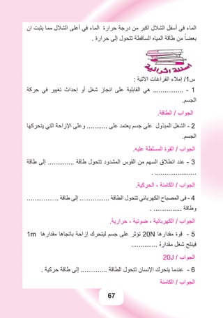 67
‫ﺍﻥ‬ ‫ﻳﺜﺒﺖ‬ ‫ﻣﻤﺎ‬ ‫ﺍﻟﺸﻼﻝ‬ ‫ﺃﻋﻠﻰ‬ ‫ﻓﻲ‬ ‫ﺍﻟﻤﺎء‬ ‫ﺣﺮﺍﺭﺓ‬ ‫ﺩﺭﺟﺔ‬ ‫ﻣﻦ‬ ‫ﺍﻛﺒﺮ‬ ‫ﺍﻟﺸﻼﻝ‬ ‫ﺃﺳﻔﻞ‬ ‫ﻓﻲ‬ ‫ﺍﻟﻤﺎء‬
. ‫ﺣﺮﺍﺭﺓ‬ ‫ﺇﻟﻰ‬ ‫ﺗﺘﺤﻮﻝ‬ ‫ﺍﻟﺴﺎﻗﻄﺔ‬ ‫ﺍﻟﻤﻴﺎﻩ‬ ‫ﻃﺎﻗﺔ‬ ‫ﻣﻦ‬ ً‫ﺑﻌﻀﺎ‬
: ‫ﺍﻵﺗﻴﺔ‬ ‫ﺍﻟﻔﺮﺍﻏﺎﺕ‬ ‫ﺇﻣﻼء‬ /1‫ﺱ‬
‫ﺣﺮﻛﺔ‬ ‫ﻓﻲ‬ ‫ﺗﻐﻴﻴﺮ‬ ‫ﺇﺣﺪﺍﺙ‬ ‫ﺃﻭ‬ ‫ﺷﻐﻞ‬ ‫ﺍﻧﺠﺎﺯ‬ ‫ﻋﻠﻰ‬ ‫ﺍﻟﻘﺎﺑﻠﻴﺔ‬ ‫ﻫﻲ‬ ................ - 1
.‫ﺍﻟﺠﺴﻢ‬
.‫ﺍﻟﻄﺎﻗﺔ‬ / ‫ﺍﻟﺠﻮﺍﺏ‬
‫ﻳﺘﺤﺮﻛﻬﺎ‬ ‫ﺍﻟﺘﻲ‬ ‫ﺍﻹﺯﺍﺣﺔ‬ ‫ﻭﻋﻠﻰ‬ ........... ‫ﻋﻠﻰ‬ ‫ﻳﻌﺘﻤﺪ‬ ‫ﺟﺴﻢ‬ ‫ﻋﻠﻰ‬ ‫ﺍﻟﻤﺒﺬﻭﻝ‬ ‫ﺍﻟﺸﻐﻞ‬ - 2
.‫ﺍﻟﺠﺴﻢ‬
.‫ﻋﻠﻴﻪ‬ ‫ﺍﻟﻤﺴﻠﻄﺔ‬ ‫ﺍﻟﻘﻮﺓ‬ / ‫ﺍﻟﺠﻮﺍﺏ‬
‫ﻃﺎﻗﺔ‬ ‫ﺇﻟﻰ‬ .............. ‫ﻃﺎﻗﺔ‬ ‫ﺗﺘﺤﻮﻝ‬ ‫ﺍﻟﻤﺸﺪﻭﺩ‬ ‫ﺍﻟﻘﻮﺱ‬ ‫ﻣﻦ‬ ‫ﺍﻟﺴﻬﻢ‬ ‫ﺍﻧﻄﻼﻕ‬ ‫ﻋﻨﺪ‬ - 3
. ......................
.‫ﺍﻟﺤﺮﻛﻴﺔ‬ ، ‫ﺍﻟﻜﺎﻣﻨﺔ‬ / ‫ﺍﻟﺠﻮﺍﺏ‬
................. ‫ﻃﺎﻗﺔ‬ ‫ﺇﻟﻰ‬ ................ ‫ﺍﻟﻄﺎﻗﺔ‬ ‫ﺗﺘﺤﻮﻝ‬ ‫ﺍﻟﻜﻬﺮﺑﺎﺋﻲ‬ ‫ﺍﻟﻤﺼﺒﺎﺡ‬ ‫ﻓﻰ‬ - 4
. ............... ‫ﻭﻃﺎﻗﺔ‬
.‫ﺣﺮﺍﺭﻳﺔ‬ ، ‫ﺿﻮﺋﻴﺔ‬ ، ‫ﺍﻟﻜﻬﺮﺑﺎﺋﻴﺔ‬ / ‫ﺍﻟﺠﻮﺍﺏ‬
1m ‫ﻣﻘﺪﺍﺭﻫﺎ‬ ‫ﺑﺎﺗﺠﺎﻫﺎ‬ ‫ﺇﺯﺍﺣﺔ‬ ‫ﻟﻴﺘﺤﺮﻙ‬ ‫ﺟﺴﻢ‬ ‫ﻋﻠﻰ‬ ‫ﺗﺆﺛﺮ‬ 20N ‫ﻣﻘﺪﺍﺭﻫﺎ‬ ‫ﻗﻮﺓ‬ - 5
.............. ُ‫ﻩ‬‫ﻣﻘﺪﺍﺭ‬ ‫ﺷﻐﻞ‬ ‫ﻓﻴﻨﺘﺞ‬
20J / ‫ﺍﻟﺠﻮﺍﺏ‬
. ‫ﺣﺮﻛﻴﺔ‬ ‫ﻃﺎﻗﺔ‬ ‫ﺇﻟﻰ‬ .............. ‫ﺍﻟﻄﺎﻗﺔ‬ ‫ﺗﺘﺤﻮﻝ‬ ‫ﺍﻹﻧﺴﺎﻥ‬ ‫ﻳﺘﺤﺮﻙ‬ ‫ﻋﻨﺪﻣﺎ‬ - 6
‫ﺍﻟﻜﺎﻣﻨﺔ‬ / ‫ﺍﻟﺠﻮﺍﺏ‬
 
