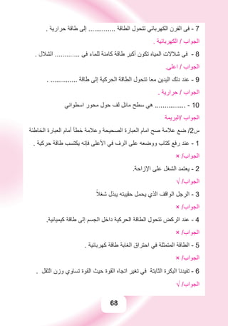 68
. ‫ﺣﺮﺍﺭﻳﺔ‬ ‫ﻃﺎﻗﺔ‬ ‫ﺇﻟﻰ‬ .............. ‫ﺍﻟﻄﺎﻗﺔ‬ ‫ﺗﺘﺤﻮﻝ‬ ‫ﺍﻟﻜﻬﺮﺑﺎﺋﻲ‬ ‫ﺍﻟﻔﺮﻥ‬ ‫ﻓﻰ‬ - 7
. ‫ﺍﻟﻜﻬﺮﺑﺎﺋﻴﺔ‬ / ‫ﺍﻟﺠﻮﺍﺏ‬
. ‫ﺍﻟﺸﻼﻝ‬ ............. ‫ﻓﻰ‬ ‫ﻟﻠﻤﺎء‬ ‫ﻛﺎﻣﻨﺔ‬ ‫ﻃﺎﻗﺔ‬ ‫ﺃﻛﺒﺮ‬ ‫ﺗﻜﻮﻥ‬ ‫ﺍﻟﻤﻴﺎﻩ‬ ‫ﺷﻼﻻﺕ‬ ‫ﻓﻰ‬ - 8
.‫ﺍﻋﻠﻰ‬ / ‫ﺍﻟﺠﻮﺍﺏ‬
. .............. ‫ﻃﺎﻗﺔ‬ ‫ﺇﻟﻰ‬ ‫ﺍﻟﺤﺮﻛﻴﺔ‬ ‫ﺍﻟﻄﺎﻗﺔ‬ ‫ﺗﺘﺤﻮﻝ‬ ‫ﻣﻌﺎ‬ ‫ﺍﻟﻴﺪﻳﻦ‬ ‫ﺩﻟﻚ‬ ‫ﻋﻨﺪ‬ - 9
. ‫ﺣﺮﺍﺭﻳﺔ‬ / ‫ﺍﻟﺠﻮﺍﺏ‬
‫ﺍﺳﻄﻮﺍﻧﻲ‬ ‫ﻣﺤﻮﺭ‬ ‫ﺣﻮﻝ‬ ‫ﻟﻒ‬ ‫ﻣﺎﺋﻞ‬ ‫ﺳﻄﺢ‬ ‫ﻫﻲ‬ ................ - 10
‫/ﺍﻟﺒﺮﻳﻤﺔ‬ ‫ﺍﻟﺠﻮﺍﺏ‬
‫ﺍﻟﺨﺎﻃﺌﺔ‬ ‫ﺍﻟﻌﺒﺎﺭﺓ‬ ‫ﺃﻣﺎﻡ‬ ‫ﺧﻄﺄ‬ ‫ﻭﻋﻼﻣﺔ‬ ‫ﺍﻟﺼﺤﻴﺤﺔ‬ ‫ﺍﻟﻌﺒﺎﺭﺓ‬ ‫ﺍﻣﺎﻡ‬ ‫ﺻﺢ‬ ‫ﻋﻼﻣﺔ‬ ‫ﺿﻊ‬ /2‫ﺱ‬
. ‫ﺣﺮﻛﻴﺔ‬ ‫ﻃﺎﻗﺔ‬ ‫ﻳﻜﺘﺴﺐ‬ ‫ﻓﺈﻧﻪ‬ ‫ﺍﻷﻋﻠﻰ‬ ‫ﻓﻲ‬ ‫ﺍﻟﺮﻑ‬ ‫ﻋﻠﻰ‬ ‫ﻭﻭﺿﻌﻪ‬ ‫ﻛﺘﺎﺏ‬ ‫ﺭﻓﻊ‬ ‫ﻋﻨﺪ‬ - 1
× /‫ﺍﻟﺠﻮﺍﺏ‬
.‫ﺍﻹﺯﺍﺣﺔ‬ ‫ﻋﻠﻰ‬ ‫ﺍﻟﺸﻐﻞ‬ ‫ﻳﻌﺘﻤﺪ‬ - 2
√ /‫ﺍﻟﺠﻮﺍﺏ‬
ً‫ﺷﻐﻼ‬ ‫ﻳﺒﺬﻝ‬ ‫ﺣﻘﻴﺒﺘﻪ‬ ‫ﻳﺤﻤﻞ‬ ‫ﺍﻟﺬﻱ‬ ‫ﺍﻟﻮﺍﻗﻒ‬ ‫ﺍﻟﺮﺟﻞ‬ - 3
× /‫ﺍﻟﺠﻮﺍﺏ‬
.‫ﻛﻴﻤﻴﺎﺋﻴﺔ‬ ‫ﻃﺎﻗﺔ‬ ‫ﺇﻟﻰ‬ ‫ﺍﻟﺠﺴﻢ‬ ‫ﺩﺍﺧﻞ‬ ‫ﺍﻟﺤﺮﻛﻴﺔ‬ ‫ﺍﻟﻄﺎﻗﺔ‬ ‫ﺗﺘﺤﻮﻝ‬ ‫ﺍﻟﺮﻛﺾ‬ ‫ﻋﻨﺪ‬ - 4
× /‫ﺍﻟﺠﻮﺍﺏ‬
. ‫ﻛﻬﺮﺑﺎﺋﻴﺔ‬ ‫ﻃﺎﻗﺔ‬ ‫ﺍﻟﻐﺎﺑﺔ‬ ‫ﺍﺣﺘﺮﺍﻕ‬ ‫ﻓﻲ‬ ‫ﺍﻟﻤﺘﻤﺜﻠﺔ‬ ‫ﺍﻟﻄﺎﻗﺔ‬ - 5
× /‫ﺍﻟﺠﻮﺍﺏ‬
. ‫ﺍﻟﺜﻘﻞ‬ ‫ﻭﺯﻥ‬ ‫ﺗﺴﺎﻭﻱ‬ ‫ﺍﻟﻘﻮﺓ‬ ‫ﺣﻴﺚ‬ ‫ﺍﻟﻘﻮﺓ‬ ‫ﺍﺗﺠﺎﻩ‬ ‫ﺗﻐﻴﺮ‬ ‫ﻓﻲ‬ ‫ﺍﻟﺜﺎﺑﺘﺔ‬ ‫ﺍﻟﺒﻜﺮﺓ‬ ‫ﺗﻔﻴﺪﻧﺎ‬ - 6
√ /‫ﺍﻟﺠﻮﺍﺏ‬
 