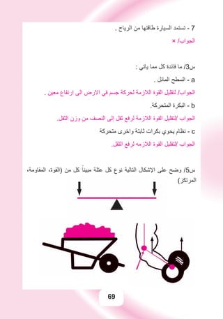 69
. ‫ﺍﻟﺮﻳﺎﺡ‬ ‫ﻣﻦ‬ ‫ﻃﺎﻗﺘﻬﺎ‬ ‫ﺍﻟﺴﻴﺎﺭﺓ‬ ‫ﺗﺴﺘﻤﺪ‬ - 7
× /‫ﺍﻟﺠﻮﺍﺏ‬
: ‫ﻳﺎﺗﻲ‬ ‫ﻣﻤﺎ‬ ‫ﻛﻞ‬ ‫ﻓﺎﺋﺪﺓ‬ ‫ﻣﺎ‬ /3‫ﺱ‬
. ‫ﺍﻟﻤﺎﺋﻞ‬ ‫ﺍﻟﺴﻄﺢ‬ - a
. ‫ﻣﻌﻴﻦ‬ ‫ﺍﺭﺗﻔﺎﻉ‬ ‫ﺍﻟﻰ‬ ‫ﺍﻻﺭﺽ‬ ‫ﻓﻲ‬ ‫ﺟﺴﻢ‬ ‫ﻟﺤﺮﻛﺔ‬ ‫ﺍﻟﻼﺯﻣﺔ‬ ‫ﺍﻟﻘﻮﺓ‬ ‫ﻟﺘﻘﻠﻴﻞ‬ /‫ﺍﻟﺠﻮﺍﺏ‬
.‫ﺍﻟﻤﺘﺤﺮﻛﺔ‬ ‫ﺍﻟﺒﻜﺮﺓ‬ - b
.‫ﺍﻟﺜﻘﻞ‬ ‫ﻭﺯﻥ‬ ‫ﻣﻦ‬ ‫ﺍﻟﻨﺼﻒ‬ ‫ﺇﻟﻰ‬ ‫ﺛﻘﻞ‬ ‫ﻟﺮﻓﻊ‬ ‫ﺍﻟﻼﺯﻣﺔ‬ ‫ﺍﻟﻘﻮﺓ‬ ‫/ﻟﺘﻘﻠﻴﻞ‬ ‫ﺍﻟﺠﻮﺍﺏ‬
‫ﻣﺘﺤﺮﻛﺔ‬ ‫ﻭﺍﺧﺮﻯ‬ ‫ﺛﺎﺑﺘﺔ‬ ‫ﺑﻜﺮﺍﺕ‬ ‫ﻳﺤﻮﻱ‬ ‫ﻧﻈﺎﻡ‬ - c
.‫ﺍﻟﺜﻘﻞ‬ ‫ﻟﺮﻓﻊ‬ ‫ﺍﻟﻼﺯﻣﻪ‬ ‫ﺍﻟﻘﻮﺓ‬ ‫/ﻟﺘﻘﻠﻴﻞ‬ ‫ﺍﻟﺠﻮﺍﺏ‬
،‫ﺍﻟﻤﻘﺎﻭﻣﺔ‬ ،‫)ﺍﻟﻘﻮﺓ‬ ‫ﻣﻦ‬ ‫ﻛﻞ‬ ً‫ﻣﺒﻴﻨﺎ‬ ‫ﻋﺘﻠﺔ‬ ‫ﻛﻞ‬ ‫ﻧﻮﻉ‬ ‫ﺍﻟﺘﺎﻟﻴﺔ‬ ‫ﺍﻹﺷﻜﺎﻝ‬ ‫ﻋﻠﻰ‬ ‫ﻭﺿﺢ‬ /5‫ﺱ‬
(‫ﺍﻟﻤﺮﺗﻜﺰ‬
 