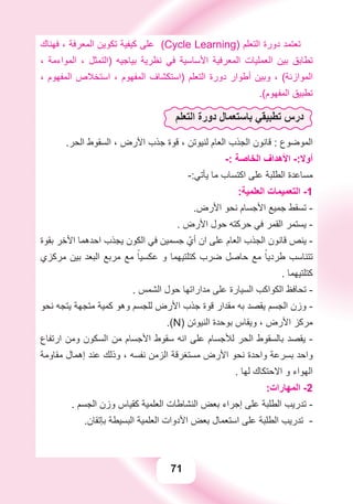 71
‫ﻓﻬﻨﺎﻙ‬ ، ‫ﺍﻟﻤﻌﺮﻓﺔ‬ ‫ﺗﻜﻮﻳﻦ‬ ‫ﻛﻴﻔﻴﺔ‬ ‫ﻋﻠﻰ‬ (Cycle Learning) ‫ﺍﻟﺘﻌﻠﻢ‬ ‫ﺩﻭﺭﺓ‬ ‫ﺗﻌﺘﻤﺪ‬
، ‫ﺍﻟﻤﻮﺍءﻣﺔ‬ ، ‫)ﺍﻟﺘﻤﺜﻞ‬ ‫ﺑﻴﺎﺟﻴﻪ‬ ‫ﻧﻈﺮﻳﺔ‬ ‫ﻓﻲ‬ ‫ﺍﻷﺳﺎﺳﻴﺔ‬ ‫ﺍﻟﻤﻌﺮﻓﻴﺔ‬ ‫ﺍﻟﻌﻤﻠﻴﺎﺕ‬ ‫ﺑﻴﻦ‬ ‫ﺗﻄﺎﺑﻖ‬
، ‫ﺍﻟﻤﻔﻬﻮﻡ‬ ‫ﺍﺳﺘﺨﻼﺹ‬ ، ‫ﺍﻟﻤﻔﻬﻮﻡ‬ ‫)ﺍﺳﺘﻜﺸﺎﻑ‬ ‫ﺍﻟﺘﻌﻠﻢ‬ ‫ﺩﻭﺭﺓ‬ ‫ﺃﻃﻮﺍﺭ‬ ‫ﻭﺑﻴﻦ‬ ، (‫ﺍﻟﻤﻮﺍﺯﻧﺔ‬
.(‫ﺍﻟﻤﻔﻬﻮﻡ‬ ‫ﺗﻄﺒﻴﻖ‬
‫ﺍﻟﺘﻌﻠﻢ‬ ‫ﺩﻭﺭﺓ‬ ‫ﺑﺎﺳﺘﻌﻤﺎﻝ‬ ‫ﺗﻄﺒﻴﻘﻲ‬ ‫ﺩﺭﺱ‬
.‫ﺍﻟﺤﺮ‬ ‫ﺍﻟﺴﻘﻮﻁ‬ ، ‫ﺍﻷﺭﺽ‬ ‫ﺟﺬﺏ‬ ‫ﻗﻮﺓ‬ ، ‫ﻟﻨﻴﻮﺗﻦ‬ ‫ﺍﻟﻌﺎﻡ‬ ‫ﺍﻟﺠﺬﺏ‬ ‫ﻗﺎﻧﻮﻥ‬ : ‫ﺍﻟﻤﻮﺿﻮﻉ‬
-: ‫ﺍﻟﺨﺎﺻﺔ‬ ‫ﺍﻷﻫﺪﺍﻑ‬ -:‫ﺃﻭﻻ‬
-:‫ﻳﺄﺗﻲ‬ ‫ﻣﺎ‬ ‫ﺍﻛﺘﺴﺎﺏ‬ ‫ﻋﻠﻰ‬ ‫ﺍﻟﻄﻠﺒﺔ‬ ‫ﻣﺴﺎﻋﺪﺓ‬
:‫ﺍﻟﻌﻠﻤﻴﺔ‬ ‫ﺍﻟﺘﻌﻤﻴﻤﺎﺕ‬ -1
.‫ﺍﻷﺭﺽ‬ ‫ﻧﺤﻮ‬ ‫ﺍﻷﺟﺴﺎﻡ‬ ‫ﺟﻤﻴﻊ‬ ‫ﺗﺴﻘﻂ‬ -
. ‫ﺍﻷﺭﺽ‬ ‫ﺣﻮﻝ‬ ‫ﺣﺮﻛﺘﻪ‬ ‫ﻓﻲ‬ ‫ﺍﻟﻘﻤﺮ‬ ‫ﻳﺴﺘﻤﺮ‬ -
‫ﺑﻘﻮﺓ‬ ‫ﺍﻷﺧﺮ‬ ‫ﺍﺣﺪﻫﻤﺎ‬ ‫ﻳﺠﺬﺏ‬ ‫ﺍﻟﻜﻮﻥ‬ ‫ﻓﻲ‬ ‫ﺟﺴﻤﻴﻦ‬ ّ‫ﺃﻱ‬ ‫ﺍﻥ‬ ‫ﻋﻠﻰ‬ ‫ﺍﻟﻌﺎﻡ‬ ‫ﺍﻟﺠﺬﺏ‬ ‫ﻗﺎﻧﻮﻥ‬ ‫ﻳﻨﺺ‬ -
‫ﻣﺮﻛﺰﻱ‬ ‫ﺑﻴﻦ‬ ‫ﺍﻟﺒﻌﺪ‬ ‫ﻣﺮﺑﻊ‬ ‫ﻣﻊ‬ ً‫ﻋﻜﺴﻴﺎ‬ ‫ﻭ‬ ‫ﻛﺘﻠﺘﻴﻬﻤﺎ‬ ‫ﺿﺮﺏ‬ ‫ﺣﺎﺻﻞ‬ ‫ﻣﻊ‬ ً‫ﻃﺮﺩﻳﺎ‬ ‫ﺗﺘﻨﺎﺳﺐ‬
. ‫ﻛﺘﻠﺘﻴﻬﻤﺎ‬
. ‫ﺍﻟﺸﻤﺲ‬ ‫ﺣﻮﻝ‬ ‫ﻣﺪﺍﺭﺍﺗﻬﺎ‬ ‫ﻋﻠﻰ‬ ‫ﺍﻟﺴﻴﺎﺭﺓ‬ ‫ﺍﻟﻜﻮﺍﻛﺐ‬ ‫ﺗﺤﺎﻓﻆ‬ -
‫ﻧﺤﻮ‬ ‫ﻳﺘﺠﻪ‬ ‫ﻣﺘﺠﻬﺔ‬ ‫ﻛﻤﻴﺔ‬ ‫ﻭﻫﻮ‬ ‫ﻟﻠﺠﺴﻢ‬ ‫ﺍﻷﺭﺽ‬ ‫ﺟﺬﺏ‬ ‫ﻗﻮﺓ‬ ‫ﻣﻘﺪﺍﺭ‬ ‫ﺑﻪ‬ ‫ﻳﻘﺼﺪ‬ ‫ﺍﻟﺠﺴﻢ‬ ‫ﻭﺯﻥ‬ -
.(N) ‫ﺍﻟﻨﻴﻮﺗﻦ‬ ‫ﺑﻮﺣﺪﺓ‬ ‫ﻭﻳﻘﺎﺱ‬ ، ‫ﺍﻷﺭﺽ‬ ‫ﻣﺮﻛﺰ‬
‫ﺍﺭﺗﻔﺎﻉ‬ ‫ﻭﻣﻦ‬ ‫ﺍﻟﺴﻜﻮﻥ‬ ‫ﻣﻦ‬ ‫ﺍﻷﺟﺴﺎﻡ‬ ‫ﺳﻘﻮﻁ‬ ‫ﺍﻧﻪ‬ ‫ﻋﻠﻰ‬ ‫ﻟﻸﺟﺴﺎﻡ‬ ‫ﺍﻟﺤﺮ‬ ‫ﺑﺎﻟﺴﻘﻮﻁ‬ ‫ﻳﻘﺼﺪ‬ -
‫ﻣﻘﺎﻭﻣﺔ‬ ‫ﺇﻫﻤﺎﻝ‬ ‫ﻋﻨﺪ‬ ‫ﻭﺫﻟﻚ‬ ، ‫ﻧﻔﺴﻪ‬ ‫ﺍﻟﺰﻣﻦ‬ ‫ﻣﺴﺘﻐﺮﻗﺔ‬ ‫ﺍﻷﺭﺽ‬ ‫ﻧﺤﻮ‬ ‫ﻭﺍﺣﺪﺓ‬ ‫ﺑﺴﺮﻋﺔ‬ ‫ﻭﺍﺣﺪ‬
. ‫ﻟﻬﺎ‬ ‫ﺍﻻﺣﺘﻜﺎﻙ‬ ‫ﻭ‬ ‫ﺍﻟﻬﻮﺍء‬
:‫ﺍﻟﻤﻬﺎﺭﺍﺕ‬ -2
. ‫ﺍﻟﺠﺴﻢ‬ ‫ﻭﺯﻥ‬ ‫ﻛﻘﻴﺎﺱ‬ ‫ﺍﻟﻌﻠﻤﻴﺔ‬ ‫ﺍﻟﻨﺸﺎﻃﺎﺕ‬ ‫ﺑﻌﺾ‬ ‫ﺇﺟﺮﺍء‬ ‫ﻋﻠﻰ‬ ‫ﺍﻟﻄﻠﺒﺔ‬ ‫ﺗﺪﺭﻳﺐ‬ -
.‫ﺑﺈﺗﻘﺎﻥ‬ ‫ﺍﻟﺒﺴﻴﻄﺔ‬ ‫ﺍﻟﻌﻠﻤﻴﺔ‬ ‫ﺍﻷﺩﻭﺍﺕ‬ ‫ﺑﻌﺾ‬ ‫ﺍﺳﺘﻌﻤﺎﻝ‬ ‫ﻋﻠﻰ‬ ‫ﺍﻟﻄﻠﺒﺔ‬ ‫ﺗﺪﺭﻳﺐ‬ -
 