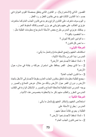 73
‫ﻓﻲ‬ ‫ﺍﻟﻤﺆﺛﺮﺓ‬ ‫ﺍﻟﻘﻮﻯ‬ ‫ﺑﻤﺤﺼﻠﺔ‬ ‫ﻳﺘﻌﻠﻖ‬ ‫ﺍﻟﺜﺎﻧﻲ‬ ‫ﺍﻟﻘﺎﻧﻮﻥ‬ ‫ﻭ‬ ، (‫)ﺍﻻﺳﺘﻤﺮﺍﺭﻳﺔ‬ ‫ﺍﻟﺬﺍﺗﻲ‬ ‫ﺍﻟﻘﺼﻮﺭ‬
. ‫ﺍﻟﻔﻌﻞ‬ ‫ﺭﺩ‬ ‫ﻭ‬ ‫ﺍﻟﻔﻌﻞ‬ ‫ﺑﻘﺎﻧﻮﻥ‬ ‫ﻳﺪﻋﻰ‬ ‫ﻓﻬﻮ‬ ‫ﺍﻟﺜﺎﻟﺚ‬ ‫ﺍﻟﻘﺎﻧﻮﻥ‬ ‫ﺇﻣﺎ‬ ، ‫ﺟﺴﻢ‬
‫ﺳﺘﺘﻌﺮﻑ‬ ‫ﻛﻤﺎ‬ ‫ﺍﻟﻌﺎﻡ‬ ‫ﺍﻟﺠﺬﺏ‬ ‫ﻗﺎﻧﻮﻥ‬ ‫ﻳﺪﻋﻰ‬ ‫ﻭﻫﻮ‬ ‫ﺍﻟﺮﺍﺑﻊ‬ ‫ﺍﻟﻘﺎﻧﻮﻥ‬ ‫ﻋﻠﻰ‬ ‫ﻧﺘﻌﺮﻑ‬ ‫ﺳﻮﻑ‬ ‫ﺍﻟﻴﻮﻡ‬ ‫ﻭ‬
. ‫ﺍﻟﺤﺮ‬ ‫ﺍﻟﺴﻘﻮﻁ‬ ‫ﻭﻛﺬﻟﻚ‬ ‫ﺍﻟﺠﺴﻢ‬ ‫ﻭﺯﻥ‬ ‫ﻫﻮ‬ ‫ﻓﻴﺰﻳﺎﺋﻲ‬ ‫ﻣﻔﻬﻮﻡ‬ ‫ﻋﻠﻰ‬ ‫ﺍﻟﻄﺎﻟﺐ‬ ‫ﻋﺰﻳﺰﻱ‬
: ‫ﻣﺜﻞ‬ ‫ﺍﻟﻄﻠﺒﺔ‬ ‫ﻣﻌﻠﻮﻣﺎﺕ‬ ‫ﻻﺳﺘﺮﺟﺎﻉ‬ ‫ﺍﻷﺳﺌﻠﺔ‬ ‫ﺑﻌﺾ‬ ‫ﻃﺮﺡ‬ ‫ﺍﻟﻤﺪﺭﺱ‬ ‫ﻋﺰﻳﺰﻱ‬ ‫ﻳﻤﻜﻨﻚ‬ ‫ﻭ‬
‫؟‬ ‫ﺑﺎﻟﻘﻮﺓ‬ ‫ﺍﻟﻤﻘﺼﻮﺩ‬ ‫ﻣﺎ‬ -
‫؟‬ ‫ﻟﻨﻴﻮﺗﻦ‬ ‫ﺍﻟﺤﺮﻛﺔ‬ ‫ﻗﻮﺍﻧﻴﻦ‬ ‫ﻣﺎ‬ -
‫؟‬ ‫ﻗﺎﻧﻮﻥ‬ ‫ﻛﻞ‬ ‫ﻧﺺ‬ ‫ﻣﺎ‬ -
-:‫ﺍﻷﻭﻟﻰ‬ ‫ﺍﻟﻤﺮﺣﻠﺔ‬
-:‫ﻳﺄﺗﻲ‬ ‫ﻣﺎ‬ ‫ﻭﺗﺸﻤﻞ‬ (‫ﺍﻟﻤﻌﻠﻮﻣﺎﺕ‬ ‫)ﺟﻤﻊ‬ ‫ﺍﻟﻤﻔﻬﻮﻡ‬ ‫ﺍﺳﺘﻜﺸﺎﻑ‬
-:‫ﺍﻵﺗﻴﺔ‬ ‫ﺑﺎﻷﺳﺌﻠﺔ‬ ‫ﺍﻟﺪﺭﺱ‬ ‫ﻧﺒﺪﺃ‬ :‫ﺍﻟﻤﺪﺭﺱ‬
‫ﺍﻷﺭﺽ؟‬ ‫ﻧﺤﻮ‬ ‫ﺍﻷﺟﺴﺎﻡ‬ ‫ﺗﺴﻘﻂ‬ ‫ﻟﻤﺎﺫﺍ‬ - 1
‫ﺣﻮﻝ‬ ‫ﻣﺪﺍﺭﻩ‬ ‫ﻓﻲ‬ ‫ﺑﻘﺎﺋﺔ‬ ‫ﻭ‬ ‫ﺣﺮﻛﺘﻪ‬ ‫ﺍﺳﺘﻤﺮﺍﺭ‬ ‫ﻋﻠﻰ‬ ‫ﻳﺤﺎﻓﻆ‬ ‫ﺍﻟﻘﻤﺮ‬ ‫ﻳﺠﻌﻞ‬ ‫ﺍﻟﺬﻱ‬ ‫ﻣﺎ‬ - 2
‫ﺍﻷﺭﺽ؟‬
‫ﺍﻟﻌﺎﻡ؟‬ ‫ﺍﻟﺠﺬﺏ‬ ‫ﻗﺎﻧﻮﻥ‬ ‫ﻣﺎ‬ - 3
‫ﺑﺎﺗﺠﺎﻩ‬ ‫ﺍﻷﺳﻔﻞ‬ ‫ﺇﻟﻰ‬ ‫ﺍﻷﺟﺴﺎﻡ‬ ‫ﻭﺳﻘﻮﻁ‬ ‫ﺍﻟﻌﺎﻡ‬ ‫ﺍﻟﺠﺬﺏ‬ ‫ﺑـﻘﺎﻧﻮﻥ‬ ‫ﺗﺘﻌﻠﻖ‬ ‫ﻣﻌﻠﻮﻣﺎﺕ‬ ‫ﺍﻟﻄﻠﺒﺔ‬ ‫ﻳﺠﻤﻊ‬ -
‫ﻭ‬ ‫ﻭﺍﻟﺼﻮﺭ‬ ‫ﺍﻟﻨﻤﺎﺫﺝ‬ ‫ﻋﺮﺽ‬ ‫ﺧﻼﻝ‬ ‫ﻣﻦ‬ ‫ﻭﺫﻟﻚ‬ ‫ﺍﻷﺭﺽ‬ ‫ﺣﻮﻝ‬ ‫ﺍﻟﻘﻤﺮ‬ ‫ﺩﻭﺭﺍﻥ‬ ‫ﻭ‬ ‫ﺍﻷﺭﺽ‬
‫ﺍﻟﻜﺘﺎﺏ‬ ‫ﻓﻲ‬ ‫ﺍﻟﻮﺍﺭﺩﺓ‬ ‫ﺍﻹﺷﻜﺎﻝ‬ ‫ﻭ‬ ‫ﻭﺍﻟﺼﻮﺭ‬ ‫ﺍﻟﻨﻤﺎﺫﺝ‬ ‫ﻟﻤﻼﺣﻈﺔ‬ ‫ﻟﻠﻄﻠﺒﺔ‬ ‫ﺍﻧﺘﺒﺎﻩ‬ ‫ﺍﻟﻤﺪﺭﺱ‬ ‫ﻳﻮﺟﻪ‬
.‫ﺍﻷﺷﻴﺎء‬ ‫ﻫﺬﻩ‬ ‫ﺑﺨﺼﻮﺹ‬ ‫ﻳﻼﺣﻈﻮﻧﻪ‬ ‫ﻣﺎ‬ ‫ﺫﻛﺮ‬ ‫ﻣﻨﻬﻢ‬ ‫ﻭﺍﻟﻄﻠﺐ‬ ‫ﺍﻟﻤﻘﺮﺭ‬ ‫ﺍﻟﻤﺪﺭﺳﻲ‬
-: ‫ﺍﻟﺜﺎﻧﻴﺔ‬ ‫ﺍﻟﻤﺮﺣﻠﺔ‬
: ‫ﻳﺄﺗﻲ‬ ‫ﻣﺎ‬ ‫ﺍﻟﻤﻔﻬﻮﻡ(ﻭﺗﺸﻤﻞ‬ ‫)ﺍﺑﺘﻜﺎﺭ‬ ‫ﺍﻟﻤﻔﻬﻮﻡ‬ ‫ﺍﺳﺘﺨﻼﺹ‬
‫ﻋﻠﻰ‬ ‫ﺍﻷﺳﺌﻠﺔ‬ ‫ﻳﻄﺮﺡ‬ : ‫ﺍﻟﻤﺪﺭﺱ‬
: ‫ﻣﻌﻬﻢ‬ ً‫ﺻﻔﻴﺎ‬ ً‫ﻧﻘﺎﺷﺎ‬ ‫ﻳﺠﺮﻱ‬ ‫ﻭ‬ ‫ﺍﻟﻄﻠﺒﺔ‬
‫؟‬ ‫ﻷﺭﺽ‬ ‫ﻧﺤﻮﺍ‬ ‫ﺍﻷﺟﺴﺎﻡ‬ ‫ﺗﺴﻘﻂ‬ ‫ﻟﻤﺎﺫﺍ‬ - 1
‫؟‬ ‫ﺍﻟﻌﺎﻡ‬ ‫ﺍﻟﺠﺬﺏ‬ ‫ﻗﺎﻧﻮﻥ‬ ‫ﻧﺺ‬ ‫ﻣﺎ‬ - 2
 