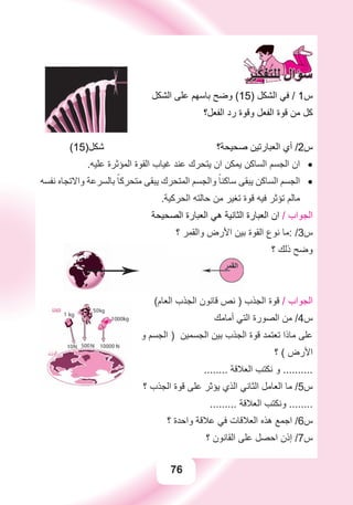 76
‫ﺍﻟﺸﻜﻞ‬ ‫ﻋﻠﻰ‬ ‫ﺑﺎﺳﻬﻢ‬ ‫ﻭﺿﺢ‬ (15) ‫ﺍﻟﺸﻜﻞ‬ ‫ﻓﻲ‬ / 1‫ﺱ‬
‫ﺍﻟﻔﻌﻞ؟‬ ‫ﺭﺩ‬ ‫ﻭﻗﻮﺓ‬ ‫ﺍﻟﻔﻌﻞ‬ ‫ﻗﻮﺓ‬ ‫ﻣﻦ‬ ‫ﻛﻞ‬
(15)‫ﺷﻜﻞ‬ ‫ﺻﺤﻴﺤﺔ؟‬ ‫ﺍﻟﻌﺒﺎﺭﺗﻴﻦ‬ ‫ﺃﻱ‬ /2‫ﺱ‬
.‫ﻋﻠﻴﻪ‬ ‫ﺍﻟﻤﺆﺛﺮﺓ‬ ‫ﺍﻟﻘﻮﺓ‬ ‫ﻏﻴﺎﺏ‬ ‫ﻋﻨﺪ‬ ‫ﻳﺘﺤﺮﻙ‬ ‫ﺍﻥ‬ ‫ﻳﻤﻜﻦ‬ ‫ﺍﻟﺴﺎﻛﻦ‬ ‫ﺍﻟﺠﺴﻢ‬ ‫ﺍﻥ‬ •
‫ﻧﻔﺴﻪ‬ ‫ﻭﺍﻻﺗﺠﺎﻩ‬ ‫ﺑﺎﻟﺴﺮﻋﺔ‬ ً‫ﻣﺘﺤﺮﻛﺎ‬ ‫ﻳﺒﻘﻰ‬ ‫ﺍﻟﻤﺘﺤﺮﻙ‬ ‫ﻭﺍﻟﺠﺴﻢ‬ ً‫ﺳﺎﻛﻨﺎ‬ ‫ﻳﺒﻘﻰ‬ ‫ﺍﻟﺴﺎﻛﻦ‬ ‫ﺍﻟﺠﺴﻢ‬ •
.‫ﺍﻟﺤﺮﻛﻴﺔ‬ ‫ﺣﺎﻟﺘﻪ‬ ‫ﻣﻦ‬ ‫ﺗﻐﻴﺮ‬ ‫ﻗﻮﺓ‬ ‫ﻓﻴﻪ‬ ‫ﺗﺆﺛﺮ‬ ‫ﻣﺎﻟﻢ‬
‫ﺍﻟﺼﺤﻴﺤﺔ‬ ‫ﺍﻟﻌﺒﺎﺭﺓ‬ ‫ﻫﻲ‬ ‫ﺍﻟﺜﺎﻧﻴﺔ‬ ‫ﺍﻟﻌﺒﺎﺭﺓ‬ ‫ﺍﻥ‬ / ‫ﺍﻟﺠﻮﺍﺏ‬
‫؟‬ ‫ﻭﺍﻟﻘﻤﺮ‬ ‫ﺍﻷﺭﺽ‬ ‫ﺑﻴﻦ‬ ‫ﺍﻟﻘﻮﺓ‬ ‫ﻧﻮﻉ‬ ‫:ﻣﺎ‬ /3‫ﺱ‬
‫؟‬ ‫ﺫﻟﻚ‬ ‫ﻭﺿﺢ‬‫؟‬ ‫ﺫﻟﻚ‬ ‫ﻭﺿﺢ‬
(‫ﺍﻟﻌﺎﻡ‬ ‫ﺍﻟﺠﺬﺏ‬ ‫ﻗﺎﻧﻮﻥ‬ ‫ﻧﺺ‬ ) ‫ﺍﻟﺠﺬﺏ‬ ‫ﻗﻮﺓ‬ / ‫ﺍﻟﺠﻮﺍﺏ‬
‫ﺃﻣﺎﻣﻚ‬ ‫ﺍﻟﺘﻲ‬ ‫ﺍﻟﺼﻮﺭﺓ‬ ‫ﻣﻦ‬ /4‫ﺱ‬
‫ﻭ‬ ‫ﺍﻟﺠﺴﻢ‬ ) ‫ﺍﻟﺠﺴﻤﻴﻦ‬ ‫ﺑﻴﻦ‬ ‫ﺍﻟﺠﺬﺏ‬ ‫ﻗﻮﺓ‬ ‫ﺗﻌﺘﻤﺪ‬ ‫ﻣﺎﺫﺍ‬ ‫ﻋﻠﻰ‬
‫؟‬ ( ‫ﺍﻷﺭﺽ‬
........ ‫ﺍﻟﻌﻼﻗﺔ‬ ‫ﻧﻜﺘﺐ‬ ‫ﻭ‬ ..........
‫؟‬ ‫ﺍﻟﺠﺬﺏ‬ ‫ﻗﻮﺓ‬ ‫ﻋﻠﻰ‬ ‫ﻳﺆﺛﺮ‬ ‫ﺍﻟﺬﻱ‬ ‫ﺍﻟﺜﺎﻧﻲ‬ ‫ﺍﻟﻌﺎﻣﻞ‬ ‫ﻣﺎ‬ /5‫ﺱ‬
......... ‫ﺍﻟﻌﻼﻗﺔ‬ ‫ﻭﻧﻜﺘﺐ‬ ........
‫؟‬ ‫ﻭﺍﺣﺪﺓ‬ ‫ﻋﻼﻗﺔ‬ ‫ﻓﻲ‬ ‫ﺍﻟﻌﻼﻗﺎﺕ‬ ‫ﻫﺬﻩ‬ ‫ﺍﺟﻤﻊ‬ /6‫ﺱ‬
‫؟‬ ‫ﺍﻟﻘﺎﻧﻮﻥ‬ ‫ﻋﻠﻰ‬ ‫ﺍﺣﺼﻞ‬ ‫ﺇﺫﻥ‬ /7‫ﺱ‬
 