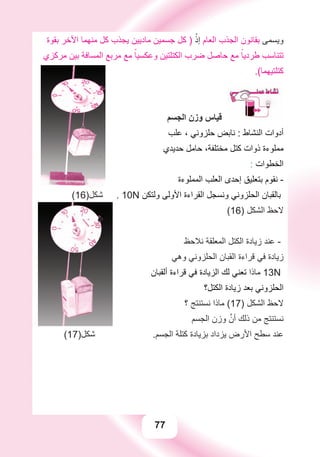 77
‫ﺑﻘﻮﺓ‬ ‫ﺍﻷﺧﺮ‬ ‫ﻣﻨﻬﻤﺎ‬ ‫ﻛﻞ‬ ‫ﻳﺠﺬﺏ‬ ‫ﻣﺎﺩﻳﻴﻦ‬ ‫ﺟﺴﻤﻴﻦ‬ ‫ﻛﻞ‬ ) ْ‫ﺇﺫ‬ ‫ﺍﻟﻌﺎﻡ‬ ‫ﺍﻟﺠﺬﺏ‬ ‫ﺑﻘﺎﻧﻮﻥ‬ ‫ﻭﻳﺴﻤﻰ‬
‫ﻣﺮﻛﺰﻱ‬ ‫ﺑﻴﻦ‬ ‫ﺍﻟﻤﺴﺎﻓﺔ‬ ‫ﻣﺮﺑﻊ‬ ‫ﻣﻊ‬ ً‫ﻭﻋﻜﺴﻴﺎ‬ ‫ﺍﻟﻜﺘﻠﺘﻴﻦ‬ ‫ﺿﺮﺏ‬ ‫ﺣﺎﺻﻞ‬ ‫ﻣﻊ‬ ً‫ﻃﺮﺩﻳﺎ‬ ‫ﺗﺘﻨﺎﺳﺐ‬
.(‫ﻛﺘﻠﺘﻴﻬﻤﺎ‬
00
‫ﺍﻟﺠﺴﻢ‬ ‫ﻭﺯﻥ‬ ‫ﻗﻴﺎﺱ‬
‫ﻋﻠﺐ‬ ، ‫ﺣﻠﺰﻭﻧﻲ‬ ‫ﻧﺎﺑﺾ‬ : ‫ﺍﻟﻨﺸﺎﻁ‬ ‫ﺃﺩﻭﺍﺕ‬
‫ﺣﺪﻳﺪﻱ‬ ‫ﺣﺎﻣﻞ‬ ،‫ﻣﺨﺘﻠﻔﺔ‬ ‫ﻛﺘﻞ‬ ‫ﺫﻭﺍﺕ‬ ‫ﻣﻤﻠﻮءﺓ‬
: ‫ﺍﻟﺨﻄﻮﺍﺕ‬
‫ﺍﻟﻤﻤﻠﻮءﺓ‬ ‫ﺍﻟﻌﻠﺐ‬ ‫ﺇﺣﺪﻯ‬ ‫ﺑﺘﻌﻠﻴﻖ‬ ‫ﻧﻘﻮﻡ‬ -
(16)‫ﺷﻜﻞ‬ . 10N ‫ﻭﻟﺘﻜﻦ‬ ‫ﺍﻷﻭﻟﻰ‬ ‫ﺍﻟﻘﺮﺍءﺓ‬ ‫ﻭﻧﺴﺠﻞ‬ ‫ﺍﻟﺤﻠﺰﻭﻧﻲ‬ ‫ﺑﺎﻟﻘﺒﺎﻥ‬
(16) ‫ﺍﻟﺸﻜﻞ‬ ‫ﻻﺣﻆ‬
‫ﻧﻼﺣﻆ‬ ‫ﺍﻟﻤﻌﻠﻘﺔ‬ ‫ﺍﻟﻜﺘﻞ‬ ‫ﺯﻳﺎﺩﺓ‬ ‫ﻋﻨﺪ‬ -
‫ﻭﻫﻲ‬ ‫ﺍﻟﺤﻠﺰﻭﻧﻲ‬ ‫ﺍﻟﻘﺒﺎﻥ‬ ‫ﻗﺮﺍءﺓ‬ ‫ﻓﻲ‬ ‫ﺯﻳﺎﺩﺓ‬
‫ﺃﻟﻘﺒﺎﻥ‬ ‫ﻗﺮﺍءﺓ‬ ‫ﻓﻲ‬ ‫ﺍﻟﺰﻳﺎﺩﺓ‬ ‫ﻟﻚ‬ ‫ﺗﻌﻨﻲ‬ ‫ﻣﺎﺫﺍ‬ 13N
‫ﺍﻟﻜﺘﻞ؟‬ ‫ﺯﻳﺎﺩﺓ‬ ‫ﺑﻌﺪ‬ ‫ﺍﻟﺤﻠﺰﻭﻧﻲ‬
‫؟‬ ‫ﻧﺴﺘﻨﺘﺞ‬ ‫ﻣﺎﺫﺍ‬ (17) ‫ﺍﻟﺸﻜﻞ‬ ‫ﻻﺣﻆ‬
‫ﺍﻟﺠﺴﻢ‬ ‫ﻭﺯﻥ‬ ‫ﱠ‬‫ﺃﻥ‬ ‫ﺫﻟﻚ‬ ‫ﻣﻦ‬ ‫ﻧﺴﺘﻨﺘﺞ‬
(17)‫ﺷﻜﻞ‬ .‫ﺍﻟﺠﺴﻢ‬ ‫ﻛﺘﻠﺔ‬ ‫ﺑﺰﻳﺎﺩﺓ‬ ‫ﻳﺰﺩﺍﺩ‬ ‫ﺍﻷﺭﺽ‬ ‫ﺳﻄﺢ‬ ‫ﻋﻨﺪ‬
 