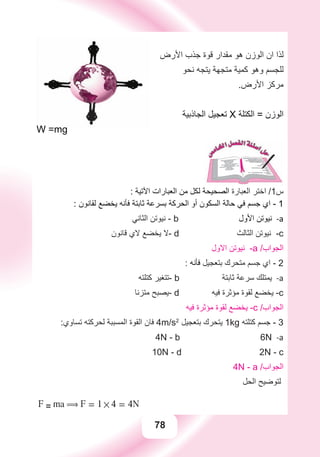 78
‫ﺍﻷﺭﺽ‬ ‫ﺟﺬﺏ‬ ‫ﻗﻮﺓ‬ ‫ﻣﻘﺪﺍﺭ‬ ‫ﻫﻮ‬ ‫ﺍﻟﻮﺯﻥ‬ ‫ﺍﻥ‬ ‫ﻟﺬﺍ‬
‫ﻧﺤﻮ‬ ‫ﻳﺘﺠﻪ‬ ‫ﻣﺘﺠﻬﺔ‬ ‫ﻛﻤﻴﺔ‬ ‫ﻭﻫﻮ‬ ‫ﻟﻠﺠﺴﻢ‬
.‫ﺍﻷﺭﺽ‬ ‫ﻣﺮﻛﺰ‬
‫ﺍﻟﺠﺎﺫﺑﻴﺔ‬ ‫ﺗﻌﺠﻴﻞ‬ X ‫ﺍﻟﻜﺘﻠﺔ‬ = ‫ﺍﻟﻮﺯﻥ‬
W =mg
: ‫ﺍﻵﺗﻴﺔ‬ ‫ﺍﻟﻌﺒﺎﺭﺍﺕ‬ ‫ﻣﻦ‬ ‫ﻟﻜﻞ‬ ‫ﺍﻟﺼﺤﻴﺤﺔ‬ ‫ﺍﻟﻌﺒﺎﺭﺓ‬ ‫ﺍﺧﺘﺮ‬ /1‫ﺱ‬
: ‫ﻟﻘﺎﻧﻮﻥ‬ ‫ﻳﺨﻀﻊ‬ ‫ﻓﺄﻧﻪ‬ ‫ﺛﺎﺑﺘﺔ‬ ‫ﺑﺴﺮﻋﺔ‬ ‫ﺍﻟﺤﺮﻛﺔ‬ ‫ﺃﻭ‬ ‫ﺍﻟﺴﻜﻮﻥ‬ ‫ﺣﺎﻟﺔ‬ ‫ﻓﻲ‬ ‫ﺟﺴﻢ‬ ‫ﺍﻱ‬ - 1
‫ﺍﻟﺜﺎﻧﻲ‬ ‫ﻧﻴﻮﺗﻦ‬ - a-b ‫ﺍﻷﻭﻝ‬ ‫ﻧﻴﻮﺗﻦ‬
‫ﻗﺎﻧﻮﻥ‬ ‫ﻻﻱ‬ ‫ﻳﺨﻀﻊ‬ ‫-ﻻ‬ d ‫ﺍﻟﺜﺎﻟﺚ‬ ‫ﻧﻴﻮﺗﻦ‬ -c
‫ﺍﻻﻭﻝ‬ ‫ﻧﻴﻮﺗﻦ‬ -a /‫ﺍﻟﺠﻮﺍﺏ‬
: ‫ﻓﺄﻧﻪ‬ ‫ﺑﺘﻌﺠﻴﻞ‬ ‫ﻣﺘﺤﺮﻙ‬ ‫ﺟﺴﻢ‬ ‫ﺍﻱ‬ - 2
‫ﻛﺘﻠﺘﻪ‬ ‫-ﺗﺘﻐﻴﺮ‬ a-b ‫ﺛﺎﺑﺘﺔ‬ ‫ﺳﺮﻋﺔ‬ ‫ﻳﻤﺘﻠﻚ‬
‫ﻣﺘﺰﻧﺎ‬ ‫-ﻳﺼﺒﺢ‬ d ‫ﻓﻴﻪ‬ ‫ﻣﺆﺛﺮﺓ‬ ‫ﻟﻘﻮﺓ‬ ‫ﻳﺨﻀﻊ‬ -c
‫ﻓﻴﻪ‬ ‫ﻣﺆﺛﺮﺓ‬ ‫ﻟﻘﻮﺓ‬ ‫ﻳﺨﻀﻊ‬ -c /‫ﺍﻟﺠﻮﺍﺏ‬
:‫ﺗﺴﺎﻭﻱ‬ ‫ﻟﺤﺮﻛﺘﻪ‬ ‫ﺍﻟﻤﺴﺒﺒﺔ‬ ‫ﺍﻟﻘﻮﺓ‬ ‫ﻓﺎﻥ‬ 4m/s2
‫ﺑﺘﻌﺠﻴﻞ‬ ‫ﻳﺘﺤﺮﻙ‬ 1kg ‫ﻛﺘﻠﺘﻪ‬ ‫ﺟﺴﻢ‬ - 3
a-4N - b 6N
10N - d 2N - c
4N - a /‫ﺍﻟﺠﻮﺍﺏ‬
‫ﺍﻟﺤﻞ‬ ‫ﻟﺘﻮﺿﻴﺢ‬
F = ma ( F = 1 # 4 = 4N
 