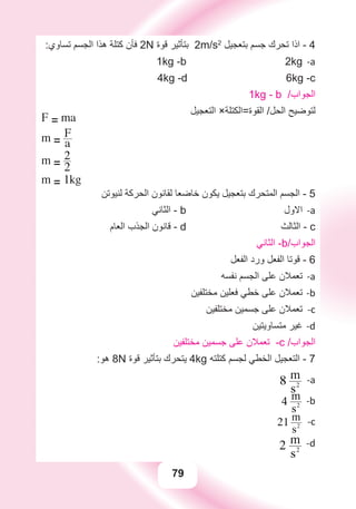 79
:‫ﺗﺴﺎﻭﻱ‬ ‫ﺍﻟﺠﺴﻢ‬ ‫ﻫﺬﺍ‬ ‫ﻛﺘﻠﺔ‬ ‫ﻓﺄﻥ‬ 2N ‫ﻗﻮﺓ‬ ‫ﺑﺘﺄﺛﻴﺮ‬ 2m/s2
‫ﺑﺘﻌﺠﻴﻞ‬ ‫ﺟﺴﻢ‬ ‫ﺗﺤﺮﻙ‬ ‫ﺍﺫﺍ‬ - 4
a-1kg -b 2kg
4kg -d 6kg -c
1kg - b /‫ﺍﻟﺠﻮﺍﺏ‬
‫ﺍﻟﺘﻌﺠﻴﻞ‬ ×‫ﺍﻟﻘﻮﺓ=ﺍﻟﻜﺘﻠﺔ‬ /‫ﺍﻟﺤﻞ‬ ‫ﻟﺘﻮﺿﻴﺢ‬
F = ma
m = a
F
m = 2
2
m = 1kg
‫ﻟﻨﻴﻮﺗﻦ‬ ‫ﺍﻟﺤﺮﻛﺔ‬ ‫ﻟﻘﺎﻧﻮﻥ‬ ‫ﺧﺎﺿﻌﺎ‬ ‫ﻳﻜﻮﻥ‬ ‫ﺑﺘﻌﺠﻴﻞ‬ ‫ﺍﻟﻤﺘﺤﺮﻙ‬ ‫ﺍﻟﺠﺴﻢ‬ - 5
‫ﺍﻟﺜﺎﻧﻲ‬ - a-b ‫ﺍﻻﻭﻝ‬
‫ﺍﻟﻌﺎﻡ‬ ‫ﺍﻟﺠﺬﺏ‬ ‫ﻗﺎﻧﻮﻥ‬ - d ‫ﺍﻟﺜﺎﻟﺚ‬ - c
‫ﺍﻟﺜﺎﻧﻲ‬ -b/‫ﺍﻟﺠﻮﺍﺏ‬
‫ﺍﻟﻔﻌﻞ‬ ‫ﻭﺭﺩ‬ ‫ﺍﻟﻔﻌﻞ‬ ‫ﻗﻮﺗﺎ‬ - 6
‫ﻧﻔﺴﻪ‬ ‫ﺍﻟﺠﺴﻢ‬ ‫ﻋﻠﻰ‬ ‫ﺗﻌﻤﻼﻥ‬ a-
‫ﻣﺨﺘﻠﻔﻴﻦ‬ ‫ﻓﻌﻠﻴﻦ‬ ‫ﺧﻄﻲ‬ ‫ﻋﻠﻰ‬ ‫ﺗﻌﻤﻼﻥ‬ b-
‫ﻣﺨﺘﻠﻔﻴﻦ‬ ‫ﺟﺴﻤﻴﻦ‬ ‫ﻋﻠﻰ‬ ‫ﺗﻌﻤﻼﻥ‬ c-
‫ﻣﺘﺴﺎﻭﻳﺘﻴﻦ‬ ‫ﻏﻴﺮ‬ d-
‫ﻣﺨﺘﻠﻔﻴﻦ‬ ‫ﺟﺴﻤﻴﻦ‬ ‫ﻋﻠﻰ‬ ‫ﺗﻌﻤﻼﻥ‬ -c /‫ﺍﻟﺠﻮﺍﺏ‬
:‫ﻫﻮ‬ 8N ‫ﻗﻮﺓ‬ ‫ﺑﺘﺄﺛﻴﺮ‬ ‫ﻳﺘﺤﺮﻙ‬ 4kg ‫ﻛﺘﻠﺘﻪ‬ ‫ﻟﺠﺴﻢ‬ ‫ﺍﻟﺨﻄﻲ‬ ‫ﺍﻟﺘﻌﺠﻴﻞ‬ - 7
a-8
s2
m
b-4
s2
m
c-21
s2
m
d-2
s2
m
 