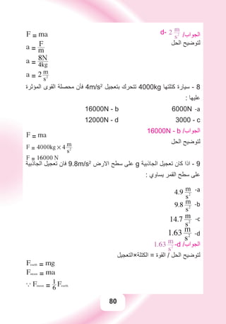 80
d- 2
s2
m
/‫ﺍﻟﺠﻮﺍﺏ‬
‫ﺍﻟﺤﻞ‬ ‫ﻟﺘﻮﺿﻴﺢ‬
F = ma
a = m
F
a = 4kg
8N
a = 2
s2
m
‫ﺍﻟﻤﺆﺛﺮﺓ‬ ‫ﺍﻟﻘﻮﻯ‬ ‫ﻣﺤﺼﻠﺔ‬ ‫ﻓﺄﻥ‬ 4m/s2
‫ﺑﺘﻌﺠﻴﻞ‬ ‫ﺗﺘﺤﺮﻙ‬ 4000kg ‫ﻛﺘﻠﺘﻬﺎ‬ ‫ﺳﻴﺎﺭﺓ‬ - 8
: ‫ﻋﻠﻴﻬﺎ‬
a-16000N - b 6000N
12000N - d 3000 - c
16000N - b /‫ﺍﻟﺠﻮﺍﺏ‬
‫ﺍﻟﺤﻞ‬ ‫ﻟﺘﻮﺿﻴﺢ‬
F = ma
F = 4000kg # 4
s2
m
F = 16000 N
‫ﺍﻟﺠﺎﺫﺑﻴﺔ‬ ‫ﺗﻌﺠﻴﻞ‬ ‫ﻓﺎﻥ‬ 9.8m/s2
‫ﺍﻻﺭﺽ‬ ‫ﺳﻄﺢ‬ ‫ﻋﻠﻰ‬ g ‫ﺍﻟﺠﺎﺫﺑﻴﺔ‬ ‫ﺗﻌﺠﻴﻞ‬ ‫ﻛﺎﻥ‬ ‫ﺍﺫﺍ‬ - 9
: ‫ﻳﺴﺎﻭﻱ‬ ‫ﺍﻟﻘﻤﺮ‬ ‫ﺳﻄﺢ‬ ‫ﻋﻠﻰ‬
a-4.9
s2
m
b-9.8
s2
m
c-14.7
s2
m
d-1.63
s2
m
1.63
s2
m -d /‫ﺍﻟﺠﻮﺍﺏ‬
‫ﺍﻟﻜﺘﻠﺔ×ﺍﻟﺘﻌﺠﻴﻞ‬ = ‫ﺍﻟﻘﻮﺓ‬ / ‫ﺍﻟﺤﻞ‬ ‫ﻟﺘﻮﺿﻴﺢ‬
Fearth = mg
Fmoon = ma
a Fmoon = 6
1 Fearth
` ma = 6
1 mg
a = 6
9.8
m
 