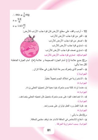 81
Fearth = mg
Fmoon = ma
a Fmoon = 6
1 Fearth
` ma = 6
1 mg
a = 6
9.8
a = 1.63
s2
m
:‫ﻟﻸﺭﺽ‬ ‫ﺍﻷﺭﻧﺐ‬ ‫ﺟﺬﺏ‬ ‫ﻗﻮﺓ‬ ‫ﻓﺎﻥ‬ ‫ﺍﻷﺭﺽ‬ ‫ﺳﻄﺢ‬ ‫ﻋﻠﻰ‬ ‫ﻭﺍﻗﻒ‬ ‫ﺃﺭﻧﺐ‬ - 10
‫ﻟﻸﺭﻧﺐ‬ ‫ﺍﻷﺭﺽ‬ ‫ﺟﺬﺏ‬ ‫ﻗﻮﺓ‬ ‫ﻣﻦ‬ ‫ﺍﻛﺒﺮ‬ - a
‫ﻟﻸﺭﻧﺐ‬ ‫ﺍﻷﺭﺽ‬ ‫ﺟﺬﺏ‬ ‫ﻗﻮﺓ‬ ‫ﻣﻦ‬ ‫ﺍﺻﻐﺮ‬ - b
‫ﻟﻸﺭﻧﺐ‬ ‫ﺍﻷﺭﺽ‬ ‫ﺟﺬﺏ‬ ‫ﻗﻮﺓ‬ ‫ﺗﺴﺎﻭﻱ‬ - c
‫ﻟﻸﺭﻧﺐ‬ ‫ﺍﻷﺭﺽ‬ ‫ﺟﺬﺏ‬ ‫ﻗﻮﺓ‬ ‫ﻧﺼﻒ‬ ‫ﺗﺴﺎﻭﻱ‬ - d
‫ﻟﻸﺭﻧﺐ‬ ‫ﺍﻷﺭﺽ‬ ‫ﺟﺬﺏ‬ ‫ﻗﻮﺓ‬ ‫ﺗﺴﺎﻭﻱ‬ -c/‫ﺍﻟﺠﻮﺍﺏ‬
‫ﺍﻟﺨﺎﻃﺌﺔ‬ ‫ﺍﻟﻌﺒﺎﺭﺓ‬ ‫ﺃﻣﺎﻡ‬ (×) ‫ﻋﻼﻣﺔ‬ ‫ﻭ‬ ‫ﺍﻟﺼﺤﻴﺤﺔ‬ ‫ﺍﻟﻌﺒﺎﺭﺓ‬ ‫ﺃﻣﺎﻡ‬ (√) ‫ﻋﻼﻣﺔ‬ ‫ﺿﻊ‬ /2‫ﺱ‬
:‫ﻳﺄﺗﻲ‬ ‫ﻣﻤﺎ‬ ‫ﻟﻜﻞ‬
. ‫ﺍﺗﺰﺍﻥ‬ ‫ﺣﺎﻟﺔ‬ ‫ﻓﻲ‬ ‫ﻳﻜﻮﻥ‬ ‫ﺛﺎﺑﺘﺔ‬ ‫ﺑﺴﺮﻋﺔ‬ ‫ﻳﺘﺤﺮﻙ‬ ‫ﺍﻟﺬﻱ‬ ‫ﺍﻟﺠﺴﻢ‬ - a
√ /‫ﺍﻟﺠﻮﺍﺏ‬
.ً‫ﺧﻄﻴﺎ‬ ً‫ﺗﻌﺠﻴﻼ‬ ‫ﺍﻟﺠﺴﻢ‬ ‫ﺍﻣﺘﻼﻙ‬ ‫ﻫﻲ‬ ‫ﺍﻻﺳﺘﻤﺮﺍﺭﻳﺔ‬ - b
× /‫ﺍﻟﺠﻮﺍﺏ‬
.‫ﻳﺰﺩﺍﺩ‬ ‫ﺍﻟﺨﻄﻲ‬ ‫ﺗﻌﺠﻴﻠﻬﺎ‬ ‫ﻓﺄﻥ‬ ‫ﻣﻌﻴﻨﺔ‬ ‫ﺑﻘﻮﺓ‬ ‫ﻣﺘﺤﺮﻙ‬ ‫ﺟﺴﻢ‬ ‫ﻛﺘﻠﺔ‬ ‫ﺗﺰﺩﺍﺩ‬ ‫-ﻋﻨﺪﻣﺎ‬ c
× /‫ﺍﻟﺠﻮﺍﺏ‬
.‫ﻳﺘﻀﺎﻋﻒ‬ ‫ﺍﻟﺨﻄﻲ‬ ‫ﺗﻌﺠﻴﻠﻪ‬ ‫ﻓﺄﻥ‬ ‫ﺑﺘﻌﺠﻴﻞ‬ ‫ﻣﺘﺤﺮﻙ‬ ‫ﺟﺴﻢ‬ ‫ﻋﻠﻰ‬ ‫ﺍﻟﻘﻮﺓ‬ ‫ﺗﻀﺎﻋﻔﺖ‬ ‫ﺍﺫﺍ‬ - d
√ /‫ﺍﻟﺠﻮﺍﺏ‬
.‫ﻭﺍﺣﺪ‬ ‫ﺟﺴﻢ‬ ‫ﻋﻠﻰ‬ ‫ﺗﺆﺛﺮﺍﻥ‬ ‫ﺍﻟﻔﻌﻞ‬ ‫ﻭﺭﺩ‬ ‫ﺍﻟﻔﻌﻞ‬ ‫ﻗﻮﺗﺎ‬ - e
× /‫ﺍﻟﺠﻮﺍﺏ‬
: ‫ﻳﺄﺗﻲ‬ ‫ﻣﺎ‬ ‫ﺱ3/ﻋﻠﻞ‬
.‫ﻟﻠﺤﺎﻓﻠﺔ‬ ‫ﻣﻔﺎﺟﺊ‬ ‫ﺗﻮﻗﻒ‬ ‫ﻋﻨﺪ‬ ‫ﻟﻼﻣﺎﻡ‬ ‫ﺍﻟﺤﺎﻓﻠﺔ‬ ‫ﻓﻲ‬ ‫ﺍﻻﺷﺨﺎﺹ‬ ‫ﺍﻧﺪﻓﺎﻉ‬ - a
. ‫ﺍﻟﺤﺮﻛﺔ‬ ‫ﺍﺳﺘﻤﺮﺍﺭﻳﺔ‬ ‫ﺑﺴﺒﺐ‬ /‫ﺍﻟﺠﻮﺍﺏ‬
 