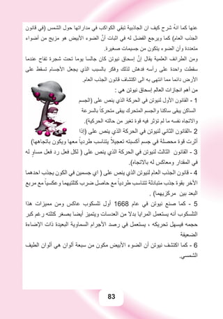 83
‫ﻗﺎﻧﻮﻥ‬ ‫)ﻓﻲ‬ ‫ﺍﻟﺸﻤﺲ‬ ‫ﺣﻮﻝ‬ ‫ﻣﺪﺍﺭﺍﺗﻬﺎ‬ ‫ﻓﻲ‬ ‫ﺍﻟﻜﻮﺍﻛﺐ‬ ‫ﺗﺒﻘﻲ‬ ‫ﺍﻟﺠﺎﺫﺑﻴﺔ‬ ‫ﺍﻥ‬ ‫ﻛﻴﻒ‬ ‫ﺷﺮﺡ‬ ُ‫ﻪ‬‫ﺍﻧ‬ ‫ﻛﻤﺎ‬ ‫ﻋﻨﻬﺎ‬
‫ﺃﺿﻮﺍء‬ ‫ﻣﻦ‬ ‫ﻣﺰﻳﺞ‬ ‫ﻫﻮ‬ ‫ﺍﻷﺑﻴﺾ‬ ‫ﺍﻟﻀﻮء‬ ‫ﱠ‬‫ﺃﻥ‬ ‫ﺍﺛﺒﺎﺕ‬ ‫ﻓﻲ‬ ‫ﻟﻪ‬ ‫ﺍﻟﻔﻀﻞ‬ ‫ﻭﻳﺮﺟﻊ‬ ‫ﻛﻤﺎ‬ (‫ﺍﻟﻌﺎﻡ‬ ‫ﺍﻟﺠﺬﺏ‬
.‫ﺻﻐﻴﺮﺓ‬ ‫ﺟﺴﻴﻤﺎﺕ‬ ‫ﻣﻦ‬ ‫ﻳﺘﻜﻮﻥ‬ ‫ﺍﻟﻀﻮء‬ ‫ﻭﺃﻥ‬ ‫ﻣﺘﻌﺪﺩﺓ‬
‫ﻋﻨﺪﻣﺎ‬ ‫ﺗﻔﺎﺡ‬ ‫ﺷﺠﺮﺓ‬ ‫ﺗﺤﺖ‬ ‫ﻳﻮﻣﺎ‬ ‫ﺟﺎﻟﺴﺎ‬ ‫ﻛﺎﻥ‬ ‫ﻧﻴﻮﺗﻦ‬ ‫ﺇﺳﺤﺎﻕ‬ ‫ﱠ‬‫ﺇﻥ‬ ‫ﻳﻘﺎﻝ‬ ‫ﺍﻟﻌﻠﻤﻴﺔ‬ ‫ﺍﻟﻄﺮﺍﺋﻒ‬ ‫ﻭﻣﻦ‬
‫ﻋﻠﻰ‬ ‫ﺗﺴﻘﻂ‬ ‫ﺍﻷﺟﺴﺎﻡ‬ ‫ﻳﺠﻌﻞ‬ ‫ﺍﻟﺬﻱ‬ ‫ﺑﺎﻟﺴﺒﺐ‬ ‫ﻭﻓﻜﺮ‬ ‫ﻟﺬﻟﻚ‬ ‫ﻓﺪﻫﺶ‬ ‫ﺭﺃﺳﻪ‬ ‫ﻋﻠﻰ‬ ‫ﻭﺍﺣﺪﺓ‬ ‫ﺳﻘﻄﺖ‬
.‫ﺍﻟﻌﺎﻡ‬ ‫ﺍﻟﺠﺬﺏ‬ ‫ﻗﺎﻧﻮﻥ‬ ‫ﺍﻛﺘﺸﺎﻑ‬ ‫ﺍﻟﻰ‬ ‫ﺑﻪ‬ ‫ﺍﻧﺘﻬﻰ‬ ‫ﻣﻤﺎ‬ ‫ﺩﺍﺋﻤﺎ‬ ‫ﺍﻷﺭﺽ‬
: ‫ﻫﻲ‬ ‫ﻧﻴﻮﺗﻦ‬ ‫ﺇﺳﺤﺎﻕ‬ ‫ﺍﻟﻌﺎﻟﻢ‬ ‫ﺍﻧﺠﺎﺯﺍﺕ‬ ‫ﺃﻫﻢ‬ ‫ﻣﻦ‬
‫)ﺍﻟﺠﺴﻢ‬ ‫ﻋﻠﻰ‬ ‫ﻳﻨﺺ‬ ‫ﺍﻟﺬﻱ‬ ‫ﺍﻟﺤﺮﻛﺔ‬ ‫ﻓﻲ‬ ‫ﻟﻨﻴﻮﺗﻦ‬ ‫ﺍﻷﻭﻝ‬ ‫ﺍﻟﻘﺎﻧﻮﻥ‬ - 1
‫ﺑﺎﻟﺴﺮﻋﺔ‬ ً‫ﻣﺘﺤﺮﻛﺎ‬ ‫ﻳﺒﻘﻰ‬ ‫ﺍﻟﻤﺘﺤﺮﻙ‬ ‫ﻭﺍﻟﺠﺴﻢ‬ ‫ﺳﺎﻛﻨﺎ‬ ‫ﻳﺒﻘﻰ‬ ‫ﺍﻟﺴﺎﻛﻦ‬
.(‫ﺍﻟﺤﺮﻛﻴﺔ‬ ‫ﺣﺎﻟﺘﻪ‬ ‫ﻣﻦ‬ ‫ﺗﻐﻴﺮ‬ ‫ﻗﻮﺓ‬ ‫ﻓﻴﻪ‬ ‫ﺗﺆﺛﺮ‬ ‫ﻟﻢ‬ ‫ﻣﺎ‬ ‫ﻧﻔﺴﻪ‬ ‫ﻭﺍﻻﺗﺠﺎﻩ‬
‫)ﺇﺫﺍ‬ ‫ﻋﻠﻰ‬ ‫ﻳﻨﺺ‬ ‫ﺍﻟﺬﻱ‬ ‫ﺍﻟﺤﺮﻛﺔ‬ ‫ﻓﻲ‬ ‫ﻟﻨﻴﻮﺗﻦ‬ ‫ﺍﻟﺜﺎﻧﻲ‬ ‫-ﺍﻟﻘﺎﻧﻮﻥ‬ 2
(‫ﺑﺎﺗﺠﺎﻫﻬﺎ‬ ‫ﻭﻳﻜﻮﻥ‬ ‫ﻣﻌﻬﺎ‬ ً‫ﻃﺮﺩﻳﺎ‬ ‫ﻳﺘﻨﺎﺳﺐ‬ ً‫ﺗﻌﺠﻴﻼ‬ ‫ﺃﻛﺴﺒﺘﻪ‬ ‫ﺟﺴﻢ‬ ‫ﻓﻲ‬ ‫ﻣﺤﺼﻠﺔ‬ ‫ﻗﻮﺓ‬ ‫ﺃﺛﺮﺕ‬
‫ﻟﻪ‬ ٍ‫ﻣﺴﺎﻭ‬ ‫ﻓﻌﻞ‬ ‫ﺭﺩ‬ ‫ﻓﻌﻞ‬ ‫ﻟﻜﻞ‬ ) ‫ﻋﻠﻰ‬ ‫ﻳﻨﺺ‬ ‫ﺍﻟﺬﻱ‬ ‫ﺍﻟﺤﺮﻛﺔ‬ ‫ﻓﻲ‬ ‫ﻟﻨﻴﻮﺗﻦ‬ ‫ﺍﻟﺜﺎﻟﺚ‬ ‫ﺍﻟﻘﺎﻧﻮﻥ‬ - 3
.(‫ﺑﺎﻻﺗﺠﺎﻩ‬ ‫ﻟﻪ‬ ‫ﻭﻣﻌﺎﻛﺲ‬ ‫ﺍﻟﻤﻘﺪﺍﺭ‬ ‫ﻓﻲ‬
‫ﺍﺣﺪﻫﻤﺎ‬ ‫ﻳﺠﺬﺏ‬ ‫ﺍﻟﻜﻮﻥ‬ ‫ﻓﻲ‬ ‫ﺟﺴﻤﻴﻦ‬ ‫ﺍﻱ‬ ) ‫ﻋﻠﻰ‬ ‫ﻳﻨﺺ‬ ‫ﺍﻟﺬﻱ‬ ‫ﻟﻨﻴﻮﺗﻦ‬ ‫ﺍﻟﻌﺎﻡ‬ ‫ﺍﻟﺠﺬﺏ‬ ‫ﻗﺎﻧﻮﻥ‬ - 4
‫ﻣﺮﺑﻊ‬ ‫ﻣﻊ‬ ً‫ﻭﻋﻜﺴﻴﺎ‬ ‫ﻛﺘﻠﺘﻴﻬﻤﺎ‬ ‫ﺿﺮﺏ‬ ‫ﺣﺎﺻﻞ‬ ‫ﻣﻊ‬ ً‫ﻃﺮﺩﻳﺎ‬ ‫ﺗﺘﻨﺎﺳﺐ‬ ‫ﻣﺘﺒﺎﺩﻟﺔ‬ ‫ﺟﺬﺏ‬ ‫ﺑﻘﻮﺓ‬ ‫ﺍﻷﺧﺮ‬
. (‫ﻣﺮﻛﺰﻳﻬﻤﺎ‬ ‫ﺑﻴﻦ‬ ‫ﺍﻟﺒﻌﺪ‬
‫ﻫﺬﺍ‬ ‫ﻣﻤﻴﺰﺍﺕ‬ ‫ﻭﻣﻦ‬ ‫ﻋﺎﻛﺲ‬ ‫ﺗﻠﺴﻜﻮﺏ‬ ‫ﺃﻭﻝ‬ 1668 ‫ﻋﺎﻡ‬ ‫ﻓﻲ‬ ‫ﻧﻴﻮﺗﻦ‬ ‫ﺻﻨﻊ‬ ‫ﻛﻤﺎ‬ - 5
‫ﻛﺒﺮ‬ ‫ﺭﻏﻢ‬ ‫ﻛﺘﻠﺘﻪ‬ ‫ﺑﺼﻐﺮ‬ ‫ﺃﻳﻀﺎ‬ ‫ﻭﻳﺘﻤﻴﺰ‬ ‫ﺍﻟﻌﺪﺳﺎﺕ‬ ‫ﻣﻦ‬ ‫ﺑﺪﻻ‬ ‫ﺍﻟﻤﺮﺍﻳﺎ‬ ‫ﻳﺴﺘﻌﻤﻞ‬ ‫ﺃﻧﻪ‬ ‫ﺍﻟﺘﻠﺴﻜﻮﺏ‬
‫ﺍﻹﺿﺎءﺓ‬ ‫ﺫﺍﺕ‬ ‫ﺍﻟﺒﻌﻴﺪﺓ‬ ‫ﺍﻟﺴﻤﺎﻭﻳﺔ‬ ‫ﺍﻷﺟﺮﺍﻡ‬ ‫ﺭﺻﺪ‬ ‫ﻓﻲ‬ ‫ﻳﺴﺘﻌﻤﻞ‬ ، ‫ﺗﺤﺮﻳﻜﻪ‬ ‫ﻓﻴﺴﻬﻞ‬ ‫ﺣﺠﻤﻪ‬
‫ﺍﻟﻀﻌﻴﻔﺔ‬
‫ﺍﻟﻄﻴﻒ‬ ‫ﺃﻟﻮﺍﻥ‬ ‫ﻫﻲ‬ ‫ﺃﻟﻮﺍﻥ‬ ‫ﺳﺒﻌﺔ‬ ‫ﻣﻦ‬ ‫ﻣﻜﻮﻥ‬ ‫ﺍﻷﺑﻴﺾ‬ ‫ﺍﻟﻀﻮء‬ ‫ﺃﻥ‬ ‫ﻧﻴﻮﺗﻦ‬ ‫ﺍﻛﺘﺸﻒ‬ ‫ﻛﻤﺎ‬ - 6
.‫ﺍﻟﺸﻤﺴﻲ‬
 