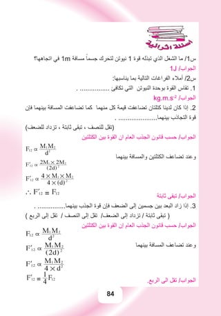 84
‫ﺍﺗﺠﺎﻫﻬﺎ؟‬ ‫ﻓﻲ‬ 1m ‫ﻣﺴﺎﻓﺔ‬ ً‫ﺟﺴﻤﺎ‬ ‫ﻟﺘﺤﺮﻙ‬ ‫ﻧﻴﻮﺗﻦ‬ 1 ‫ﻗﻮﺓ‬ ‫ﺗﺒﺬﻟﻪ‬ ‫ﺍﻟﺬﻱ‬ ‫ﺍﻟﺸﻐﻞ‬ ‫ﻣﺎ‬ /1‫ﺱ‬
1J /‫ﺍﻟﺠﻮﺍﺏ‬
:‫ﻳﻨﺎﺳﺒﻬﺎ‬ ‫ﺑﻤﺎ‬ ‫ﺍﻟﺘﺎﻟﻴﺔ‬ ‫ﺍﻟﻔﺮﺍﻏﺎﺕ‬ ‫ﺃﻣﻼء‬ /2‫ﺱ‬
. ................ ‫ﺗﻜﺎﻓﺊ‬ ‫ﺍﻟﺘﻲ‬ ‫ﺍﻟﻨﻴﻮﺗﻦ‬ ‫ﺑﻮﺣﺪﺓ‬ ‫ﺍﻟﻘﻮﺓ‬ ‫ﺗﻘﺎﺱ‬ .1
kg.m.s-2
/‫ﺍﻟﺠﻮﺍﺏ‬
‫ﻓﺈﻥ‬ ‫ﺑﻴﻨﻬﻤﺎ‬ ‫ﺍﻟﻤﺴﺎﻓﺔ‬ ‫ﺗﻀﺎﻋﻔﺖ‬ ‫ﻛﻤﺎ‬ ‫ﻣﻨﻬﻤﺎ‬ ‫ﻛﻞ‬ ‫ﻗﻴﻤﺔ‬ ‫ﺗﻀﺎﻋﻔﺖ‬ ‫ﻛﺘﻠﺘﺎﻥ‬ ‫ﻟﺪﻳﻨﺎ‬ ‫ﻛﺎﻥ‬ ‫ﺇﺫﺍ‬ .2
. .....................‫ﺑﻴﻨﻬﻤﺎ‬ ‫ﺍﻟﺘﺠﺎﺫﺏ‬ ‫ﻗﻮﺓ‬
(‫ﻟﻠﻀﻌﻒ‬ ‫ﺗﺰﺩﺍﺩ‬ ، ‫ﺛﺎﺑﺘﺔ‬ ‫ﺗﺒﻘﻰ‬ ، ‫ﻟﻠﻨﺼﻒ‬ ‫)ﺗﻘﻞ‬
‫ﺍﻟﻜﺘﻠﺘﻴﻦ‬ ‫ﺑﻴﻦ‬ ‫ﺍﻟﻘﻮﺓ‬ ‫ﺍﻥ‬ ‫ﺍﻟﻌﺎﻡ‬ ‫ﺍﻟﺠﺬﺏ‬ ‫ﻗﺎﻧﻮﻥ‬ ‫ﺣﺴﺐ‬ /‫ﺍﻟﺠﻮﺍﺏ‬
F12 
d2
M1 M2
‫ﺑﻴﻨﻬﻤﺎ‬ ‫ﻭﺍﻟﻤﺴﺎﻓﺔ‬ ‫ﺍﻟﻜﺘﻠﺘﻴﻦ‬ ‫ﺗﻀﺎﻋﻒ‬ ‫ﻭﻋﻨﺪ‬
lF12 
(2d)2
2M1 # 2M2
lF12 
4 # (d)2
4 # M1 # M2
` lF12 = F12
‫ﺛﺎﺑﺘﺔ‬ ‫ﺗﺒﻘﻰ‬ /‫ﺍﻟﺠﻮﺍﺏ‬
. ...............‫ﺑﻴﻨﻬﻤﺎ‬ ‫ﺍﻟﺠﺬﺏ‬ ‫ﻗﻮﺓ‬ ‫ﻓﺈﻥ‬ ‫ﺍﻟﻀﻌﻒ‬ ‫ﺇﻟﻰ‬ ‫ﺟﺴﻤﻴﻦ‬ ‫ﺑﻴﻦ‬ ‫ﺍﻟﺒﻌﺪ‬ ‫ﺯﺍﺩ‬ ‫ﺇﺫﺍ‬ .3
( ‫ﺍﻟﺮﺑﻊ‬ ‫ﺇﻟﻰ‬ ‫ﺗﻘﻞ‬ / ‫ﺍﻟﻨﺼﻒ‬ ‫ﺇﻟﻰ‬ ‫ﺗﻘﻞ‬ /‫ﺍﻟﻀﻌﻒ‬ ‫ﺇﻟﻰ‬ ‫ﺗﺰﺩﺍﺩ‬ / ‫ﺛﺎﺑﺘﺔ‬ ‫ﺗﺒﻘﻰ‬ )
‫ﺍﻟﻜﺘﻠﺘﻴﻦ‬ ‫ﺑﻴﻦ‬ ‫ﺍﻟﻘﻮﺓ‬ ‫ﺇﻥ‬ ‫ﺍﻟﻌﺎﻡ‬ ‫ﺍﻟﺠﺬﺏ‬ ‫ﻗﺎﻧﻮﻥ‬ ‫ﺣﺴﺐ‬ /‫ﺍﻟﺠﻮﺍﺏ‬
F12 
d2
M1 M2
‫ﺑﻴﻨﻬﻤﺎ‬ ‫ﺍﻟﻤﺴﺎﻓﺔ‬ ‫ﺗﻀﺎﻋﻒ‬ ‫ﻭﻋﻨﺪ‬lF12 
(2d)2
M1 M2
lF12 
4 # d2
M1 M2
lF12 = 4
1 F12
.‫ﺍﻟﺮﺑﻊ‬ ‫ﺍﻟﻰ‬ ‫ﺗﻘﻞ‬ /‫ﺍﻟﺠﻮﺍﺏ‬
 